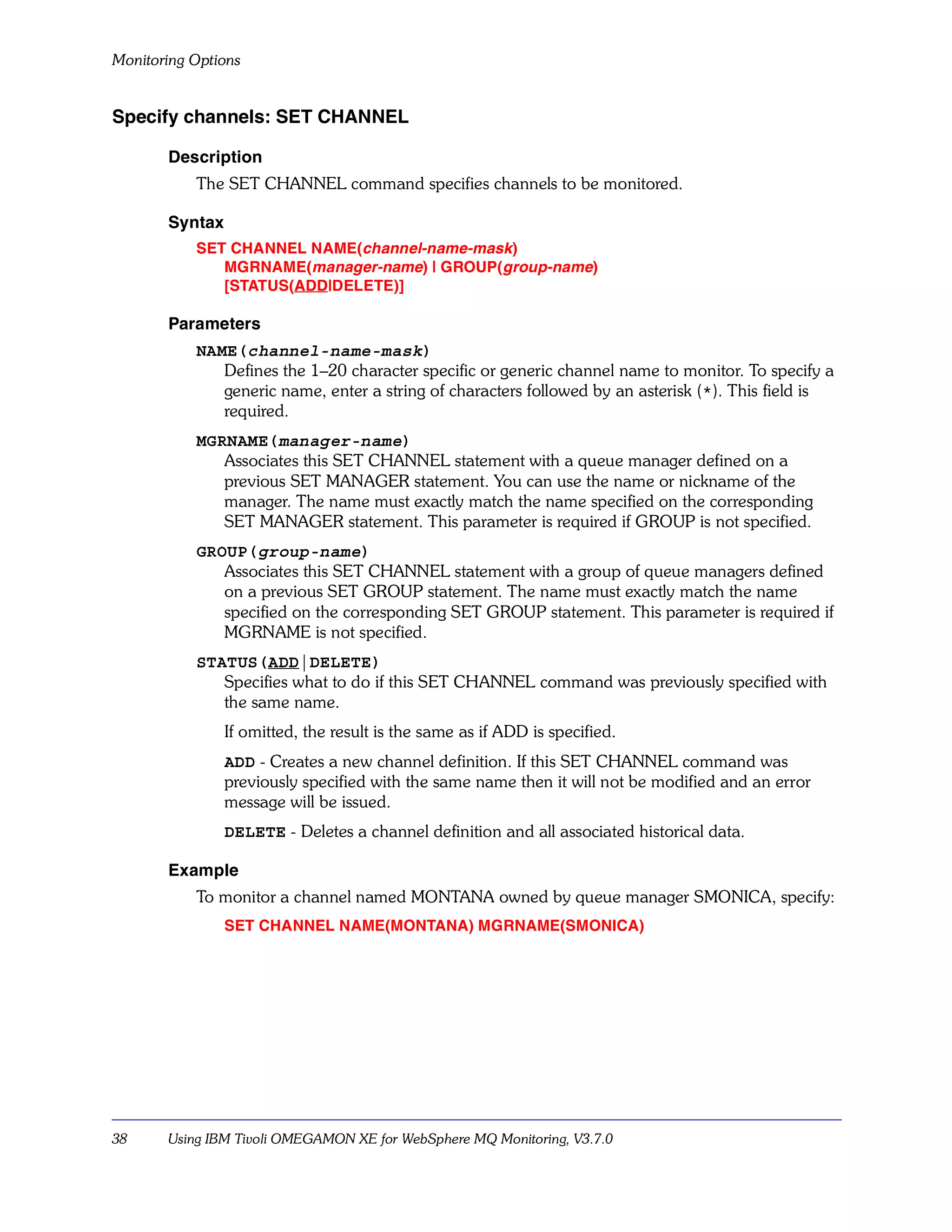 Monitoring Options


Specify channels: SET CHANNEL

       Description
           The SET CHANNEL command specifies channels to be monitored.

       Syntax
           SET CHANNEL NAME(channel-name-mask)
              MGRNAME(manager-name) | GROUP(group-name)
              [STATUS(ADD|DELETE)]

       Parameters
           NAME(channel-name-mask)
              Defines the 1–20 character specific or generic channel name to monitor. To specify a
              generic name, enter a string of characters followed by an asterisk (*). This field is
              required.
           MGRNAME(manager-name)
              Associates this SET CHANNEL statement with a queue manager defined on a
              previous SET MANAGER statement. You can use the name or nickname of the
              manager. The name must exactly match the name specified on the corresponding
              SET MANAGER statement. This parameter is required if GROUP is not specified.
           GROUP(group-name)
              Associates this SET CHANNEL statement with a group of queue managers defined
              on a previous SET GROUP statement. The name must exactly match the name
              specified on the corresponding SET GROUP statement. This parameter is required if
              MGRNAME is not specified.
           STATUS(ADD|DELETE)
              Specifies what to do if this SET CHANNEL command was previously specified with
              the same name.
                If omitted, the result is the same as if ADD is specified.
                ADD - Creates a new channel definition. If this SET CHANNEL command was
                previously specified with the same name then it will not be modified and an error
                message will be issued.
                DELETE - Deletes a channel definition and all associated historical data.

       Example
           To monitor a channel named MONTANA owned by queue manager SMONICA, specify:
                SET CHANNEL NAME(MONTANA) MGRNAME(SMONICA)




38     Using IBM Tivoli OMEGAMON XE for WebSphere MQ Monitoring, V3.7.0
 