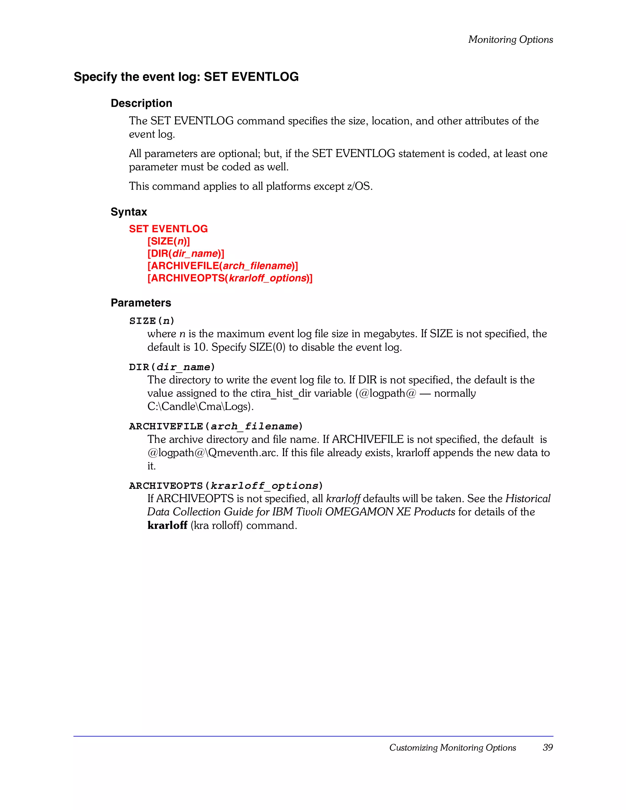 Monitoring Options


Specify the event log: SET EVENTLOG

     Description
        The SET EVENTLOG command specifies the size, location, and other attributes of the
        event log.
        All parameters are optional; but, if the SET EVENTLOG statement is coded, at least one
        parameter must be coded as well.
        This command applies to all platforms except z/OS.

     Syntax
        SET EVENTLOG
           [SIZE(n)]
           [DIR(dir_name)]
           [ARCHIVEFILE(arch_filename)]
           [ARCHIVEOPTS( krarloff_options)]

     Parameters
        SIZE(n)
           where n is the maximum event log file size in megabytes. If SIZE is not specified, the
           default is 10. Specify SIZE(0) to disable the event log.
        DIR(dir_name)
           The directory to write the event log file to. If DIR is not specified, the default is the
           value assigned to the ctira_hist_dir variable (@logpath@ — normally
           C:CandleCmaLogs).
        ARCHIVEFILE(arch_filename)
           The archive directory and file name. If ARCHIVEFILE is not specified, the default is
           @logpath@Qmeventh.arc. If this file already exists, krarloff appends the new data to
           it.
        ARCHIVEOPTS(krarloff_options)
           If ARCHIVEOPTS is not specified, all krarloff defaults will be taken. See the Historical
           Data Collection Guide for IBM Tivoli OMEGAMON XE Products for details of the
           krarloff (kra rolloff) command.




                                                                   Customizing Monitoring Options      39
 