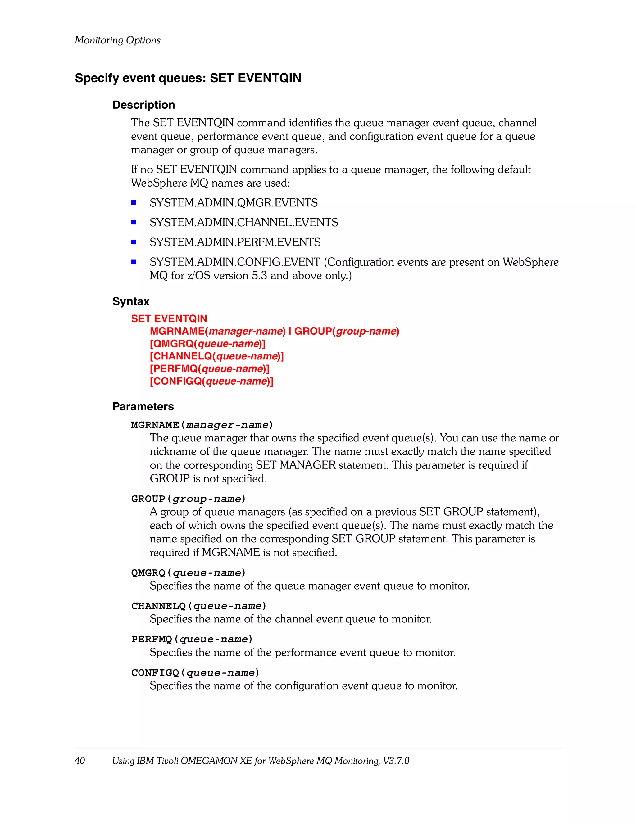 Monitoring Options


Specify event queues: SET EVENTQIN

       Description
           The SET EVENTQIN command identifies the queue manager event queue, channel
           event queue, performance event queue, and configuration event queue for a queue
           manager or group of queue managers.
           If no SET EVENTQIN command applies to a queue manager, the following default
           WebSphere MQ names are used:
           s    SYSTEM.ADMIN.QMGR.EVENTS
           s    SYSTEM.ADMIN.CHANNEL.EVENTS
           s    SYSTEM.ADMIN.PERFM.EVENTS
           s    SYSTEM.ADMIN.CONFIG.EVENT (Configuration events are present on WebSphere
                MQ for z/OS version 5.3 and above only.)

       Syntax
           SET EVENTQIN
              MGRNAME(manager-name) | GROUP(group-name)
              [QMGRQ(queue-name)]
              [CHANNELQ(queue-name)]
              [PERFMQ(queue-name)]
              [CONFIGQ(queue-name)]

       Parameters
           MGRNAME(manager-name)
              The queue manager that owns the specified event queue(s). You can use the name or
              nickname of the queue manager. The name must exactly match the name specified
              on the corresponding SET MANAGER statement. This parameter is required if
              GROUP is not specified.
           GROUP(group-name)
              A group of queue managers (as specified on a previous SET GROUP statement),
              each of which owns the specified event queue(s). The name must exactly match the
              name specified on the corresponding SET GROUP statement. This parameter is
              required if MGRNAME is not specified.
           QMGRQ(queue-name)
              Specifies the name of the queue manager event queue to monitor.
           CHANNELQ(queue-name)
              Specifies the name of the channel event queue to monitor.
           PERFMQ(queue-name)
              Specifies the name of the performance event queue to monitor.
           CONFIGQ(queue-name)
              Specifies the name of the configuration event queue to monitor.




40     Using IBM Tivoli OMEGAMON XE for WebSphere MQ Monitoring, V3.7.0
 