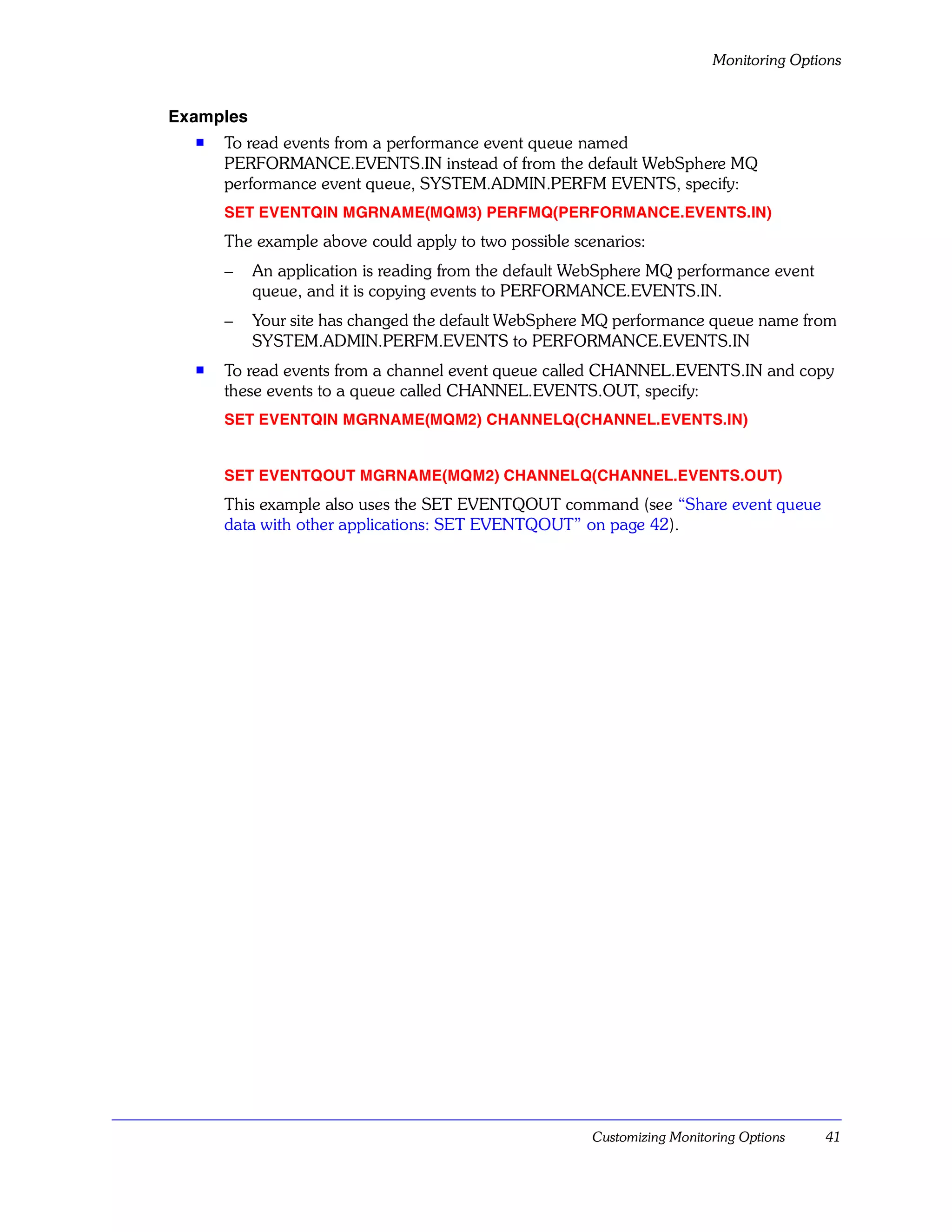 Monitoring Options


Examples
  s   To read events from a performance event queue named
      PERFORMANCE.EVENTS.IN instead of from the default WebSphere MQ
      performance event queue, SYSTEM.ADMIN.PERFM EVENTS, specify:
      SET EVENTQIN MGRNAME(MQM3) PERFMQ(PERFORMANCE.EVENTS.IN)
      The example above could apply to two possible scenarios:
      –    An application is reading from the default WebSphere MQ performance event
           queue, and it is copying events to PERFORMANCE.EVENTS.IN.
      –    Your site has changed the default WebSphere MQ performance queue name from
           SYSTEM.ADMIN.PERFM.EVENTS to PERFORMANCE.EVENTS.IN
  s   To read events from a channel event queue called CHANNEL.EVENTS.IN and copy
      these events to a queue called CHANNEL.EVENTS.OUT, specify:
      SET EVENTQIN MGRNAME(MQM2) CHANNELQ(CHANNEL.EVENTS.IN)


      SET EVENTQOUT MGRNAME(MQM2) CHANNELQ(CHANNEL.EVENTS.OUT)
      This example also uses the SET EVENTQOUT command (see “Share event queue
      data with other applications: SET EVENTQOUT” on page 42).




                                                       Customizing Monitoring Options   41
 