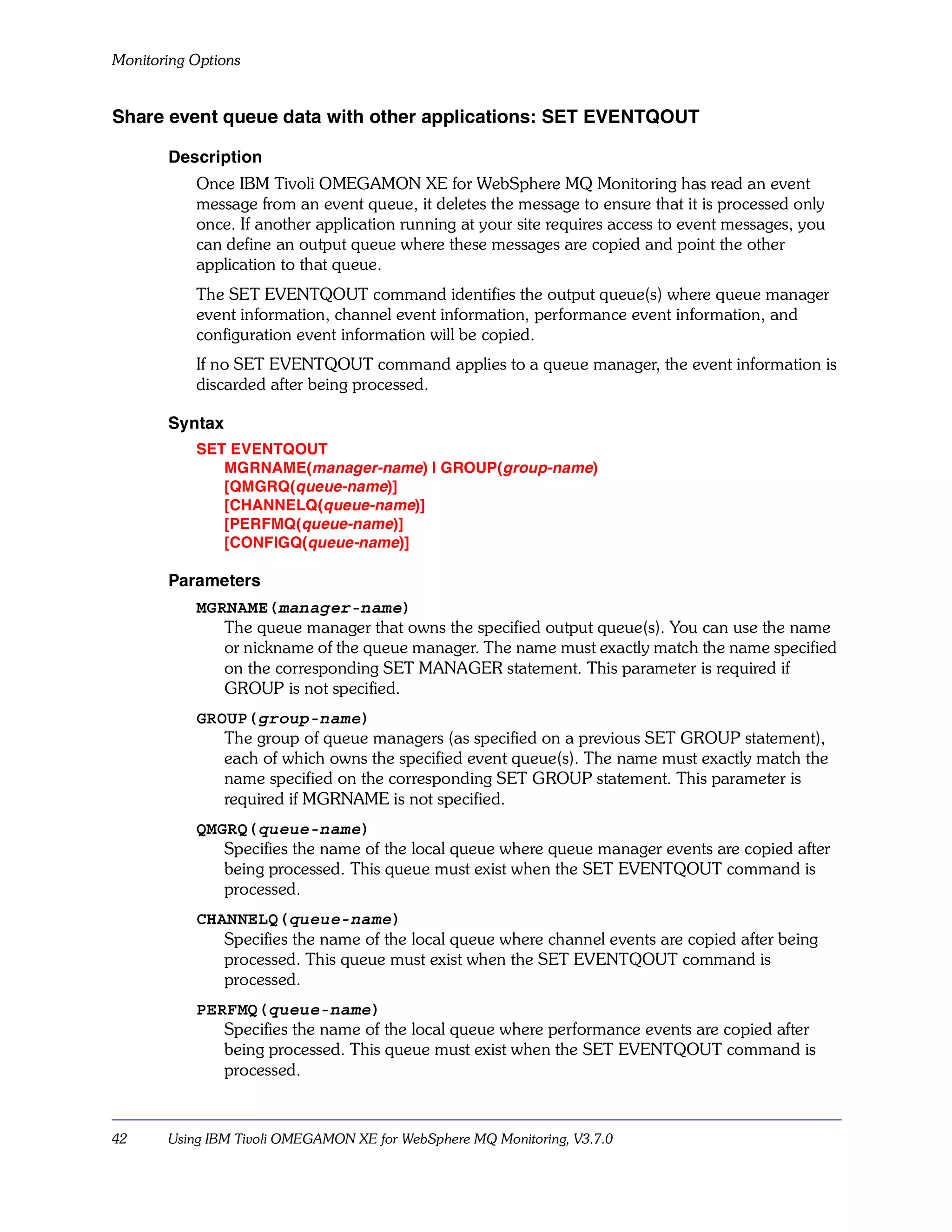 Monitoring Options


Share event queue data with other applications: SET EVENTQOUT

       Description
           Once IBM Tivoli OMEGAMON XE for WebSphere MQ Monitoring has read an event
           message from an event queue, it deletes the message to ensure that it is processed only
           once. If another application running at your site requires access to event messages, you
           can define an output queue where these messages are copied and point the other
           application to that queue.
           The SET EVENTQOUT command identifies the output queue(s) where queue manager
           event information, channel event information, performance event information, and
           configuration event information will be copied.
           If no SET EVENTQOUT command applies to a queue manager, the event information is
           discarded after being processed.

       Syntax
           SET EVENTQOUT
              MGRNAME(manager-name) | GROUP(group-name)
              [QMGRQ(queue-name)]
              [CHANNELQ(queue-name)]
              [PERFMQ(queue-name)]
              [CONFIGQ(queue-name)]

       Parameters
           MGRNAME(manager-name)
              The queue manager that owns the specified output queue(s). You can use the name
              or nickname of the queue manager. The name must exactly match the name specified
              on the corresponding SET MANAGER statement. This parameter is required if
              GROUP is not specified.
           GROUP(group-name)
              The group of queue managers (as specified on a previous SET GROUP statement),
              each of which owns the specified event queue(s). The name must exactly match the
              name specified on the corresponding SET GROUP statement. This parameter is
              required if MGRNAME is not specified.
           QMGRQ(queue-name)
              Specifies the name of the local queue where queue manager events are copied after
              being processed. This queue must exist when the SET EVENTQOUT command is
              processed.
           CHANNELQ(queue-name)
              Specifies the name of the local queue where channel events are copied after being
              processed. This queue must exist when the SET EVENTQOUT command is
              processed.
           PERFMQ(queue-name)
              Specifies the name of the local queue where performance events are copied after
              being processed. This queue must exist when the SET EVENTQOUT command is
              processed.



42     Using IBM Tivoli OMEGAMON XE for WebSphere MQ Monitoring, V3.7.0
 