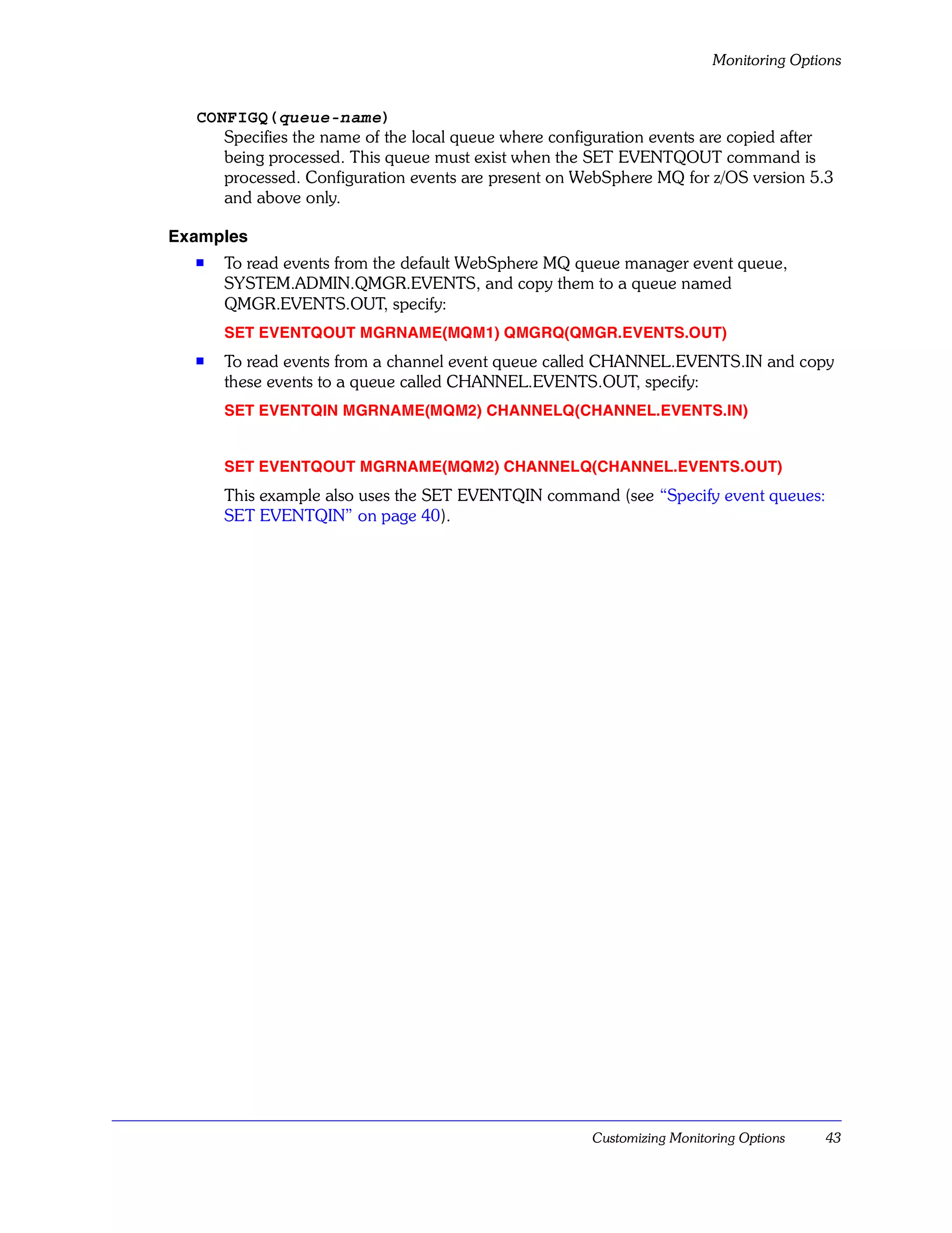 Monitoring Options


  CONFIGQ(queue-name)
     Specifies the name of the local queue where configuration events are copied after
     being processed. This queue must exist when the SET EVENTQOUT command is
     processed. Configuration events are present on WebSphere MQ for z/OS version 5.3
     and above only.

Examples
  s   To read events from the default WebSphere MQ queue manager event queue,
      SYSTEM.ADMIN.QMGR.EVENTS, and copy them to a queue named
      QMGR.EVENTS.OUT, specify:
      SET EVENTQOUT MGRNAME(MQM1) QMGRQ(QMGR.EVENTS.OUT)
  s   To read events from a channel event queue called CHANNEL.EVENTS.IN and copy
      these events to a queue called CHANNEL.EVENTS.OUT, specify:
      SET EVENTQIN MGRNAME(MQM2) CHANNELQ(CHANNEL.EVENTS.IN)


      SET EVENTQOUT MGRNAME(MQM2) CHANNELQ(CHANNEL.EVENTS.OUT)
      This example also uses the SET EVENTQIN command (see “Specify event queues:
      SET EVENTQIN” on page 40).




                                                      Customizing Monitoring Options   43
 