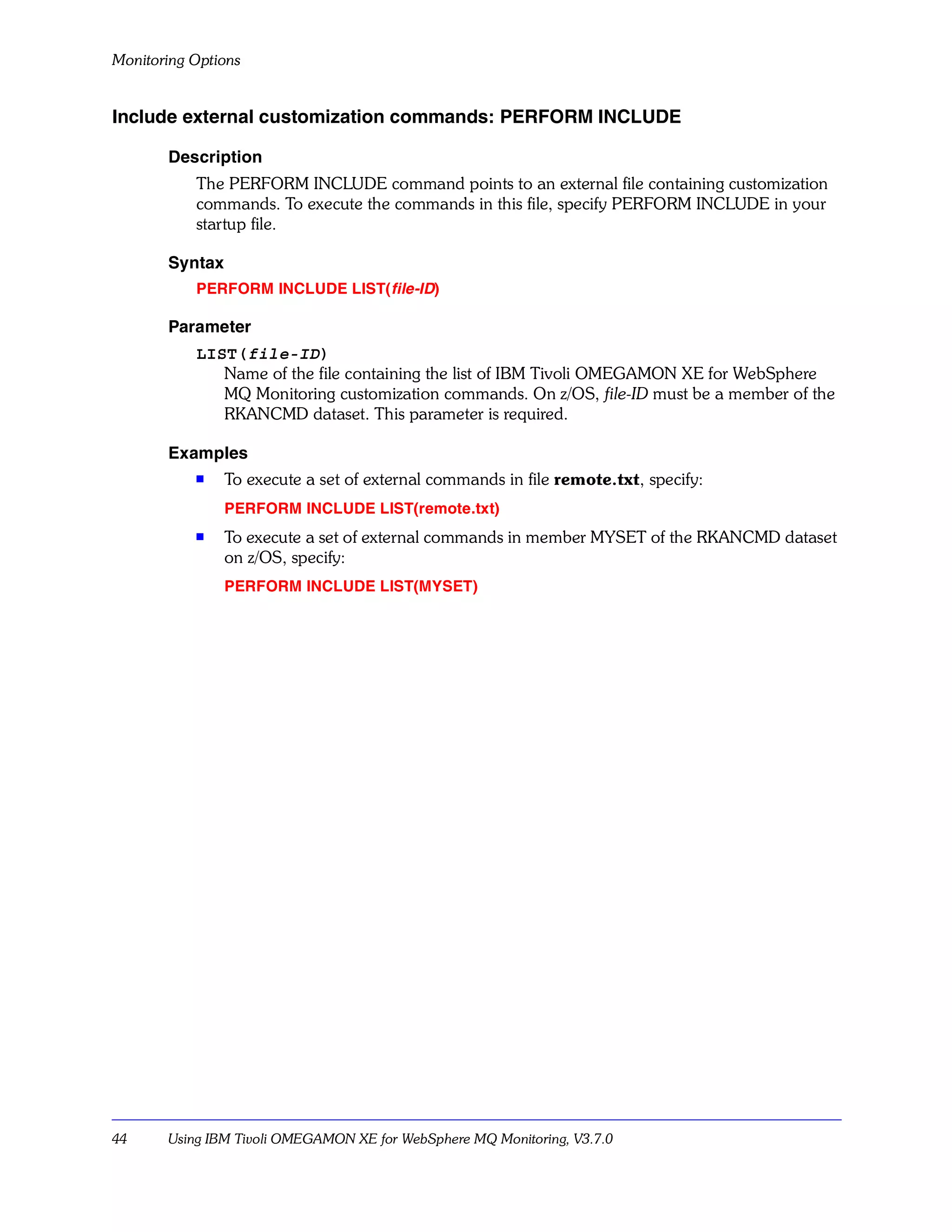 Monitoring Options


Include external customization commands: PERFORM INCLUDE

       Description
           The PERFORM INCLUDE command points to an external file containing customization
           commands. To execute the commands in this file, specify PERFORM INCLUDE in your
           startup file.

       Syntax
           PERFORM INCLUDE LIST( file-ID)

       Parameter
           LIST(file-ID)
              Name of the file containing the list of IBM Tivoli OMEGAMON XE for WebSphere
              MQ Monitoring customization commands. On z/OS, file-ID must be a member of the
              RKANCMD dataset. This parameter is required.

       Examples
           s
                To execute a set of external commands in file remote.txt, specify:
                PERFORM INCLUDE LIST(remote.txt)
           s    To execute a set of external commands in member MYSET of the RKANCMD dataset
                on z/OS, specify:
                PERFORM INCLUDE LIST(MYSET)




44     Using IBM Tivoli OMEGAMON XE for WebSphere MQ Monitoring, V3.7.0
 