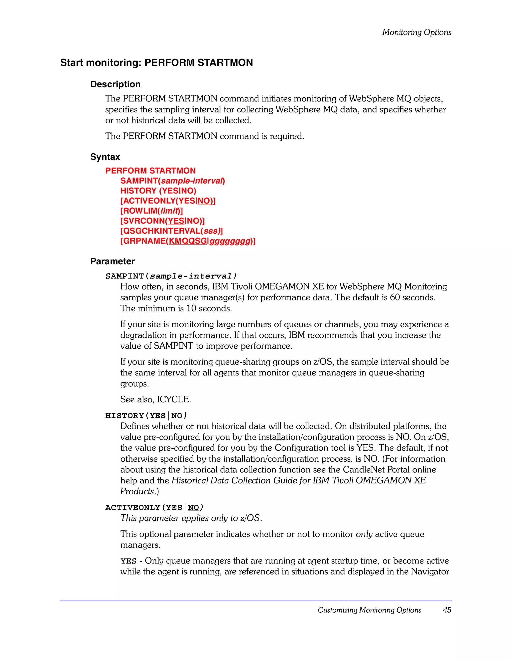 Monitoring Options


Start monitoring: PERFORM STARTMON

     Description
        The PERFORM STARTMON command initiates monitoring of WebSphere MQ objects,
        specifies the sampling interval for collecting WebSphere MQ data, and specifies whether
        or not historical data will be collected.
        The PERFORM STARTMON command is required.

     Syntax
        PERFORM STARTMON
           SAMPINT(sample-interval)
           HISTORY (YES|NO)
           [ACTIVEONLY(YES|NO)]
           [ROWLIM(limit)]
           [SVRCONN(YES|NO)]
           [QSGCHKINTERVAL(sss)]
           [GRPNAME(KMQQSG|gggggggg)]

     Parameter
        SAMPINT(sample-interval)
           How often, in seconds, IBM Tivoli OMEGAMON XE for WebSphere MQ Monitoring
           samples your queue manager(s) for performance data. The default is 60 seconds.
           The minimum is 10 seconds.
              If your site is monitoring large numbers of queues or channels, you may experience a
              degradation in performance. If that occurs, IBM recommends that you increase the
              value of SAMPINT to improve performance.
              If your site is monitoring queue-sharing groups on z/OS, the sample interval should be
              the same interval for all agents that monitor queue managers in queue-sharing
              groups.
              See also, ICYCLE.
        HISTORY(YES|NO)
           Defines whether or not historical data will be collected. On distributed platforms, the
           value pre-configured for you by the installation/configuration process is NO. On z/OS,
           the value pre-configured for you by the Configuration tool is YES. The default, if not
           otherwise specified by the installation/configuration process, is NO. (For information
           about using the historical data collection function see the CandleNet Portal online
           help and the Historical Data Collection Guide for IBM Tivoli OMEGAMON XE
           Products.)
        ACTIVEONLY(YES|NO)
           This parameter applies only to z/OS.
              This optional parameter indicates whether or not to monitor only active queue
              managers.
              YES - Only queue managers that are running at agent startup time, or become active
              while the agent is running, are referenced in situations and displayed in the Navigator



                                                                  Customizing Monitoring Options   45
 