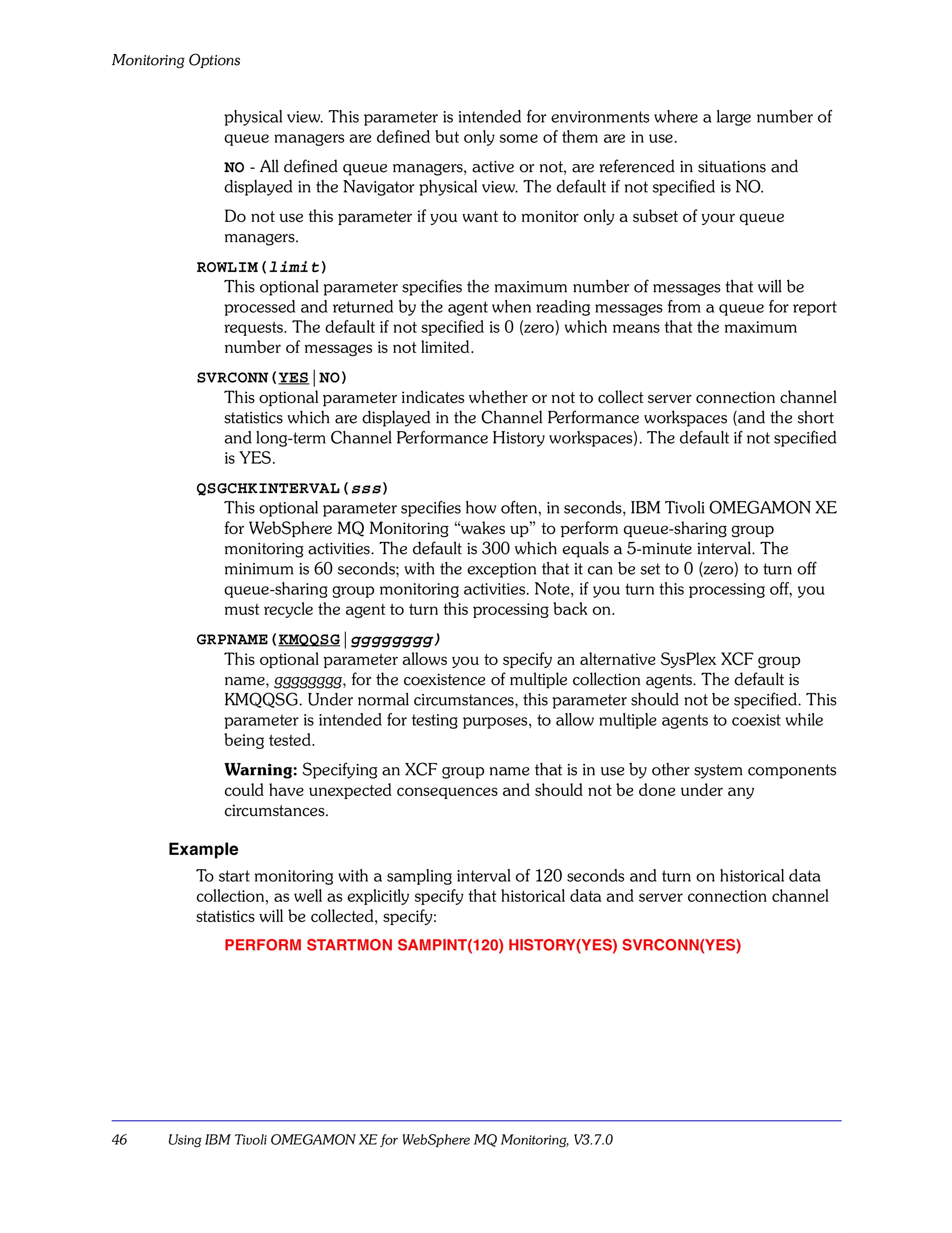 Monitoring Options


               physical view. This parameter is intended for environments where a large number of
               queue managers are defined but only some of them are in use.
               NO - All defined queue managers, active or not, are referenced in situations and
               displayed in the Navigator physical view. The default if not specified is NO.
               Do not use this parameter if you want to monitor only a subset of your queue
               managers.
           ROWLIM(limit)
              This optional parameter specifies the maximum number of messages that will be
              processed and returned by the agent when reading messages from a queue for report
              requests. The default if not specified is 0 (zero) which means that the maximum
              number of messages is not limited.
           SVRCONN(YES|NO)
              This optional parameter indicates whether or not to collect server connection channel
              statistics which are displayed in the Channel Performance workspaces (and the short
              and long-term Channel Performance History workspaces). The default if not specified
              is YES.
           QSGCHKINTERVAL(sss)
              This optional parameter specifies how often, in seconds, IBM Tivoli OMEGAMON XE
              for WebSphere MQ Monitoring “wakes up” to perform queue-sharing group
              monitoring activities. The default is 300 which equals a 5-minute interval. The
              minimum is 60 seconds; with the exception that it can be set to 0 (zero) to turn off
              queue-sharing group monitoring activities. Note, if you turn this processing off, you
              must recycle the agent to turn this processing back on.
           GRPNAME(KMQQSG|gggggggg)
              This optional parameter allows you to specify an alternative SysPlex XCF group
              name, gggggggg, for the coexistence of multiple collection agents. The default is
              KMQQSG. Under normal circumstances, this parameter should not be specified. This
              parameter is intended for testing purposes, to allow multiple agents to coexist while
              being tested.
               Warning: Specifying an XCF group name that is in use by other system components
               could have unexpected consequences and should not be done under any
               circumstances.

       Example
           To start monitoring with a sampling interval of 120 seconds and turn on historical data
           collection, as well as explicitly specify that historical data and server connection channel
           statistics will be collected, specify:
               PERFORM STARTMON SAMPINT(120) HISTORY(YES) SVRCONN(YES)




46     Using IBM Tivoli OMEGAMON XE for WebSphere MQ Monitoring, V3.7.0
 