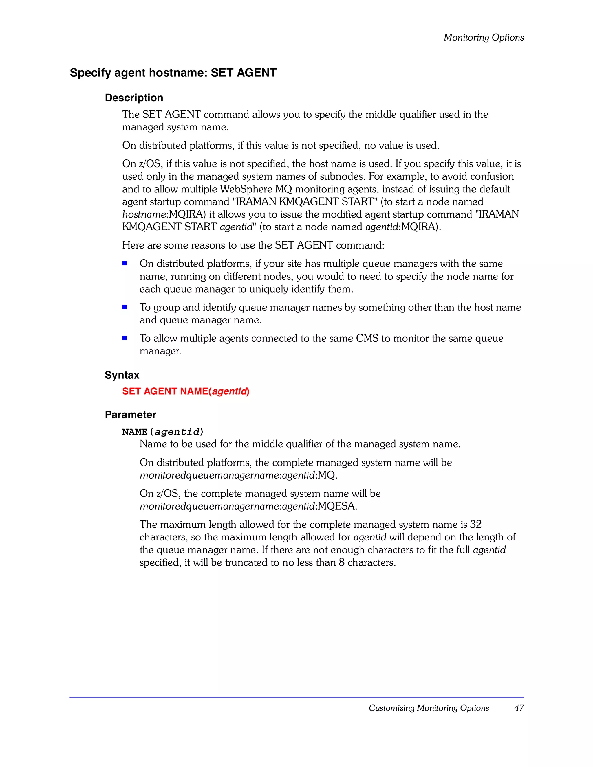 Monitoring Options


Specify agent hostname: SET AGENT

     Description
        The SET AGENT command allows you to specify the middle qualifier used in the
        managed system name.
        On distributed platforms, if this value is not specified, no value is used.
        On z/OS, if this value is not specified, the host name is used. If you specify this value, it is
        used only in the managed system names of subnodes. For example, to avoid confusion
        and to allow multiple WebSphere MQ monitoring agents, instead of issuing the default
        agent startup command "IRAMAN KMQAGENT START" (to start a node named
        hostname:MQIRA) it allows you to issue the modified agent startup command "IRAMAN
        KMQAGENT START agentid" (to start a node named agentid:MQIRA).
        Here are some reasons to use the SET AGENT command:
        s
              On distributed platforms, if your site has multiple queue managers with the same
              name, running on different nodes, you would to need to specify the node name for
              each queue manager to uniquely identify them.
        s     To group and identify queue manager names by something other than the host name
              and queue manager name.
        s     To allow multiple agents connected to the same CMS to monitor the same queue
              manager.

     Syntax
        SET AGENT NAME(agentid)

     Parameter
        NAME(agentid)
           Name to be used for the middle qualifier of the managed system name.
              On distributed platforms, the complete managed system name will be
              monitoredqueuemanagername:agentid:MQ.
              On z/OS, the complete managed system name will be
              monitoredqueuemanagername:agentid:MQESA.
              The maximum length allowed for the complete managed system name is 32
              characters, so the maximum length allowed for agentid will depend on the length of
              the queue manager name. If there are not enough characters to fit the full agentid
              specified, it will be truncated to no less than 8 characters.




                                                                   Customizing Monitoring Options     47
 