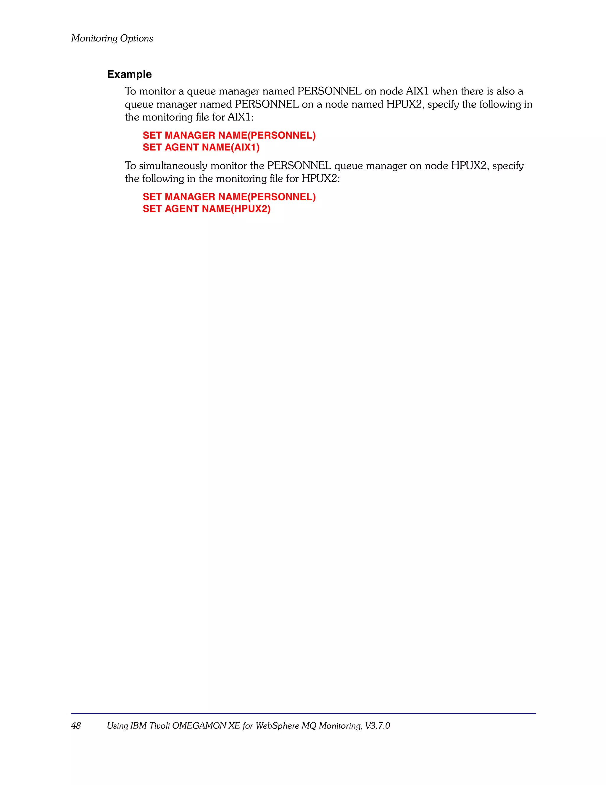 Monitoring Options


       Example
           To monitor a queue manager named PERSONNEL on node AIX1 when there is also a
           queue manager named PERSONNEL on a node named HPUX2, specify the following in
           the monitoring file for AIX1:
               SET MANAGER NAME(PERSONNEL)
               SET AGENT NAME(AIX1)
           To simultaneously monitor the PERSONNEL queue manager on node HPUX2, specify
           the following in the monitoring file for HPUX2:
               SET MANAGER NAME(PERSONNEL)
               SET AGENT NAME(HPUX2)




48     Using IBM Tivoli OMEGAMON XE for WebSphere MQ Monitoring, V3.7.0
 