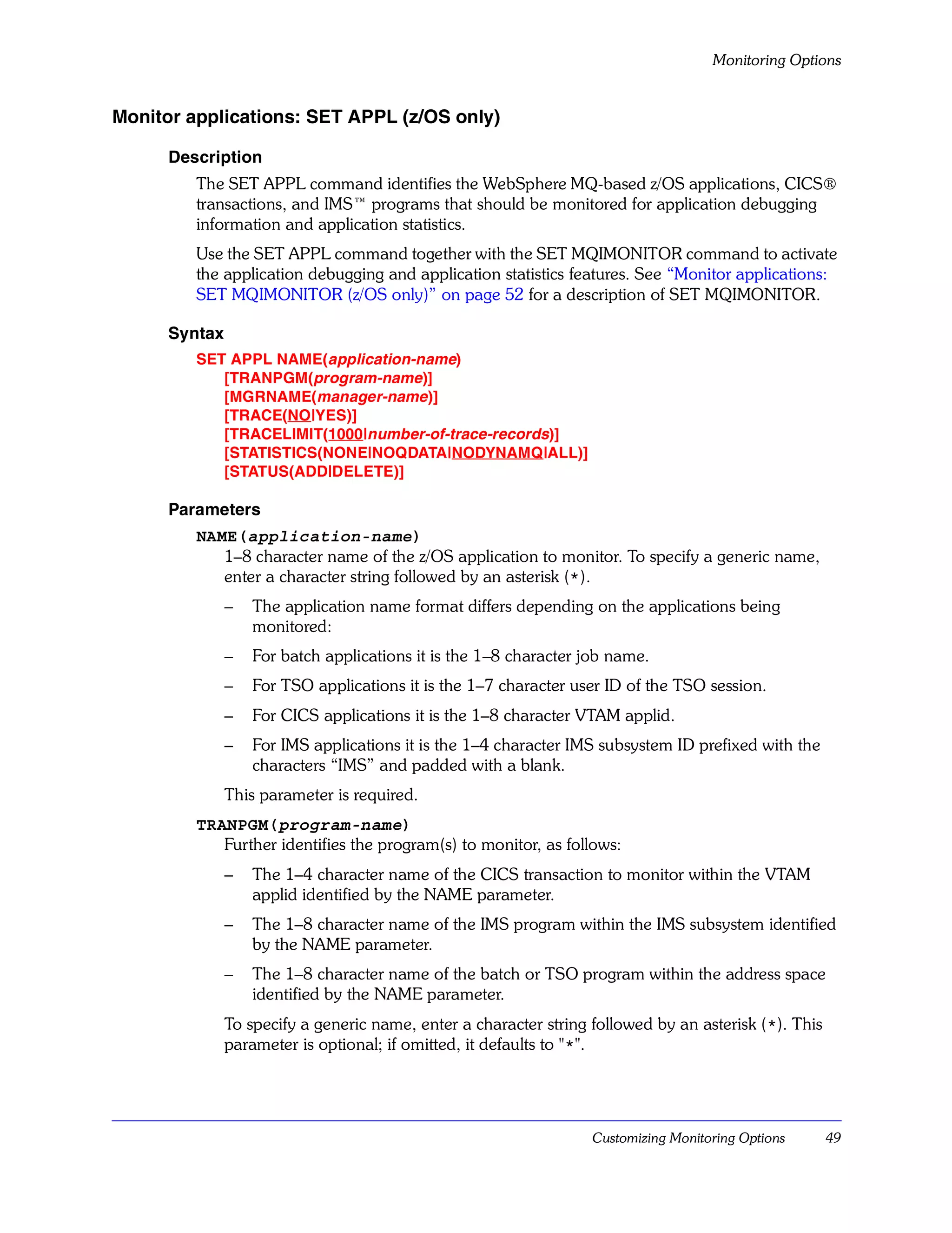 Monitoring Options


Monitor applications: SET APPL (z/OS only)

      Description
         The SET APPL command identifies the WebSphere MQ-based z/OS applications, CICS®
         transactions, and IMS™ programs that should be monitored for application debugging
         information and application statistics.
         Use the SET APPL command together with the SET MQIMONITOR command to activate
         the application debugging and application statistics features. See “Monitor applications:
         SET MQIMONITOR (z/OS only)” on page 52 for a description of SET MQIMONITOR.

      Syntax
         SET APPL NAME(application-name)
            [TRANPGM(program-name)]
            [MGRNAME(manager-name)]
            [TRACE(NO|YES)]
            [TRACELIMIT(1000|number-of-trace-records)]
            [STATISTICS(NONE|NOQDATA|NODYNAMQ|ALL)]
            [STATUS(ADD|DELETE)]

      Parameters
         NAME(application-name)
            1–8 character name of the z/OS application to monitor. To specify a generic name,
            enter a character string followed by an asterisk (*).
               –   The application name format differs depending on the applications being
                   monitored:
               –   For batch applications it is the 1–8 character job name.
               –   For TSO applications it is the 1–7 character user ID of the TSO session.
               –   For CICS applications it is the 1–8 character VTAM applid.
               –   For IMS applications it is the 1–4 character IMS subsystem ID prefixed with the
                   characters “IMS” and padded with a blank.
               This parameter is required.
         TRANPGM(program-name)
            Further identifies the program(s) to monitor, as follows:
               –   The 1–4 character name of the CICS transaction to monitor within the VTAM
                   applid identified by the NAME parameter.
               –   The 1–8 character name of the IMS program within the IMS subsystem identified
                   by the NAME parameter.
               –   The 1–8 character name of the batch or TSO program within the address space
                   identified by the NAME parameter.
               To specify a generic name, enter a character string followed by an asterisk (*). This
               parameter is optional; if omitted, it defaults to "*".




                                                                   Customizing Monitoring Options      49
 