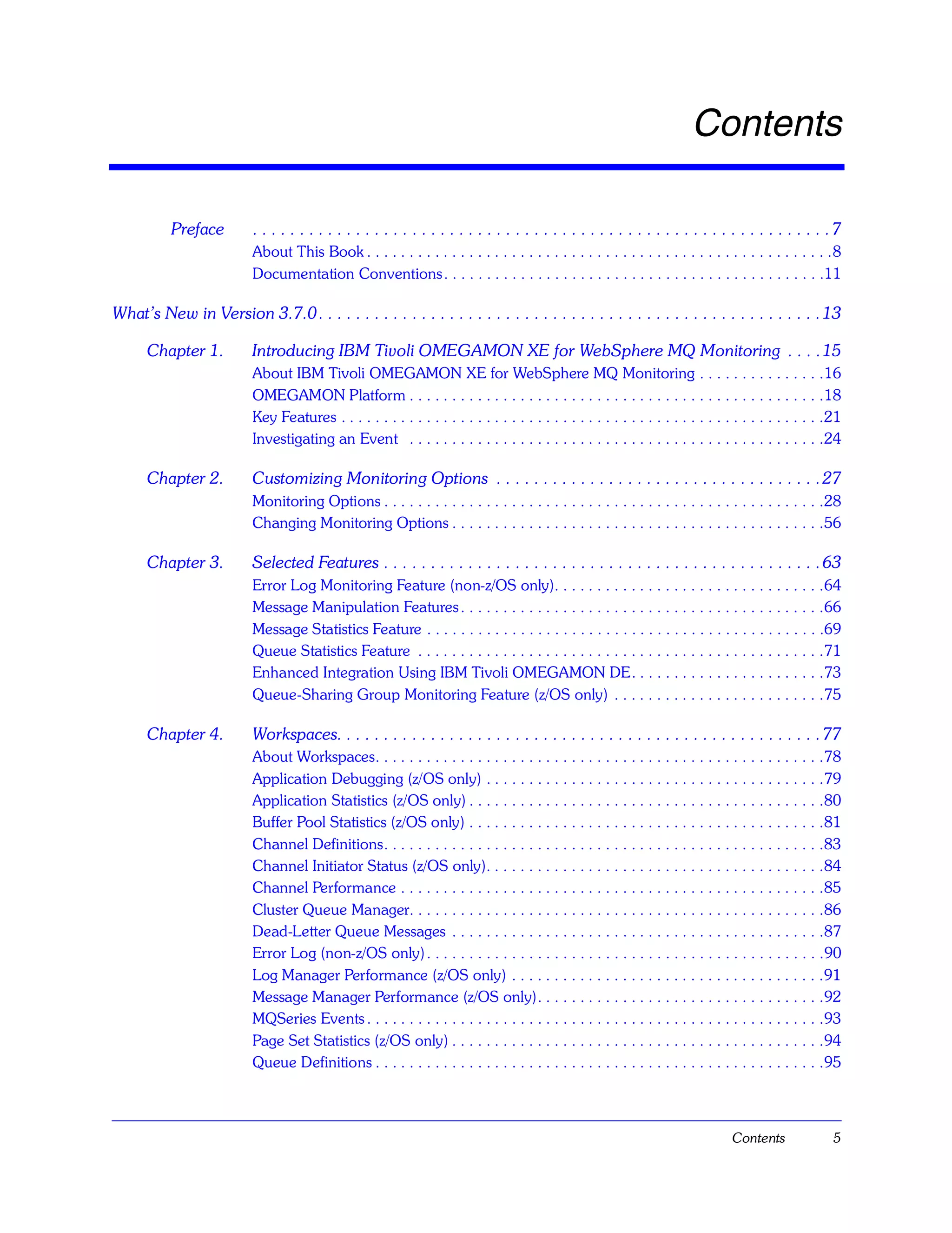 Contents

           Preface        . . . . . . . . . . . . . . . . . . . . . . . . . . . . . . . . . . . . . . . . . . . . . . . . . . . . . . . . . . . . . .7
                          About This Book . . . . . . . . . . . . . . . . . . . . . . . . . . . . . . . . . . . . . . . . . . . . . . . . . . . . . . .8
                          Documentation Conventions . . . . . . . . . . . . . . . . . . . . . . . . . . . . . . . . . . . . . . . . . . . . .11

What’s New in Version 3.7.0 . . . . . . . . . . . . . . . . . . . . . . . . . . . . . . . . . . . . . . . . . . . . . . . . . . . . . . 13

      Chapter 1.          Introducing IBM Tivoli OMEGAMON XE for WebSphere MQ Monitoring . . . . 15
                          About IBM Tivoli OMEGAMON XE for WebSphere MQ Monitoring . . . . . . . . . . . . . . .16
                          OMEGAMON Platform . . . . . . . . . . . . . . . . . . . . . . . . . . . . . . . . . . . . . . . . . . . . . . . . .18
                          Key Features . . . . . . . . . . . . . . . . . . . . . . . . . . . . . . . . . . . . . . . . . . . . . . . . . . . . . . . . .21
                          Investigating an Event . . . . . . . . . . . . . . . . . . . . . . . . . . . . . . . . . . . . . . . . . . . . . . . . .24

      Chapter 2.          Customizing Monitoring Options . . . . . . . . . . . . . . . . . . . . . . . . . . . . . . . . . . . 27
                          Monitoring Options . . . . . . . . . . . . . . . . . . . . . . . . . . . . . . . . . . . . . . . . . . . . . . . . . . . .28
                          Changing Monitoring Options . . . . . . . . . . . . . . . . . . . . . . . . . . . . . . . . . . . . . . . . . . . .56

      Chapter 3.          Selected Features . . . . . . . . . . . . . . . . . . . . . . . . . . . . . . . . . . . . . . . . . . . . . . . 63
                          Error Log Monitoring Feature (non-z/OS only). . . . . . . . . . . . . . . . . . . . . . . . . . . . . . . .64
                          Message Manipulation Features . . . . . . . . . . . . . . . . . . . . . . . . . . . . . . . . . . . . . . . . . . .66
                          Message Statistics Feature . . . . . . . . . . . . . . . . . . . . . . . . . . . . . . . . . . . . . . . . . . . . . . .69
                          Queue Statistics Feature . . . . . . . . . . . . . . . . . . . . . . . . . . . . . . . . . . . . . . . . . . . . . . . .71
                          Enhanced Integration Using IBM Tivoli OMEGAMON DE. . . . . . . . . . . . . . . . . . . . . . .73
                          Queue-Sharing Group Monitoring Feature (z/OS only) . . . . . . . . . . . . . . . . . . . . . . . . .75

      Chapter 4.          Workspaces. . . . . . . . . . . . . . . . . . . . . . . . . . . . . . . . . . . . . . . . . . . . . . . . . . . . 77
                          About Workspaces. . . . . . . . . . . . . . . . . . . . . . . . . . . . . . . . . . . . . . . . . . . . . . . . . . . . .78
                          Application Debugging (z/OS only) . . . . . . . . . . . . . . . . . . . . . . . . . . . . . . . . . . . . . . . .79
                          Application Statistics (z/OS only) . . . . . . . . . . . . . . . . . . . . . . . . . . . . . . . . . . . . . . . . . .80
                          Buffer Pool Statistics (z/OS only) . . . . . . . . . . . . . . . . . . . . . . . . . . . . . . . . . . . . . . . . . .81
                          Channel Definitions. . . . . . . . . . . . . . . . . . . . . . . . . . . . . . . . . . . . . . . . . . . . . . . . . . . .83
                          Channel Initiator Status (z/OS only). . . . . . . . . . . . . . . . . . . . . . . . . . . . . . . . . . . . . . . .84
                          Channel Performance . . . . . . . . . . . . . . . . . . . . . . . . . . . . . . . . . . . . . . . . . . . . . . . . . .85
                          Cluster Queue Manager. . . . . . . . . . . . . . . . . . . . . . . . . . . . . . . . . . . . . . . . . . . . . . . . .86
                          Dead-Letter Queue Messages . . . . . . . . . . . . . . . . . . . . . . . . . . . . . . . . . . . . . . . . . . . .87
                          Error Log (non-z/OS only) . . . . . . . . . . . . . . . . . . . . . . . . . . . . . . . . . . . . . . . . . . . . . . .90
                          Log Manager Performance (z/OS only) . . . . . . . . . . . . . . . . . . . . . . . . . . . . . . . . . . . . .91
                          Message Manager Performance (z/OS only). . . . . . . . . . . . . . . . . . . . . . . . . . . . . . . . . .92
                          MQSeries Events . . . . . . . . . . . . . . . . . . . . . . . . . . . . . . . . . . . . . . . . . . . . . . . . . . . . . .93
                          Page Set Statistics (z/OS only) . . . . . . . . . . . . . . . . . . . . . . . . . . . . . . . . . . . . . . . . . . . .94
                          Queue Definitions . . . . . . . . . . . . . . . . . . . . . . . . . . . . . . . . . . . . . . . . . . . . . . . . . . . . .95



                                                                                                                                  Contents              5
 