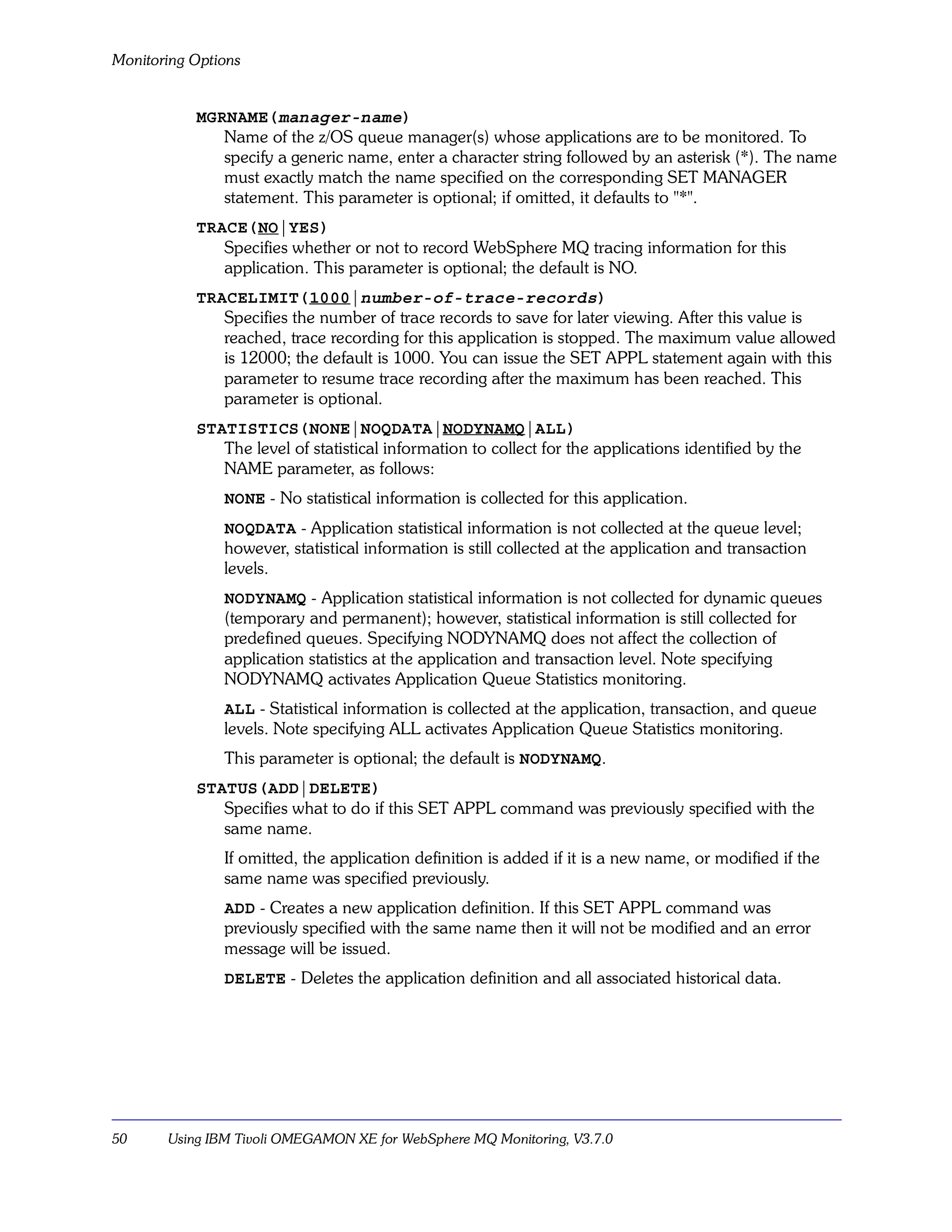 Monitoring Options


           MGRNAME(manager-name)
              Name of the z/OS queue manager(s) whose applications are to be monitored. To
              specify a generic name, enter a character string followed by an asterisk (*). The name
              must exactly match the name specified on the corresponding SET MANAGER
              statement. This parameter is optional; if omitted, it defaults to "*".
           TRACE(NO|YES)
              Specifies whether or not to record WebSphere MQ tracing information for this
              application. This parameter is optional; the default is NO.
           TRACELIMIT(1000|number-of-trace-records)
              Specifies the number of trace records to save for later viewing. After this value is
              reached, trace recording for this application is stopped. The maximum value allowed
              is 12000; the default is 1000. You can issue the SET APPL statement again with this
              parameter to resume trace recording after the maximum has been reached. This
              parameter is optional.
           STATISTICS(NONE|NOQDATA|NODYNAMQ|ALL)
              The level of statistical information to collect for the applications identified by the
              NAME parameter, as follows:
               NONE - No statistical information is collected for this application.
               NOQDATA - Application statistical information is not collected at the queue level;
               however, statistical information is still collected at the application and transaction
               levels.
               NODYNAMQ - Application statistical information is not collected for dynamic queues
               (temporary and permanent); however, statistical information is still collected for
               predefined queues. Specifying NODYNAMQ does not affect the collection of
               application statistics at the application and transaction level. Note specifying
               NODYNAMQ activates Application Queue Statistics monitoring.
               ALL - Statistical information is collected at the application, transaction, and queue
               levels. Note specifying ALL activates Application Queue Statistics monitoring.
               This parameter is optional; the default is NODYNAMQ.
           STATUS(ADD|DELETE)
              Specifies what to do if this SET APPL command was previously specified with the
              same name.
               If omitted, the application definition is added if it is a new name, or modified if the
               same name was specified previously.
               ADD - Creates a new application definition. If this SET APPL command was
               previously specified with the same name then it will not be modified and an error
               message will be issued.
               DELETE - Deletes the application definition and all associated historical data.




50     Using IBM Tivoli OMEGAMON XE for WebSphere MQ Monitoring, V3.7.0
 