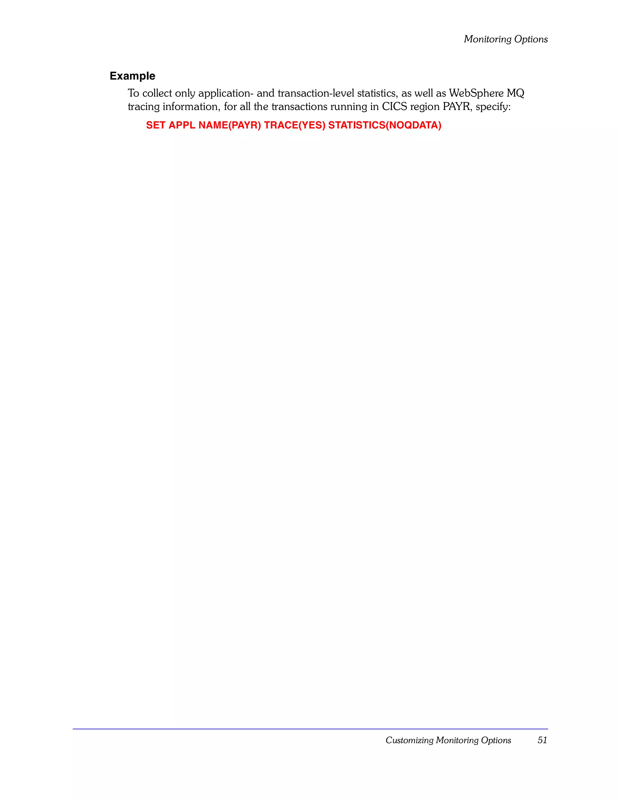 Monitoring Options


Example
  To collect only application- and transaction-level statistics, as well as WebSphere MQ
  tracing information, for all the transactions running in CICS region PAYR, specify:
     SET APPL NAME(PAYR) TRACE(YES) STATISTICS(NOQDATA)




                                                         Customizing Monitoring Options    51
 