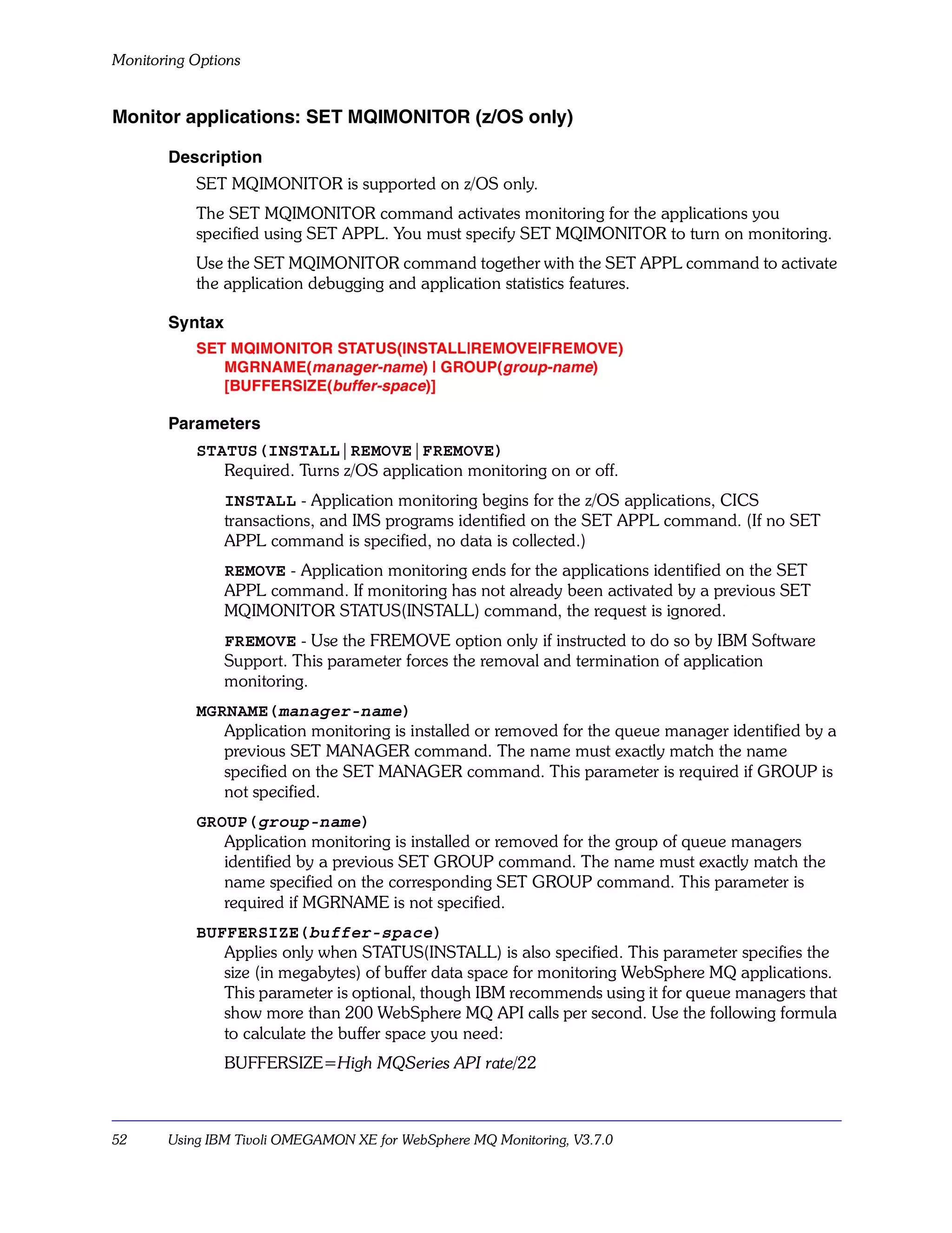 Monitoring Options


Monitor applications: SET MQIMONITOR (z/OS only)

       Description
           SET MQIMONITOR is supported on z/OS only.
           The SET MQIMONITOR command activates monitoring for the applications you
           specified using SET APPL. You must specify SET MQIMONITOR to turn on monitoring.
           Use the SET MQIMONITOR command together with the SET APPL command to activate
           the application debugging and application statistics features.

       Syntax
           SET MQIMONITOR STATUS(INSTALL|REMOVE|FREMOVE)
              MGRNAME(manager-name) | GROUP(group-name)
              [BUFFERSIZE(buffer-space)]

       Parameters
           STATUS(INSTALL|REMOVE|FREMOVE)
              Required. Turns z/OS application monitoring on or off.
                INSTALL - Application monitoring begins for the z/OS applications, CICS
                transactions, and IMS programs identified on the SET APPL command. (If no SET
                APPL command is specified, no data is collected.)
                REMOVE - Application monitoring ends for the applications identified on the SET
                APPL command. If monitoring has not already been activated by a previous SET
                MQIMONITOR STATUS(INSTALL) command, the request is ignored.
                FREMOVE - Use the FREMOVE option only if instructed to do so by IBM Software
                Support. This parameter forces the removal and termination of application
                monitoring.
           MGRNAME(manager-name)
              Application monitoring is installed or removed for the queue manager identified by a
              previous SET MANAGER command. The name must exactly match the name
              specified on the SET MANAGER command. This parameter is required if GROUP is
              not specified.
           GROUP(group-name)
              Application monitoring is installed or removed for the group of queue managers
              identified by a previous SET GROUP command. The name must exactly match the
              name specified on the corresponding SET GROUP command. This parameter is
              required if MGRNAME is not specified.
           BUFFERSIZE(buffer-space)
              Applies only when STATUS(INSTALL) is also specified. This parameter specifies the
              size (in megabytes) of buffer data space for monitoring WebSphere MQ applications.
              This parameter is optional, though IBM recommends using it for queue managers that
              show more than 200 WebSphere MQ API calls per second. Use the following formula
              to calculate the buffer space you need:
                BUFFERSIZE=High MQSeries API rate/22



52     Using IBM Tivoli OMEGAMON XE for WebSphere MQ Monitoring, V3.7.0
 