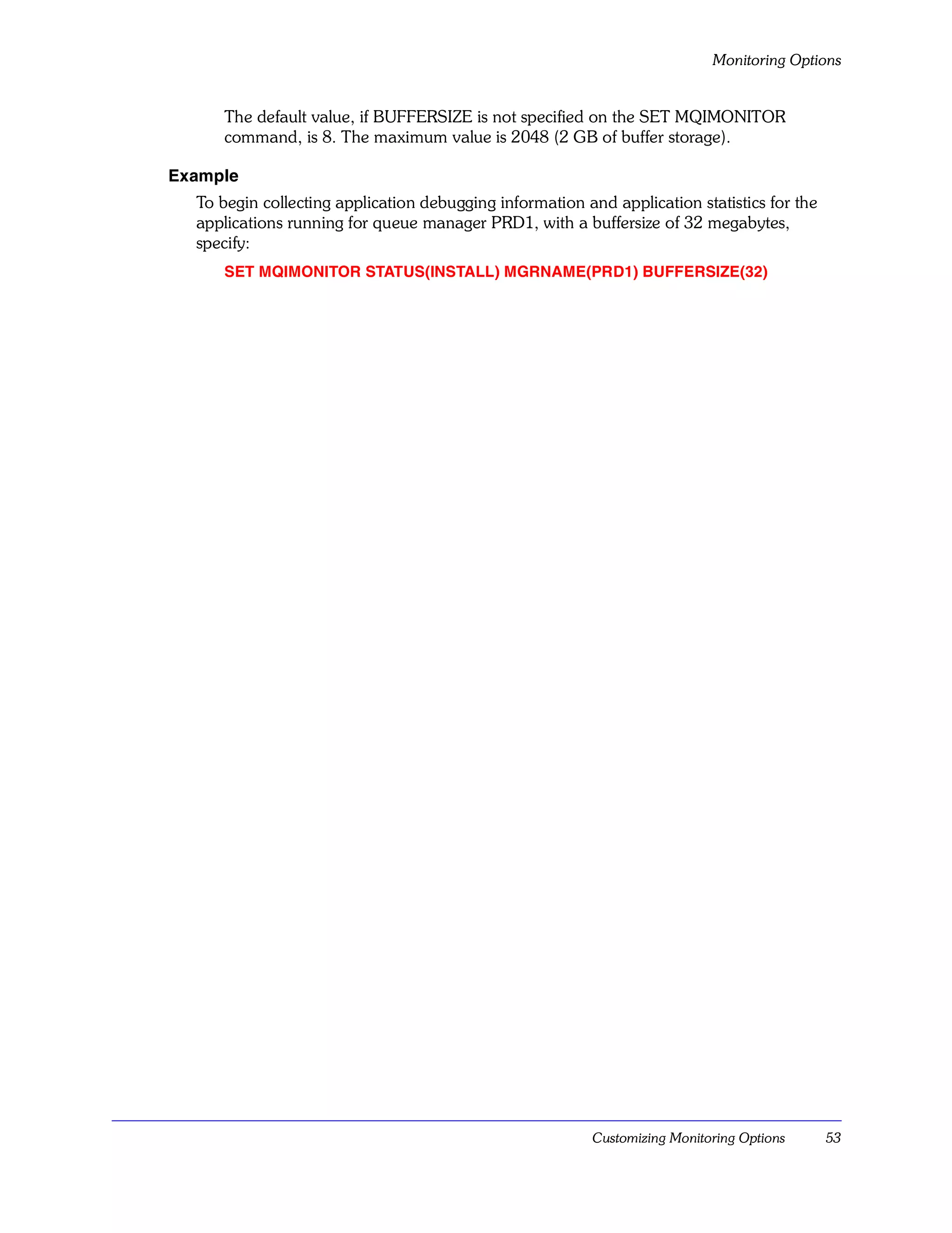 Monitoring Options


     The default value, if BUFFERSIZE is not specified on the SET MQIMONITOR
     command, is 8. The maximum value is 2048 (2 GB of buffer storage).

Example
  To begin collecting application debugging information and application statistics for the
  applications running for queue manager PRD1, with a buffersize of 32 megabytes,
  specify:
     SET MQIMONITOR STATUS(INSTALL) MGRNAME(PRD1) BUFFERSIZE(32)




                                                          Customizing Monitoring Options     53
 