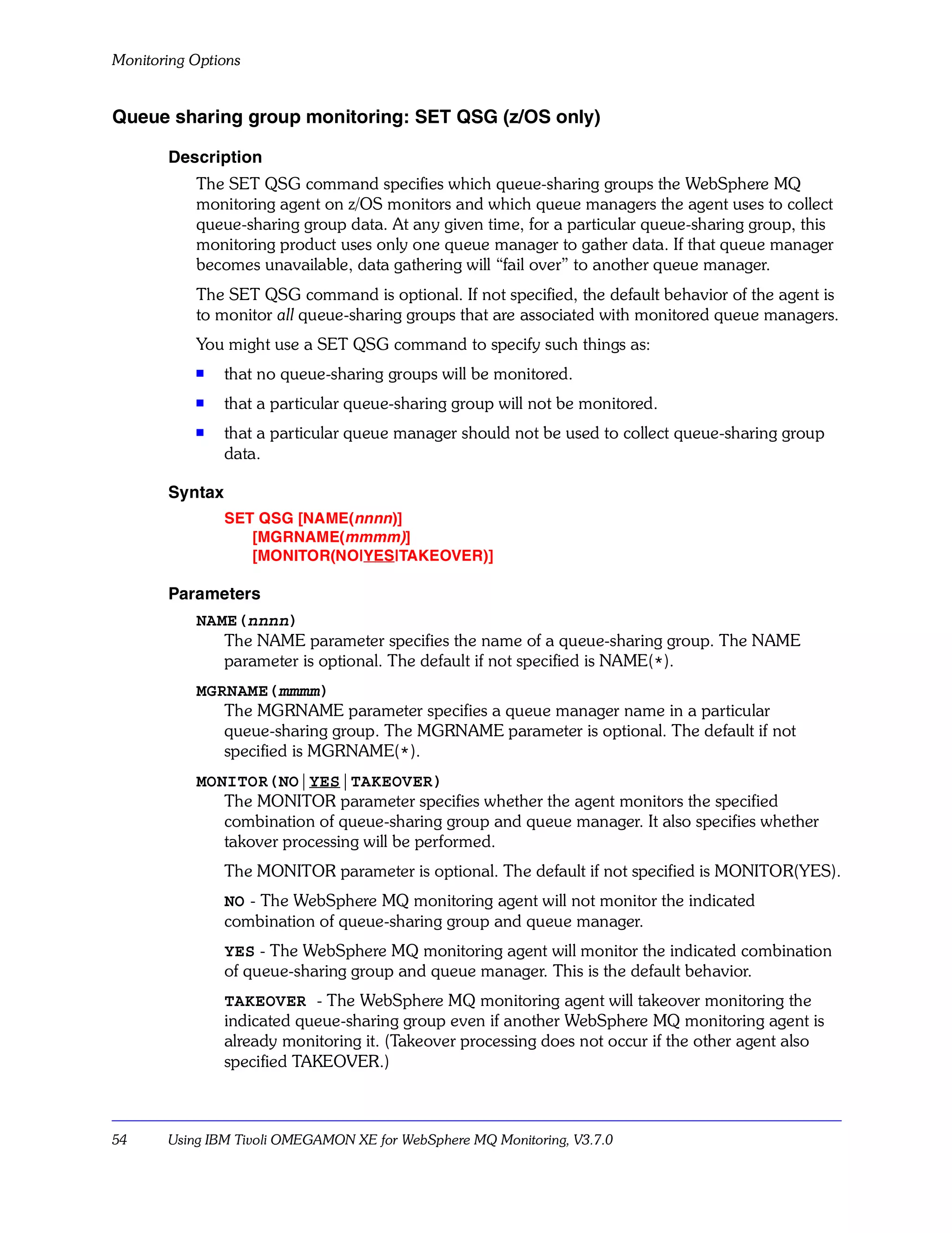 Monitoring Options


Queue sharing group monitoring: SET QSG (z/OS only)

       Description
           The SET QSG command specifies which queue-sharing groups the WebSphere MQ
           monitoring agent on z/OS monitors and which queue managers the agent uses to collect
           queue-sharing group data. At any given time, for a particular queue-sharing group, this
           monitoring product uses only one queue manager to gather data. If that queue manager
           becomes unavailable, data gathering will “fail over” to another queue manager.
           The SET QSG command is optional. If not specified, the default behavior of the agent is
           to monitor all queue-sharing groups that are associated with monitored queue managers.
           You might use a SET QSG command to specify such things as:
           s    that no queue-sharing groups will be monitored.
           s    that a particular queue-sharing group will not be monitored.
           s
                that a particular queue manager should not be used to collect queue-sharing group
                data.

       Syntax
                SET QSG [NAME(nnnn)]
                   [MGRNAME(mmmm)]
                   [MONITOR(NO|YES|TAKEOVER)]

       Parameters
           NAME(nnnn)
              The NAME parameter specifies the name of a queue-sharing group. The NAME
              parameter is optional. The default if not specified is NAME(*).
           MGRNAME(mmmm)
              The MGRNAME parameter specifies a queue manager name in a particular
              queue-sharing group. The MGRNAME parameter is optional. The default if not
              specified is MGRNAME(*).
           MONITOR(NO|YES|TAKEOVER)
              The MONITOR parameter specifies whether the agent monitors the specified
              combination of queue-sharing group and queue manager. It also specifies whether
              takover processing will be performed.
                The MONITOR parameter is optional. The default if not specified is MONITOR(YES).
                NO - The WebSphere MQ monitoring agent will not monitor the indicated
                combination of queue-sharing group and queue manager.
                YES - The WebSphere MQ monitoring agent will monitor the indicated combination
                of queue-sharing group and queue manager. This is the default behavior.
                TAKEOVER - The WebSphere MQ monitoring agent will takeover monitoring the
                indicated queue-sharing group even if another WebSphere MQ monitoring agent is
                already monitoring it. (Takeover processing does not occur if the other agent also
                specified TAKEOVER.)



54     Using IBM Tivoli OMEGAMON XE for WebSphere MQ Monitoring, V3.7.0
 