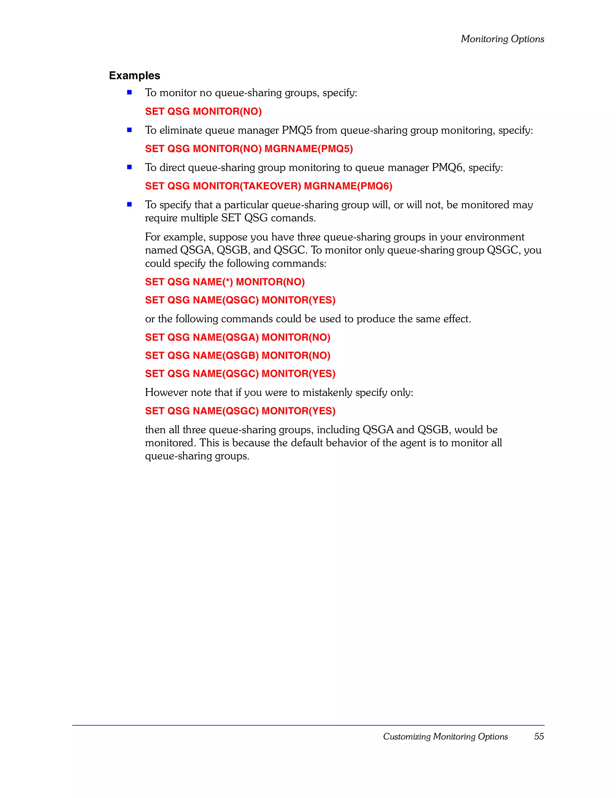 Monitoring Options


Examples
  s   To monitor no queue-sharing groups, specify:
      SET QSG MONITOR(NO)
  s   To eliminate queue manager PMQ5 from queue-sharing group monitoring, specify:
      SET QSG MONITOR(NO) MGRNAME(PMQ5)
  s   To direct queue-sharing group monitoring to queue manager PMQ6, specify:
      SET QSG MONITOR(TAKEOVER) MGRNAME(PMQ6)
  s   To specify that a particular queue-sharing group will, or will not, be monitored may
      require multiple SET QSG comands.
      For example, suppose you have three queue-sharing groups in your environment
      named QSGA, QSGB, and QSGC. To monitor only queue-sharing group QSGC, you
      could specify the following commands:
      SET QSG NAME(*) MONITOR(NO)
      SET QSG NAME(QSGC) MONITOR(YES)
      or the following commands could be used to produce the same effect.
      SET QSG NAME(QSGA) MONITOR(NO)
      SET QSG NAME(QSGB) MONITOR(NO)
      SET QSG NAME(QSGC) MONITOR(YES)
      However note that if you were to mistakenly specify only:
      SET QSG NAME(QSGC) MONITOR(YES)
      then all three queue-sharing groups, including QSGA and QSGB, would be
      monitored. This is because the default behavior of the agent is to monitor all
      queue-sharing groups.




                                                          Customizing Monitoring Options     55
 