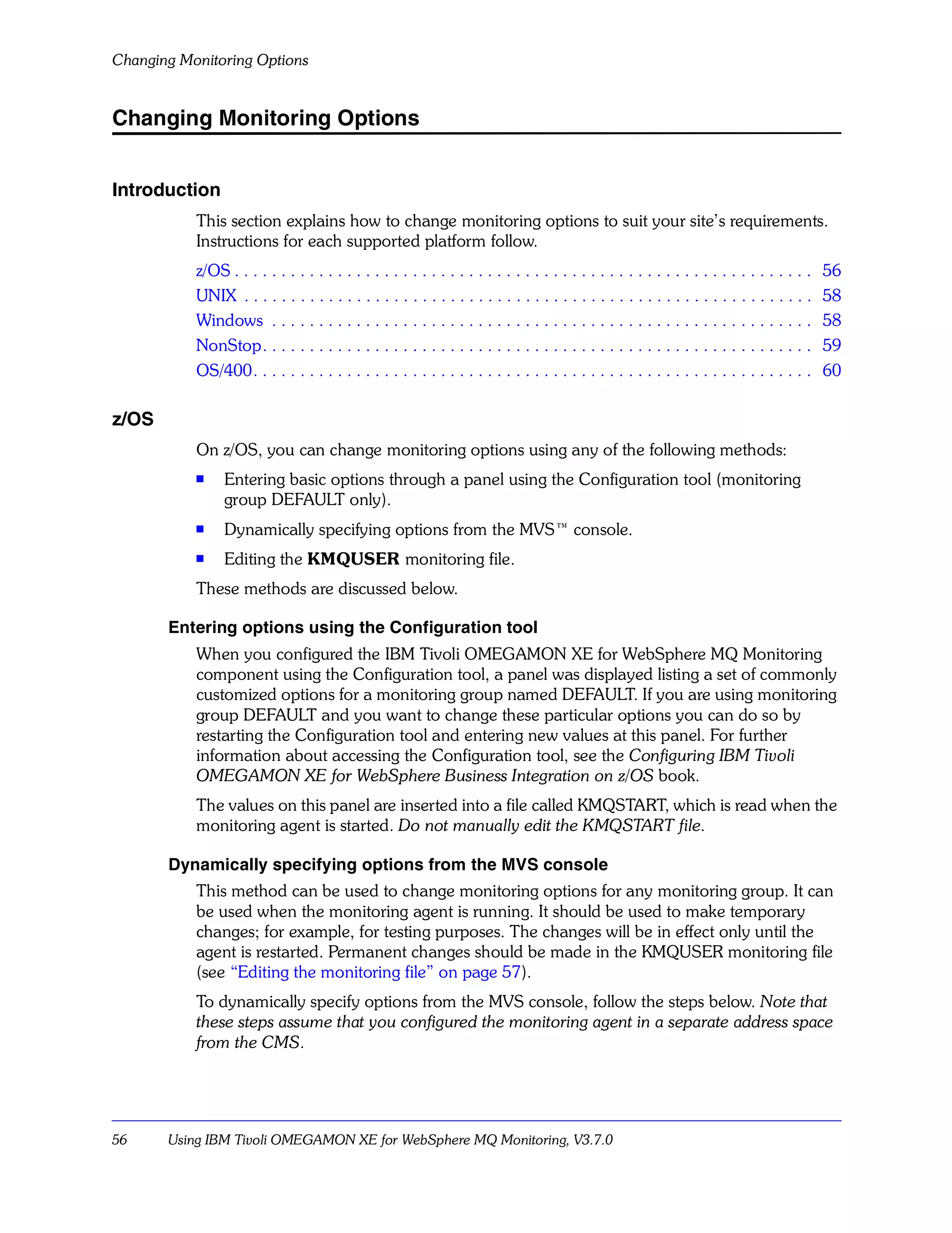 Changing Monitoring Options


Changing Monitoring Options


Introduction
           This section explains how to change monitoring options to suit your site’s requirements.
           Instructions for each supported platform follow.
           z/OS . . . . . . . . . . . . . . . . . . . . . . . . . . . . . . . . . . . . . . . . . . . . . . . . . . . . . . . . . . . . . .   56
           UNIX . . . . . . . . . . . . . . . . . . . . . . . . . . . . . . . . . . . . . . . . . . . . . . . . . . . . . . . . . . . . .     58
           Windows . . . . . . . . . . . . . . . . . . . . . . . . . . . . . . . . . . . . . . . . . . . . . . . . . . . . . . . . . .        58
           NonStop. . . . . . . . . . . . . . . . . . . . . . . . . . . . . . . . . . . . . . . . . . . . . . . . . . . . . . . . . . .       59
           OS/400. . . . . . . . . . . . . . . . . . . . . . . . . . . . . . . . . . . . . . . . . . . . . . . . . . . . . . . . . . . .      60

z/OS
           On z/OS, you can change monitoring options using any of the following methods:
           s
                Entering basic options through a panel using the Configuration tool (monitoring
                group DEFAULT only).
           s    Dynamically specifying options from the MVS™ console.
           s    Editing the KMQUSER monitoring file.
           These methods are discussed below.

       Entering options using the Configuration tool
           When you configured the IBM Tivoli OMEGAMON XE for WebSphere MQ Monitoring
           component using the Configuration tool, a panel was displayed listing a set of commonly
           customized options for a monitoring group named DEFAULT. If you are using monitoring
           group DEFAULT and you want to change these particular options you can do so by
           restarting the Configuration tool and entering new values at this panel. For further
           information about accessing the Configuration tool, see the Configuring IBM Tivoli
           OMEGAMON XE for WebSphere Business Integration on z/OS book.
           The values on this panel are inserted into a file called KMQSTART, which is read when the
           monitoring agent is started. Do not manually edit the KMQSTART file.

       Dynamically specifying options from the MVS console
           This method can be used to change monitoring options for any monitoring group. It can
           be used when the monitoring agent is running. It should be used to make temporary
           changes; for example, for testing purposes. The changes will be in effect only until the
           agent is restarted. Permanent changes should be made in the KMQUSER monitoring file
           (see “Editing the monitoring file” on page 57).
           To dynamically specify options from the MVS console, follow the steps below. Note that
           these steps assume that you configured the monitoring agent in a separate address space
           from the CMS.




56     Using IBM Tivoli OMEGAMON XE for WebSphere MQ Monitoring, V3.7.0
 