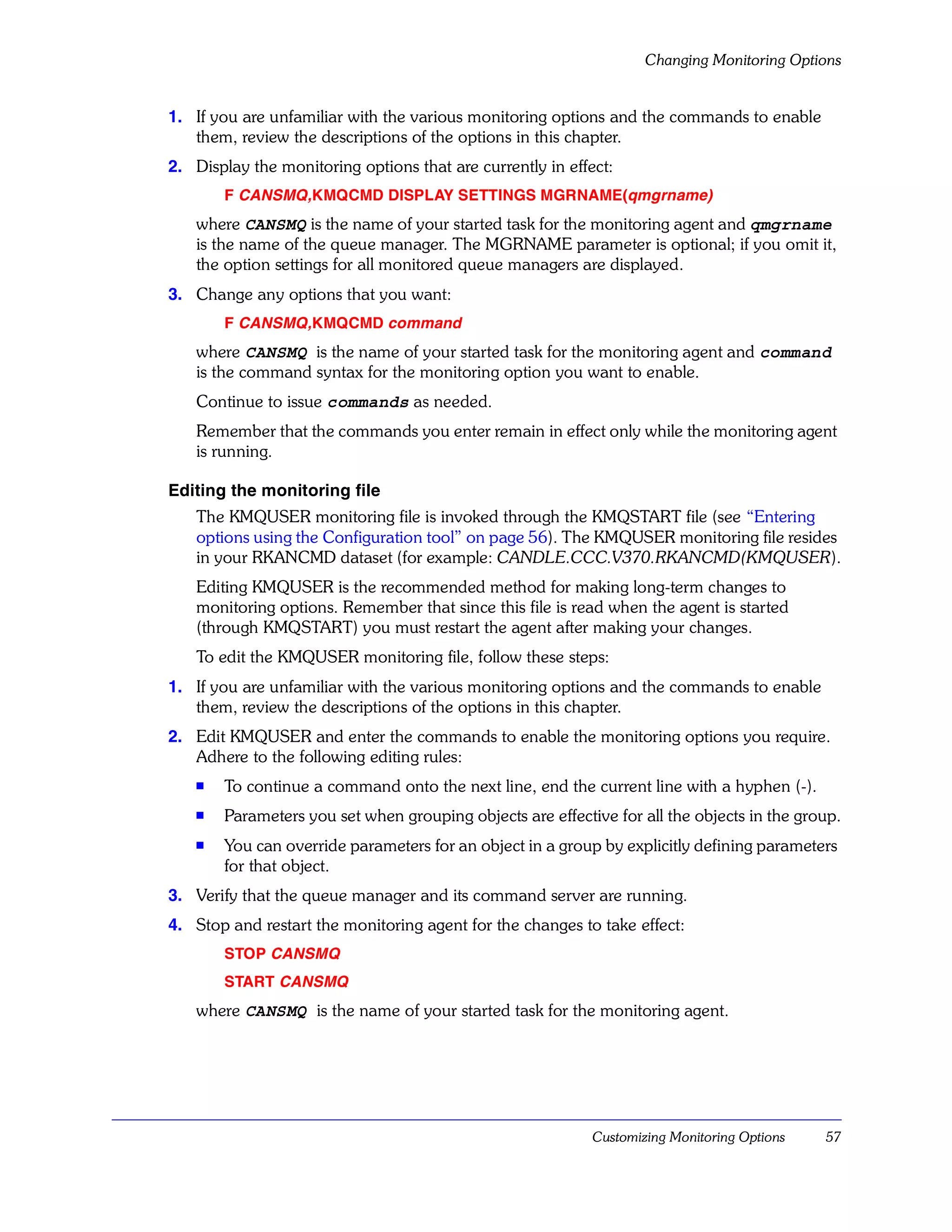 Changing Monitoring Options


1. If you are unfamiliar with the various monitoring options and the commands to enable
   them, review the descriptions of the options in this chapter.
2. Display the monitoring options that are currently in effect:
       F CANSMQ,KMQCMD DISPLAY SETTINGS MGRNAME(qmgrname)
   where CANSMQ is the name of your started task for the monitoring agent and qmgrname
   is the name of the queue manager. The MGRNAME parameter is optional; if you omit it,
   the option settings for all monitored queue managers are displayed.
3. Change any options that you want:
       F CANSMQ,KMQCMD command
   where CANSMQ is the name of your started task for the monitoring agent and command
   is the command syntax for the monitoring option you want to enable.
   Continue to issue commands as needed.
   Remember that the commands you enter remain in effect only while the monitoring agent
   is running.

Editing the monitoring file
   The KMQUSER monitoring file is invoked through the KMQSTART file (see “Entering
   options using the Configuration tool” on page 56). The KMQUSER monitoring file resides
   in your RKANCMD dataset (for example: CANDLE.CCC.V370.RKANCMD(KMQUSER).
   Editing KMQUSER is the recommended method for making long-term changes to
   monitoring options. Remember that since this file is read when the agent is started
   (through KMQSTART) you must restart the agent after making your changes.
   To edit the KMQUSER monitoring file, follow these steps:
1. If you are unfamiliar with the various monitoring options and the commands to enable
   them, review the descriptions of the options in this chapter.
2. Edit KMQUSER and enter the commands to enable the monitoring options you require.
   Adhere to the following editing rules:
   s   To continue a command onto the next line, end the current line with a hyphen (-).
   s
       Parameters you set when grouping objects are effective for all the objects in the group.
   s   You can override parameters for an object in a group by explicitly defining parameters
       for that object.
3. Verify that the queue manager and its command server are running.
4. Stop and restart the monitoring agent for the changes to take effect:
       STOP CANSMQ
       START CANSMQ
   where CANSMQ is the name of your started task for the monitoring agent.




                                                            Customizing Monitoring Options   57
 