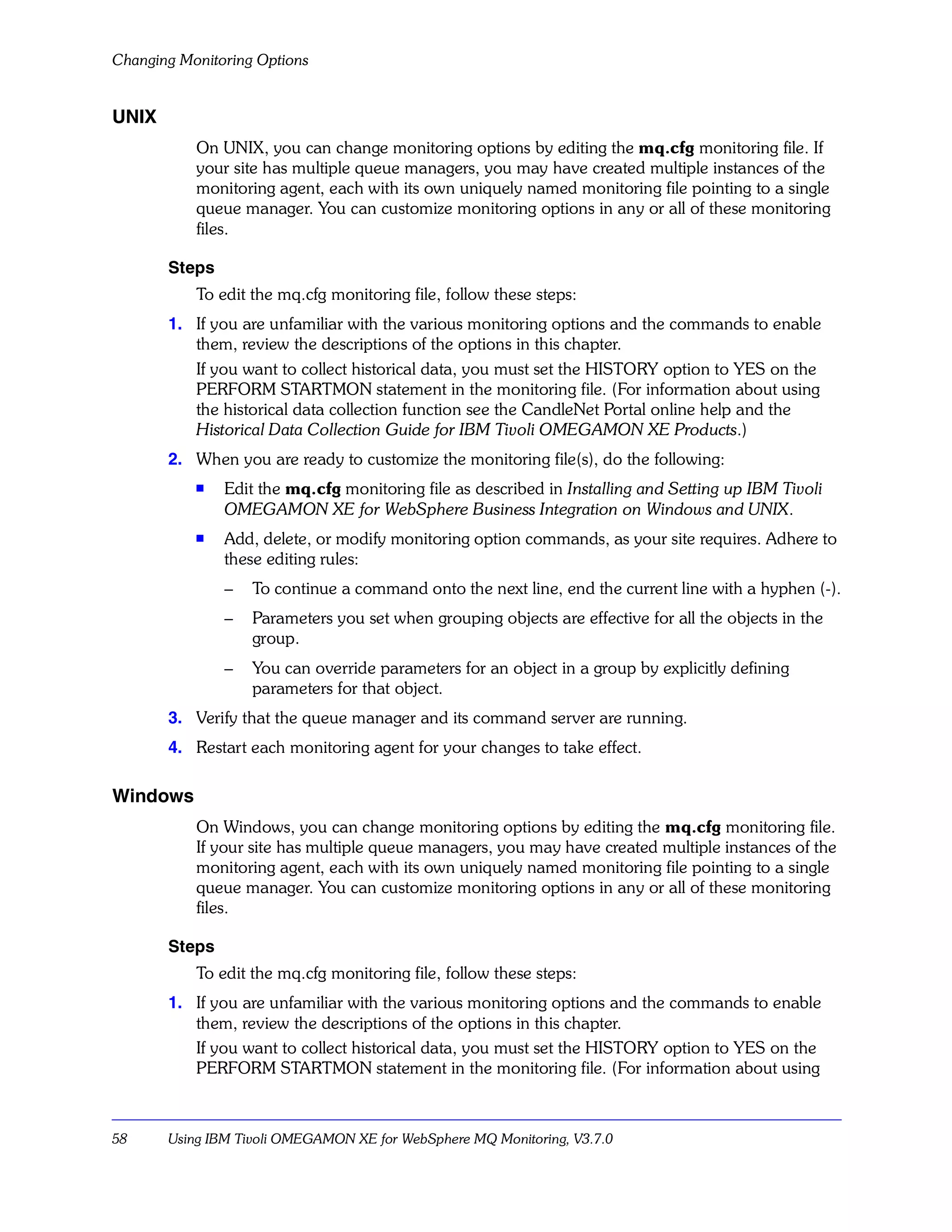 Changing Monitoring Options


UNIX
           On UNIX, you can change monitoring options by editing the mq.cfg monitoring file. If
           your site has multiple queue managers, you may have created multiple instances of the
           monitoring agent, each with its own uniquely named monitoring file pointing to a single
           queue manager. You can customize monitoring options in any or all of these monitoring
           files.

       Steps
           To edit the mq.cfg monitoring file, follow these steps:
       1. If you are unfamiliar with the various monitoring options and the commands to enable
          them, review the descriptions of the options in this chapter.
          If you want to collect historical data, you must set the HISTORY option to YES on the
          PERFORM STARTMON statement in the monitoring file. (For information about using
          the historical data collection function see the CandleNet Portal online help and the
          Historical Data Collection Guide for IBM Tivoli OMEGAMON XE Products.)
       2. When you are ready to customize the monitoring file(s), do the following:
           s
               Edit the mq.cfg monitoring file as described in Installing and Setting up IBM Tivoli
               OMEGAMON XE for WebSphere Business Integration on Windows and UNIX.
           s   Add, delete, or modify monitoring option commands, as your site requires. Adhere to
               these editing rules:
               –   To continue a command onto the next line, end the current line with a hyphen (-).
               –   Parameters you set when grouping objects are effective for all the objects in the
                   group.
               –   You can override parameters for an object in a group by explicitly defining
                   parameters for that object.
       3. Verify that the queue manager and its command server are running.
       4. Restart each monitoring agent for your changes to take effect.

Windows
           On Windows, you can change monitoring options by editing the mq.cfg monitoring file.
           If your site has multiple queue managers, you may have created multiple instances of the
           monitoring agent, each with its own uniquely named monitoring file pointing to a single
           queue manager. You can customize monitoring options in any or all of these monitoring
           files.

       Steps
           To edit the mq.cfg monitoring file, follow these steps:
       1. If you are unfamiliar with the various monitoring options and the commands to enable
          them, review the descriptions of the options in this chapter.
          If you want to collect historical data, you must set the HISTORY option to YES on the
          PERFORM STARTMON statement in the monitoring file. (For information about using



58     Using IBM Tivoli OMEGAMON XE for WebSphere MQ Monitoring, V3.7.0
 