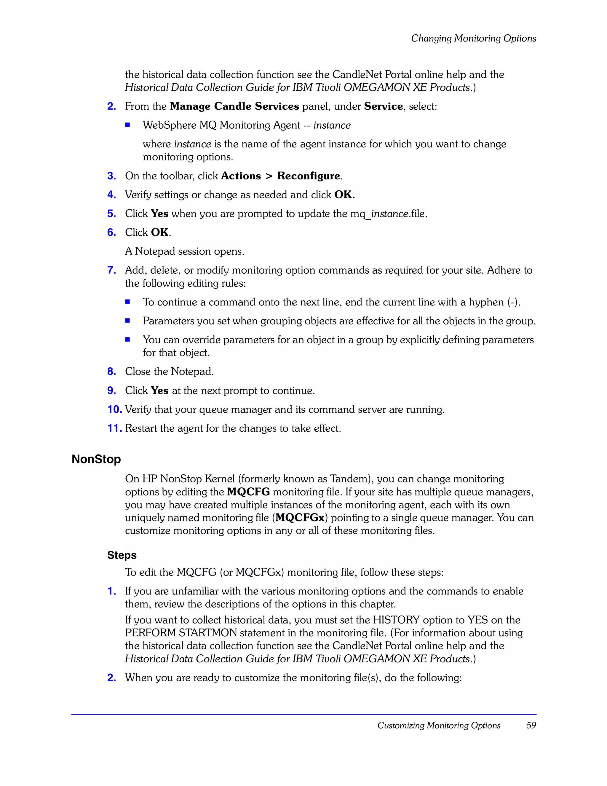 Changing Monitoring Options


          the historical data collection function see the CandleNet Portal online help and the
          Historical Data Collection Guide for IBM Tivoli OMEGAMON XE Products.)
     2. From the Manage Candle Services panel, under Service, select:
          s   WebSphere MQ Monitoring Agent -- instance
              where instance is the name of the agent instance for which you want to change
              monitoring options.
     3. On the toolbar, click Actions > Reconfigure.
     4. Verify settings or change as needed and click OK.
     5. Click Yes when you are prompted to update the mq_instance.file.
     6. Click OK.
          A Notepad session opens.
     7. Add, delete, or modify monitoring option commands as required for your site. Adhere to
        the following editing rules:
          s   To continue a command onto the next line, end the current line with a hyphen (-).
          s   Parameters you set when grouping objects are effective for all the objects in the group.
          s   You can override parameters for an object in a group by explicitly defining parameters
              for that object.
     8. Close the Notepad.
     9. Click Yes at the next prompt to continue.
     10. Verify that your queue manager and its command server are running.
     11. Restart the agent for the changes to take effect.

NonStop
          On HP NonStop Kernel (formerly known as Tandem), you can change monitoring
          options by editing the MQCFG monitoring file. If your site has multiple queue managers,
          you may have created multiple instances of the monitoring agent, each with its own
          uniquely named monitoring file (MQCFGx) pointing to a single queue manager. You can
          customize monitoring options in any or all of these monitoring files.

     Steps
          To edit the MQCFG (or MQCFGx) monitoring file, follow these steps:
     1. If you are unfamiliar with the various monitoring options and the commands to enable
        them, review the descriptions of the options in this chapter.
        If you want to collect historical data, you must set the HISTORY option to YES on the
        PERFORM STARTMON statement in the monitoring file. (For information about using
        the historical data collection function see the CandleNet Portal online help and the
        Historical Data Collection Guide for IBM Tivoli OMEGAMON XE Products.)
     2. When you are ready to customize the monitoring file(s), do the following:



                                                                  Customizing Monitoring Options   59
 