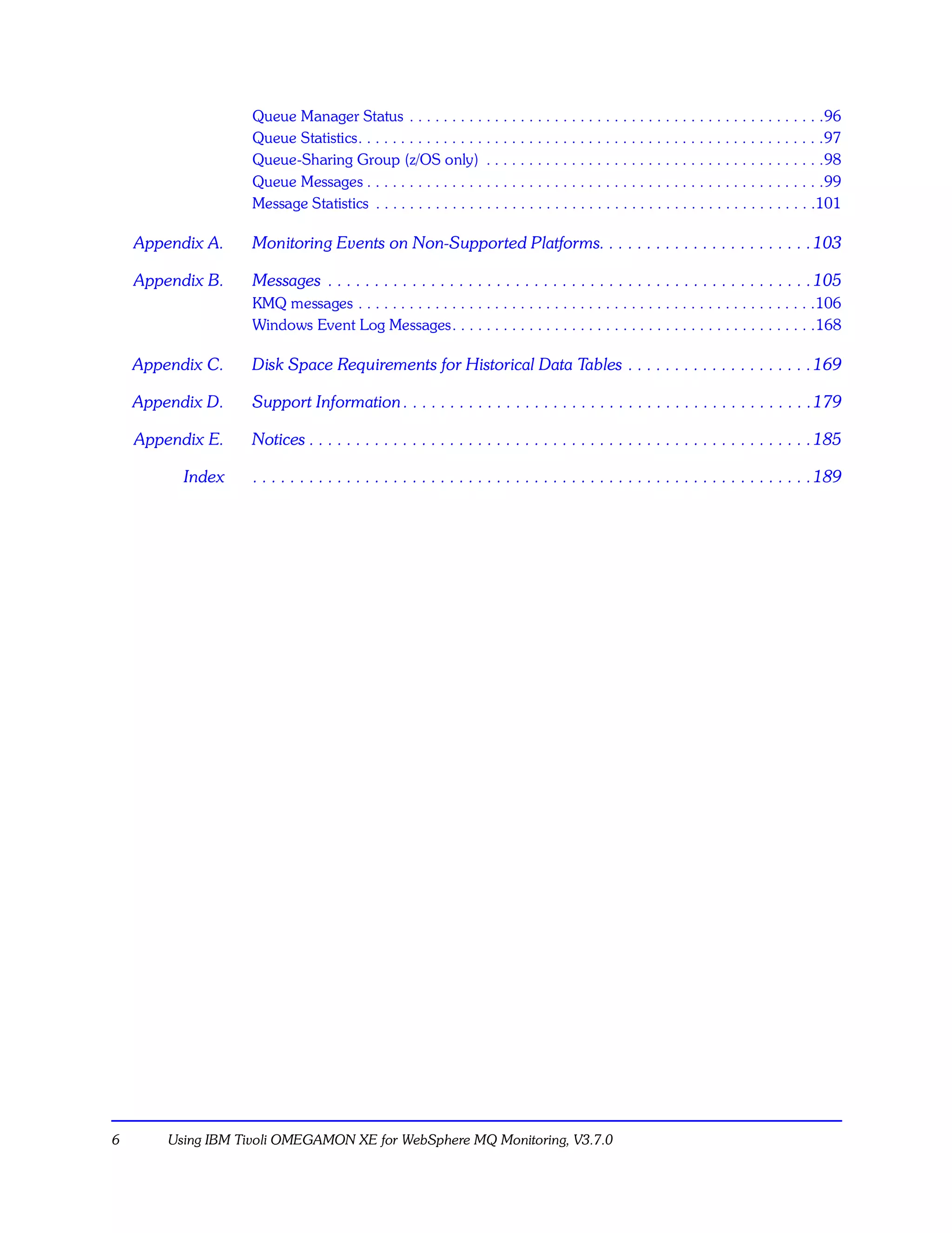 Queue Manager Status . . . . . . . . . . . . . . . . . . . . . . . . . . . . . . . . . . . . . . . . . . . . . . . . .96
                    Queue Statistics. . . . . . . . . . . . . . . . . . . . . . . . . . . . . . . . . . . . . . . . . . . . . . . . . . . . . . .97
                    Queue-Sharing Group (z/OS only) . . . . . . . . . . . . . . . . . . . . . . . . . . . . . . . . . . . . . . . .98
                    Queue Messages . . . . . . . . . . . . . . . . . . . . . . . . . . . . . . . . . . . . . . . . . . . . . . . . . . . . . .99
                    Message Statistics . . . . . . . . . . . . . . . . . . . . . . . . . . . . . . . . . . . . . . . . . . . . . . . . . . . .101

    Appendix A.     Monitoring Events on Non-Supported Platforms. . . . . . . . . . . . . . . . . . . . . . . 103

    Appendix B.     Messages . . . . . . . . . . . . . . . . . . . . . . . . . . . . . . . . . . . . . . . . . . . . . . . . . . . . 105
                    KMQ messages . . . . . . . . . . . . . . . . . . . . . . . . . . . . . . . . . . . . . . . . . . . . . . . . . . . . . .106
                    Windows Event Log Messages. . . . . . . . . . . . . . . . . . . . . . . . . . . . . . . . . . . . . . . . . . .168

    Appendix C.     Disk Space Requirements for Historical Data Tables . . . . . . . . . . . . . . . . . . . . 169

    Appendix D.     Support Information . . . . . . . . . . . . . . . . . . . . . . . . . . . . . . . . . . . . . . . . . . . . 179

    Appendix E.     Notices . . . . . . . . . . . . . . . . . . . . . . . . . . . . . . . . . . . . . . . . . . . . . . . . . . . . . . 185

          Index     . . . . . . . . . . . . . . . . . . . . . . . . . . . . . . . . . . . . . . . . . . . . . . . . . . . . . . . . . . . . 189




6       Using IBM Tivoli OMEGAMON XE for WebSphere MQ Monitoring, V3.7.0
 