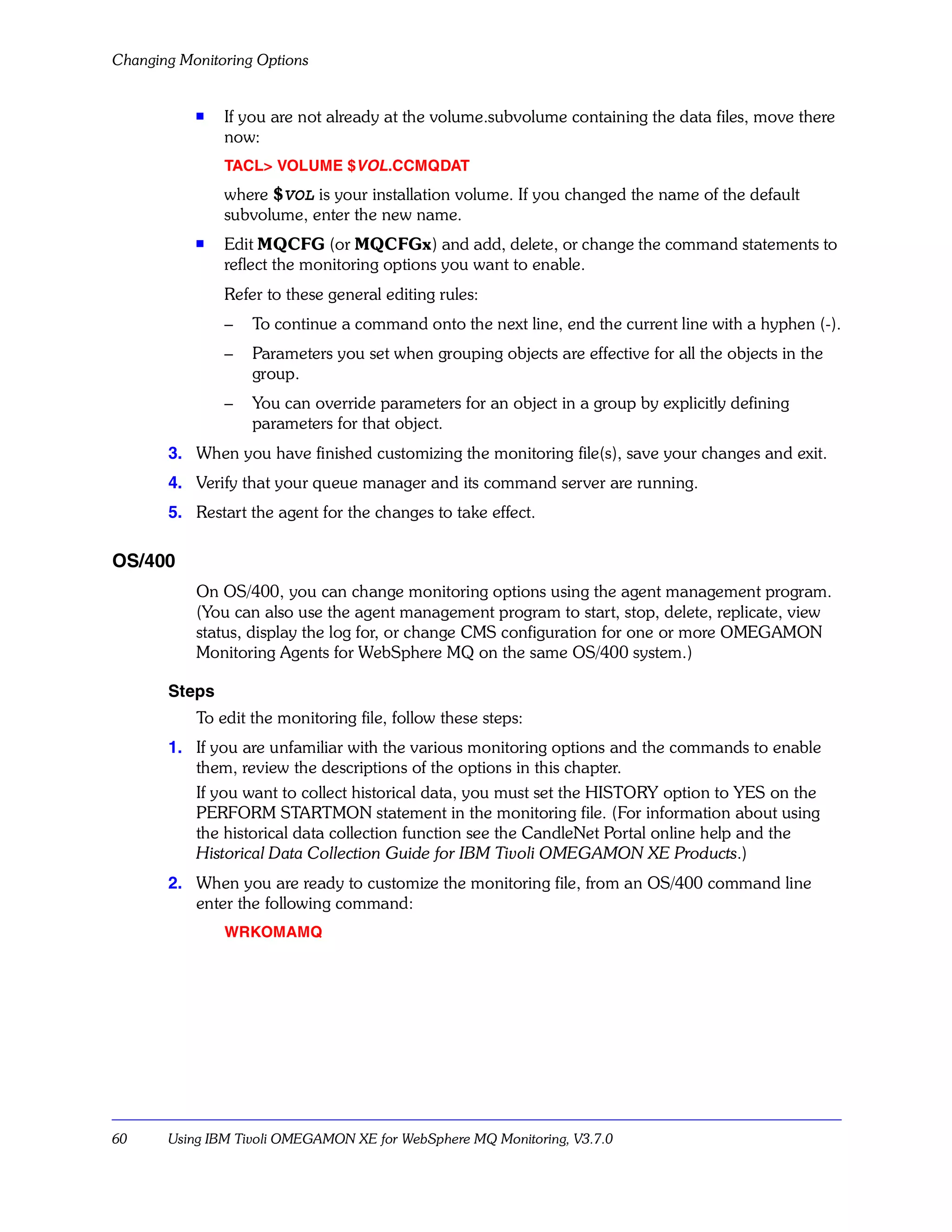 Changing Monitoring Options


           s   If you are not already at the volume.subvolume containing the data files, move there
               now:
               TACL> VOLUME $VOL.CCMQDAT
               where $VOL is your installation volume. If you changed the name of the default
               subvolume, enter the new name.
           s   Edit MQCFG (or MQCFGx) and add, delete, or change the command statements to
               reflect the monitoring options you want to enable.
               Refer to these general editing rules:
               –   To continue a command onto the next line, end the current line with a hyphen (-).
               –   Parameters you set when grouping objects are effective for all the objects in the
                   group.
               –   You can override parameters for an object in a group by explicitly defining
                   parameters for that object.
       3. When you have finished customizing the monitoring file(s), save your changes and exit.
       4. Verify that your queue manager and its command server are running.
       5. Restart the agent for the changes to take effect.

OS/400
           On OS/400, you can change monitoring options using the agent management program.
           (You can also use the agent management program to start, stop, delete, replicate, view
           status, display the log for, or change CMS configuration for one or more OMEGAMON
           Monitoring Agents for WebSphere MQ on the same OS/400 system.)

       Steps
           To edit the monitoring file, follow these steps:
       1. If you are unfamiliar with the various monitoring options and the commands to enable
          them, review the descriptions of the options in this chapter.
          If you want to collect historical data, you must set the HISTORY option to YES on the
          PERFORM STARTMON statement in the monitoring file. (For information about using
          the historical data collection function see the CandleNet Portal online help and the
          Historical Data Collection Guide for IBM Tivoli OMEGAMON XE Products.)
       2. When you are ready to customize the monitoring file, from an OS/400 command line
          enter the following command:
               WRKOMAMQ




60     Using IBM Tivoli OMEGAMON XE for WebSphere MQ Monitoring, V3.7.0
 