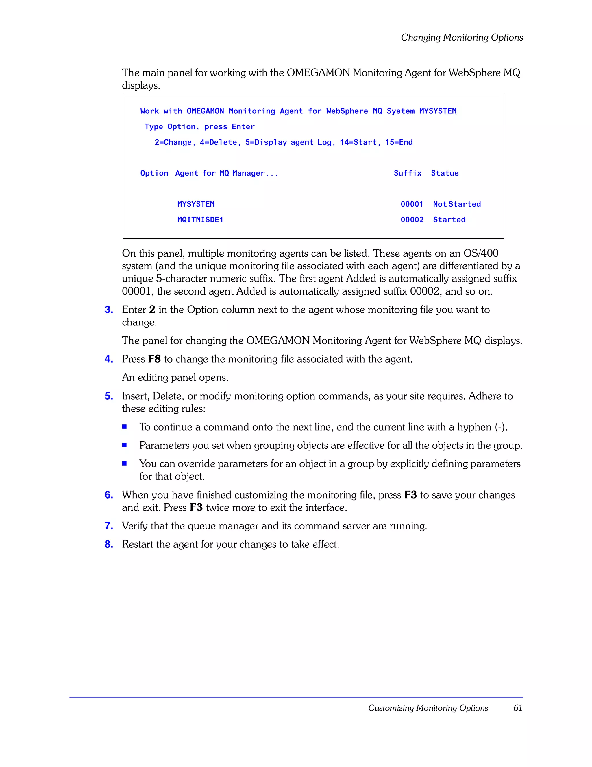Changing Monitoring Options


   The main panel for working with the OMEGAMON Monitoring Agent for WebSphere MQ
   displays.

        Work with OMEGAMON Monitoring Agent for WebSphere MQ System MYSYSTEM

         Type Option, press Enter

           2=Change, 4=Delete, 5=Display agent Log, 14=Start, 15=End



        Option Agent for MQ Manager...                           Suffix    Status



                MYSYSTEM                                           00001   Not Started

                MQITMISDE1                                         00002   Started



   On this panel, multiple monitoring agents can be listed. These agents on an OS/400
   system (and the unique monitoring file associated with each agent) are differentiated by a
   unique 5-character numeric suffix. The first agent Added is automatically assigned suffix
   00001, the second agent Added is automatically assigned suffix 00002, and so on.
3. Enter 2 in the Option column next to the agent whose monitoring file you want to
   change.
   The panel for changing the OMEGAMON Monitoring Agent for WebSphere MQ displays.
4. Press F8 to change the monitoring file associated with the agent.
   An editing panel opens.
5. Insert, Delete, or modify monitoring option commands, as your site requires. Adhere to
   these editing rules:
   s
       To continue a command onto the next line, end the current line with a hyphen (-).
   s
       Parameters you set when grouping objects are effective for all the objects in the group.
   s   You can override parameters for an object in a group by explicitly defining parameters
       for that object.
6. When you have finished customizing the monitoring file, press F3 to save your changes
   and exit. Press F3 twice more to exit the interface.
7. Verify that the queue manager and its command server are running.
8. Restart the agent for your changes to take effect.




                                                           Customizing Monitoring Options   61
 