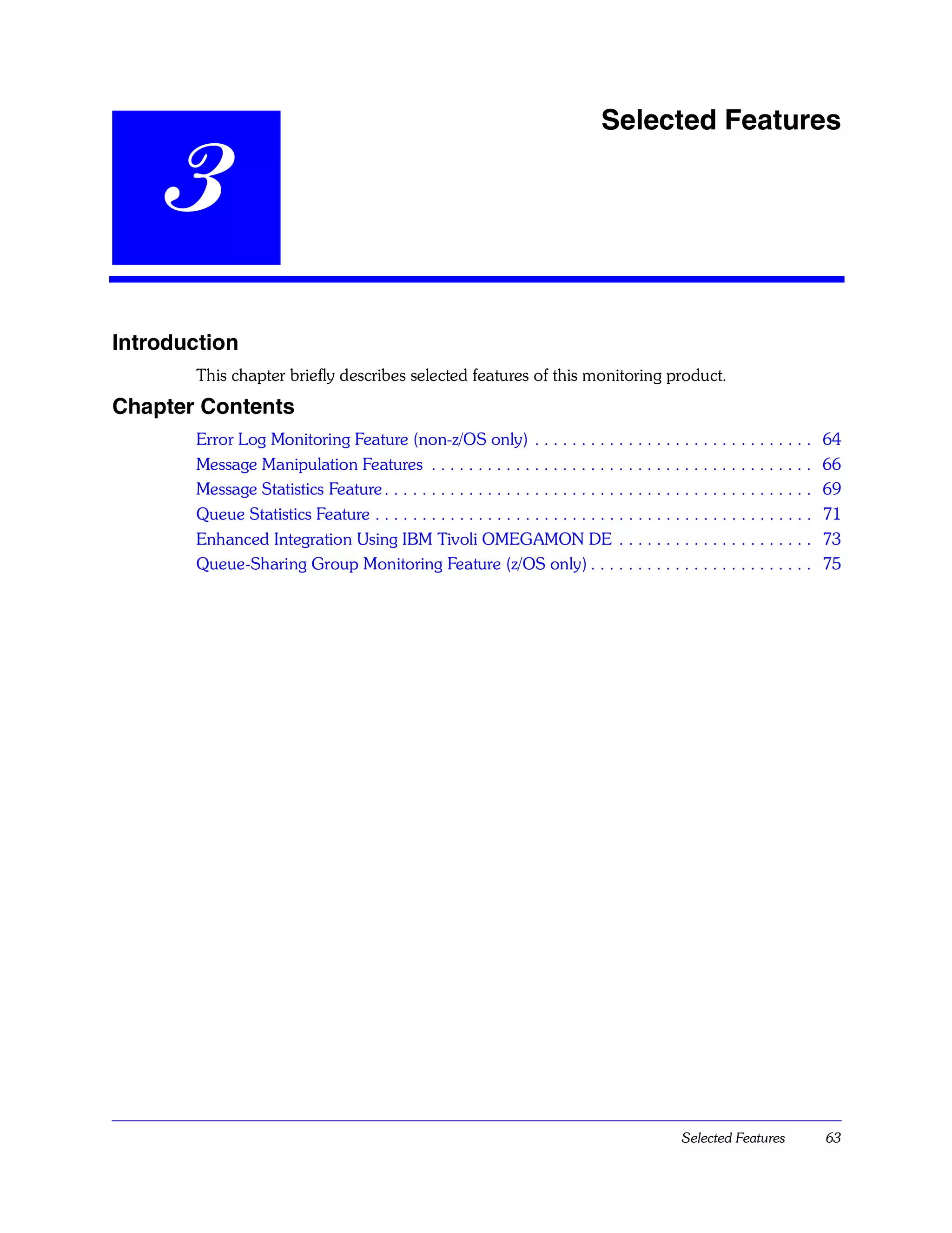 Selected Features

    3
Introduction
       This chapter briefly describes selected features of this monitoring product.
Chapter Contents
       Error Log Monitoring Feature (non-z/OS only) . . . . . . . . . . . . . . . . . . . . . . . . . . . . . .                 64
       Message Manipulation Features . . . . . . . . . . . . . . . . . . . . . . . . . . . . . . . . . . . . . . . . .          66
       Message Statistics Feature . . . . . . . . . . . . . . . . . . . . . . . . . . . . . . . . . . . . . . . . . . . . . .   69
       Queue Statistics Feature . . . . . . . . . . . . . . . . . . . . . . . . . . . . . . . . . . . . . . . . . . . . . . .   71
       Enhanced Integration Using IBM Tivoli OMEGAMON DE . . . . . . . . . . . . . . . . . . . . .                              73
       Queue-Sharing Group Monitoring Feature (z/OS only) . . . . . . . . . . . . . . . . . . . . . . . .                       75




                                                                                                    Selected Features           63
 