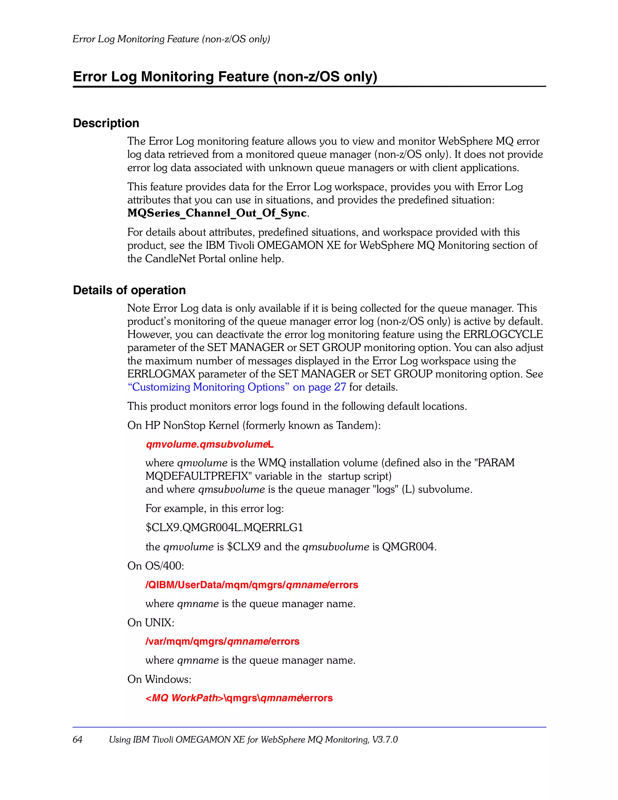 Error Log Monitoring Feature (non-z/OS only)


Error Log Monitoring Feature (non-z/OS only)


Description
            The Error Log monitoring feature allows you to view and monitor WebSphere MQ error
            log data retrieved from a monitored queue manager (non-z/OS only). It does not provide
            error log data associated with unknown queue managers or with client applications.
            This feature provides data for the Error Log workspace, provides you with Error Log
            attributes that you can use in situations, and provides the predefined situation:
            MQSeries_Channel_Out_Of_Sync.
            For details about attributes, predefined situations, and workspace provided with this
            product, see the IBM Tivoli OMEGAMON XE for WebSphere MQ Monitoring section of
            the CandleNet Portal online help.

Details of operation
            Note Error Log data is only available if it is being collected for the queue manager. This
            product’s monitoring of the queue manager error log (non-z/OS only) is active by default.
            However, you can deactivate the error log monitoring feature using the ERRLOGCYCLE
            parameter of the SET MANAGER or SET GROUP monitoring option. You can also adjust
            the maximum number of messages displayed in the Error Log workspace using the
            ERRLOGMAX parameter of the SET MANAGER or SET GROUP monitoring option. See
            “Customizing Monitoring Options” on page 27 for details.
            This product monitors error logs found in the following default locations.
            On HP NonStop Kernel (formerly known as Tandem):
                qmvolume.qmsubvolumeL
                where qmvolume is the WMQ installation volume (defined also in the "PARAM
                MQDEFAULTPREFIX" variable in the startup script)
                and where qmsubvolume is the queue manager "logs" (L) subvolume.
                For example, in this error log:
                $CLX9.QMGR004L.MQERRLG1
                the qmvolume is $CLX9 and the qmsubvolume is QMGR004.
            On OS/400:
                /QIBM/UserData/mqm/qmgrs/qmname/errors
                where qmname is the queue manager name.
            On UNIX:
                /var/mqm/qmgrs/qmname/errors
                where qmname is the queue manager name.
            On Windows:
                <MQ WorkPath>qmgrsqmnameerrors



64      Using IBM Tivoli OMEGAMON XE for WebSphere MQ Monitoring, V3.7.0
 