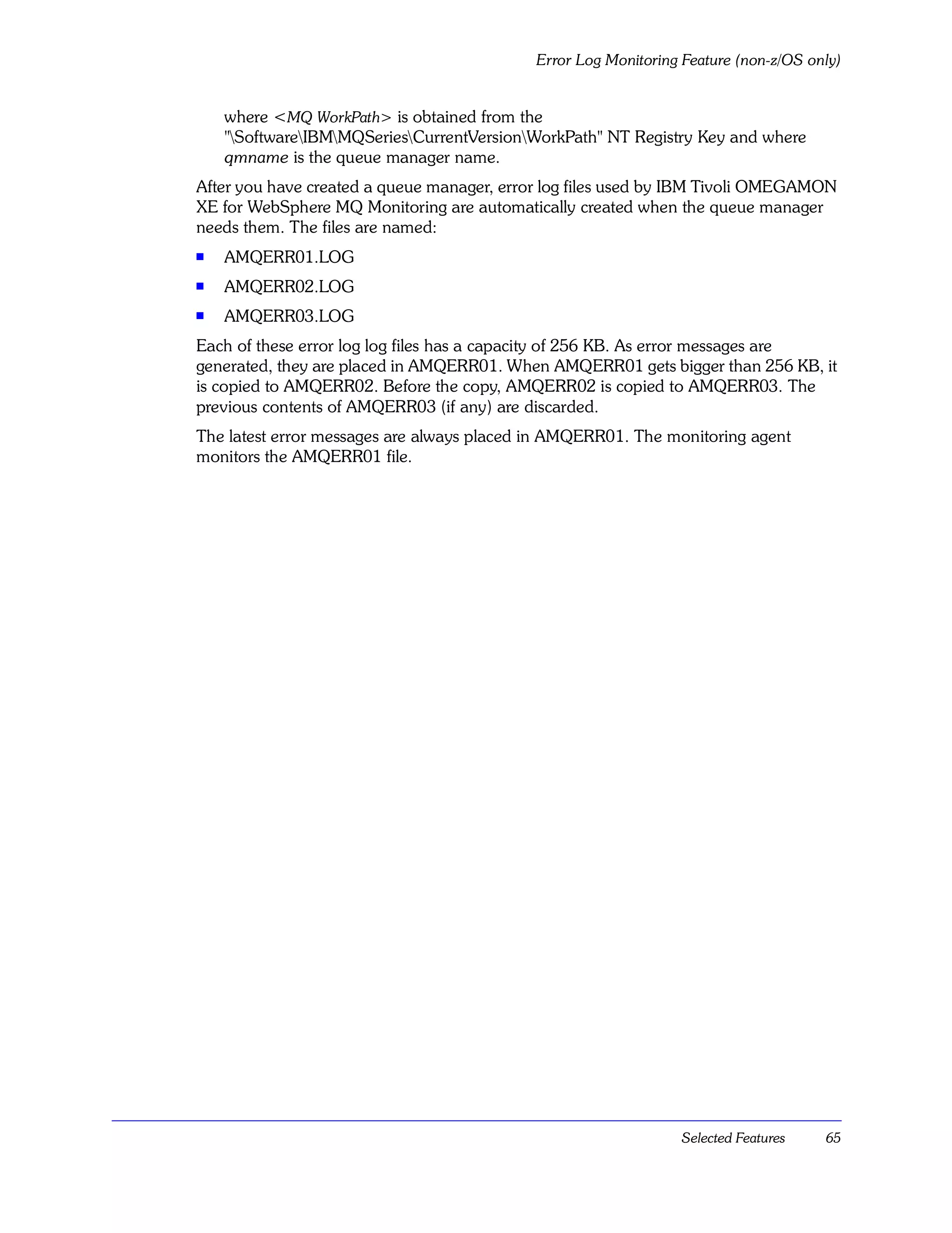 Error Log Monitoring Feature (non-z/OS only)


    where <MQ WorkPath> is obtained from the
    "SoftwareIBMMQSeriesCurrentVersionWorkPath" NT Registry Key and where
    qmname is the queue manager name.
After you have created a queue manager, error log files used by IBM Tivoli OMEGAMON
XE for WebSphere MQ Monitoring are automatically created when the queue manager
needs them. The files are named:
s   AMQERR01.LOG
s   AMQERR02.LOG
s   AMQERR03.LOG
Each of these error log log files has a capacity of 256 KB. As error messages are
generated, they are placed in AMQERR01. When AMQERR01 gets bigger than 256 KB, it
is copied to AMQERR02. Before the copy, AMQERR02 is copied to AMQERR03. The
previous contents of AMQERR03 (if any) are discarded.
The latest error messages are always placed in AMQERR01. The monitoring agent
monitors the AMQERR01 file.




                                                                Selected Features    65
 