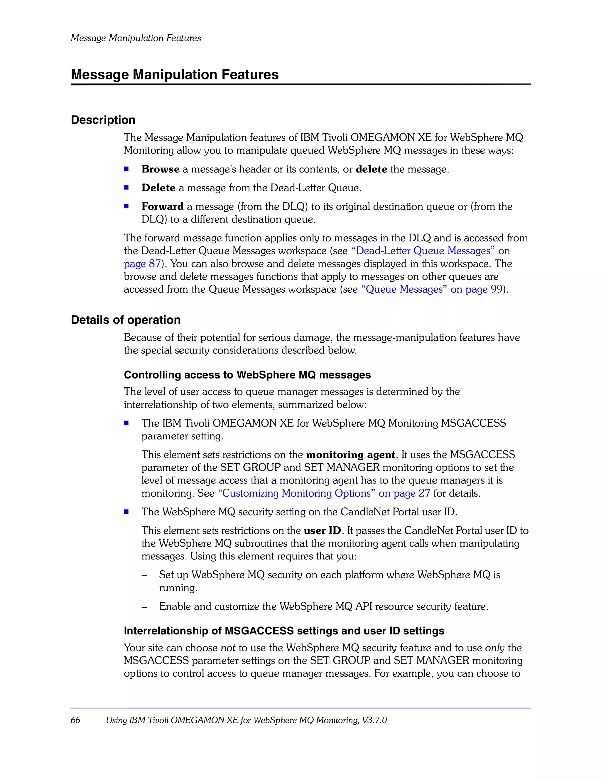 Message Manipulation Features


Message Manipulation Features


Description
           The Message Manipulation features of IBM Tivoli OMEGAMON XE for WebSphere MQ
           Monitoring allow you to manipulate queued WebSphere MQ messages in these ways:
           s
               Browse a message's header or its contents, or delete the message.
           s
               Delete a message from the Dead-Letter Queue.
           s
               Forward a message (from the DLQ) to its original destination queue or (from the
               DLQ) to a different destination queue.
           The forward message function applies only to messages in the DLQ and is accessed from
           the Dead-Letter Queue Messages workspace (see “Dead-Letter Queue Messages” on
           page 87). You can also browse and delete messages displayed in this workspace. The
           browse and delete messages functions that apply to messages on other queues are
           accessed from the Queue Messages workspace (see “Queue Messages” on page 99).

Details of operation
           Because of their potential for serious damage, the message-manipulation features have
           the special security considerations described below.

           Controlling access to WebSphere MQ messages
           The level of user access to queue manager messages is determined by the
           interrelationship of two elements, summarized below:
           s   The IBM Tivoli OMEGAMON XE for WebSphere MQ Monitoring MSGACCESS
               parameter setting.
               This element sets restrictions on the monitoring agent. It uses the MSGACCESS
               parameter of the SET GROUP and SET MANAGER monitoring options to set the
               level of message access that a monitoring agent has to the queue managers it is
               monitoring. See “Customizing Monitoring Options” on page 27 for details.
           s   The WebSphere MQ security setting on the CandleNet Portal user ID.
               This element sets restrictions on the user ID. It passes the CandleNet Portal user ID to
               the WebSphere MQ subroutines that the monitoring agent calls when manipulating
               messages. Using this element requires that you:
               –   Set up WebSphere MQ security on each platform where WebSphere MQ is
                   running.
               –   Enable and customize the WebSphere MQ API resource security feature.

           Interrelationship of MSGACCESS settings and user ID settings
           Your site can choose not to use the WebSphere MQ security feature and to use only the
           MSGACCESS parameter settings on the SET GROUP and SET MANAGER monitoring
           options to control access to queue manager messages. For example, you can choose to



66     Using IBM Tivoli OMEGAMON XE for WebSphere MQ Monitoring, V3.7.0
 