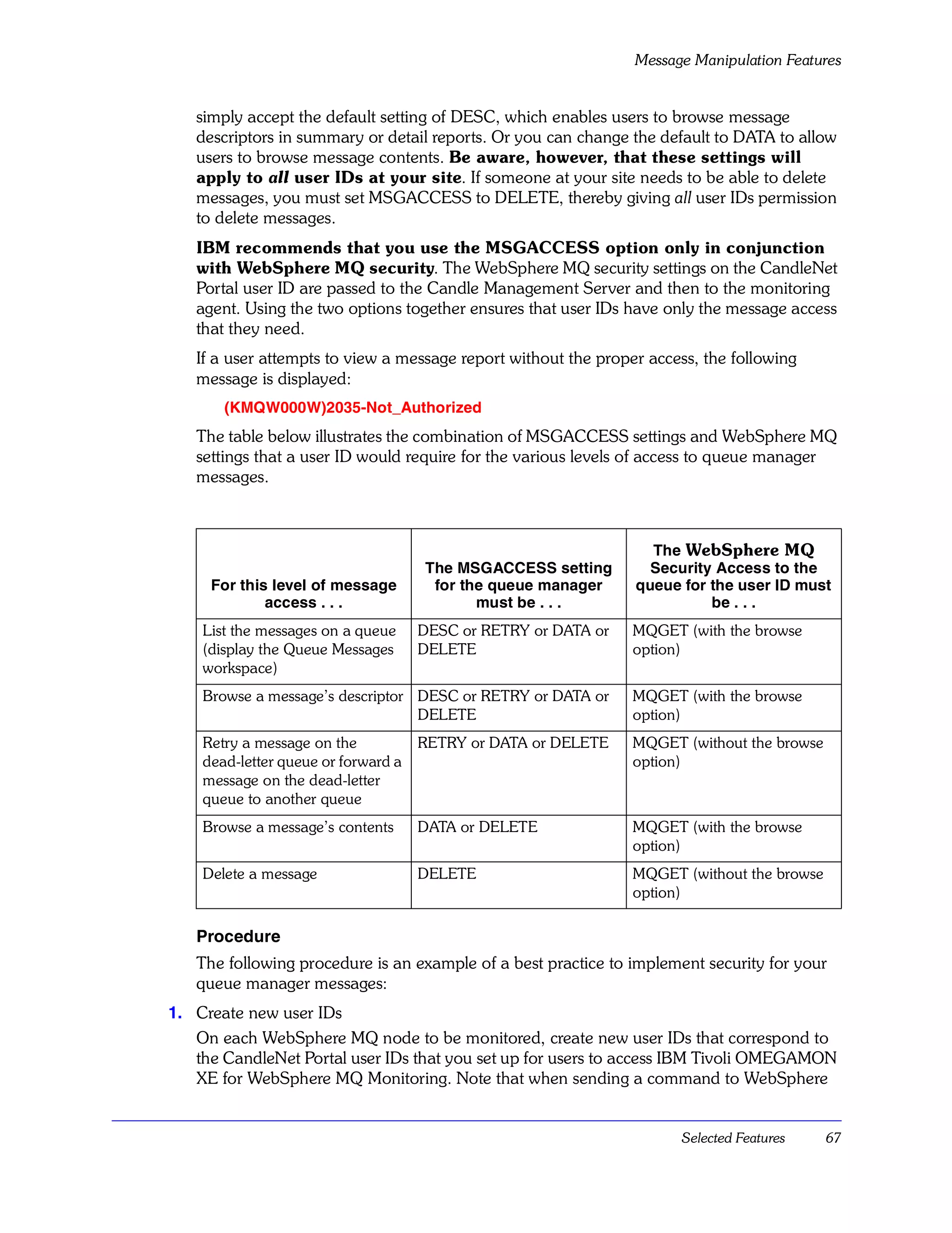 Message Manipulation Features


   simply accept the default setting of DESC, which enables users to browse message
   descriptors in summary or detail reports. Or you can change the default to DATA to allow
   users to browse message contents. Be aware, however, that these settings will
   apply to all user IDs at your site. If someone at your site needs to be able to delete
   messages, you must set MSGACCESS to DELETE, thereby giving all user IDs permission
   to delete messages.
   IBM recommends that you use the MSGACCESS option only in conjunction
   with WebSphere MQ security. The WebSphere MQ security settings on the CandleNet
   Portal user ID are passed to the Candle Management Server and then to the monitoring
   agent. Using the two options together ensures that user IDs have only the message access
   that they need.
   If a user attempts to view a message report without the proper access, the following
   message is displayed:
       (KMQW000W)2035-Not_Authorized
   The table below illustrates the combination of MSGACCESS settings and WebSphere MQ
   settings that a user ID would require for the various levels of access to queue manager
   messages.



                                                                  The WebSphere MQ
                                     The MSGACCESS setting        Security Access to the
     For this level of message        for the queue manager     queue for the user ID must
             access . . .                   must be . . .                 be . . .
    List the messages on a queue     DESC or RETRY or DATA or   MQGET (with the browse
    (display the Queue Messages      DELETE                     option)
    workspace)
    Browse a message’s descriptor DESC or RETRY or DATA or      MQGET (with the browse
                                  DELETE                        option)
    Retry a message on the           RETRY or DATA or DELETE    MQGET (without the browse
    dead-letter queue or forward a                              option)
    message on the dead-letter
    queue to another queue
    Browse a message’s contents      DATA or DELETE             MQGET (with the browse
                                                                option)
    Delete a message                 DELETE                     MQGET (without the browse
                                                                option)

   Procedure
   The following procedure is an example of a best practice to implement security for your
   queue manager messages:
1. Create new user IDs
   On each WebSphere MQ node to be monitored, create new user IDs that correspond to
   the CandleNet Portal user IDs that you set up for users to access IBM Tivoli OMEGAMON
   XE for WebSphere MQ Monitoring. Note that when sending a command to WebSphere


                                                                      Selected Features     67
 