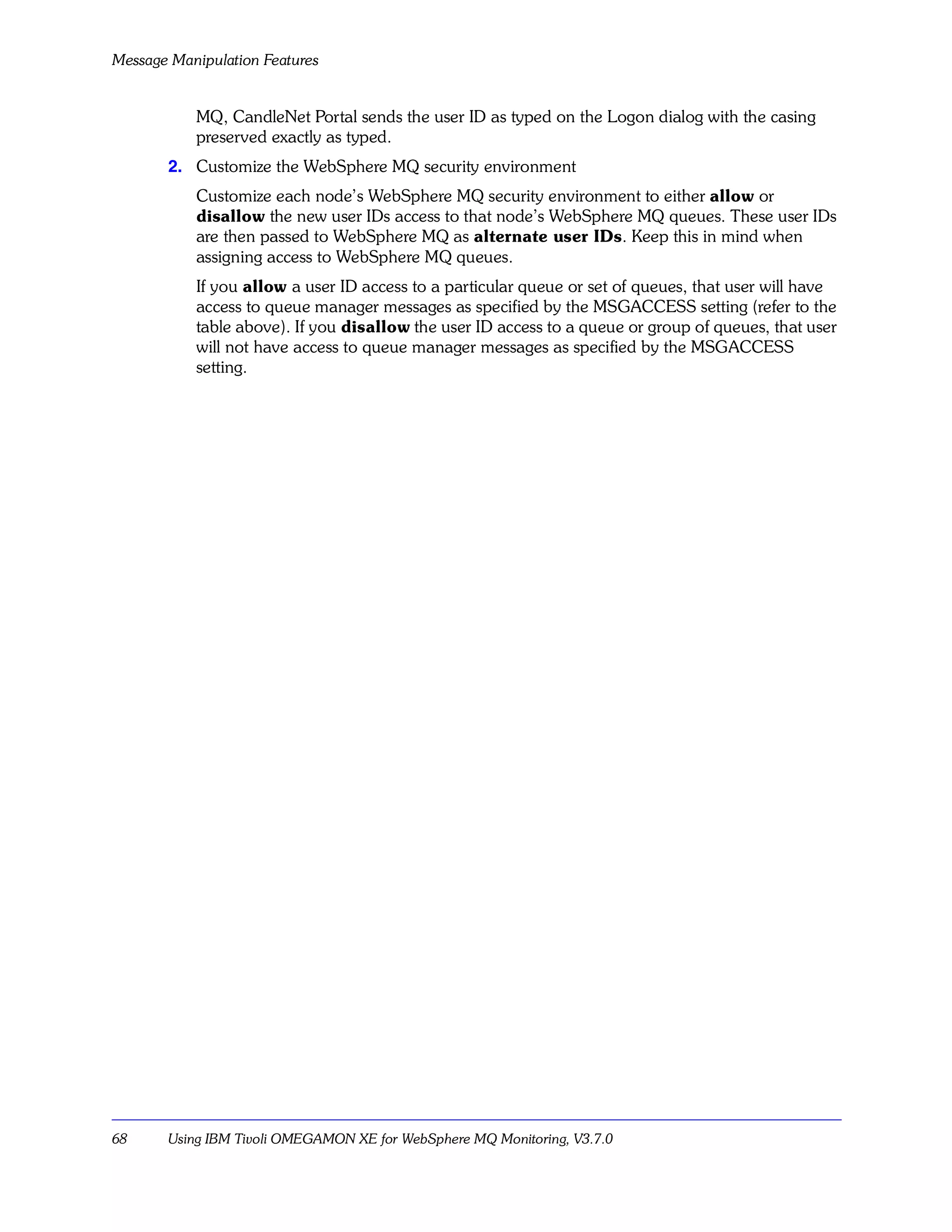 Message Manipulation Features


           MQ, CandleNet Portal sends the user ID as typed on the Logon dialog with the casing
           preserved exactly as typed.
       2. Customize the WebSphere MQ security environment
           Customize each node’s WebSphere MQ security environment to either allow or
           disallow the new user IDs access to that node’s WebSphere MQ queues. These user IDs
           are then passed to WebSphere MQ as alternate user IDs. Keep this in mind when
           assigning access to WebSphere MQ queues.
           If you allow a user ID access to a particular queue or set of queues, that user will have
           access to queue manager messages as specified by the MSGACCESS setting (refer to the
           table above). If you disallow the user ID access to a queue or group of queues, that user
           will not have access to queue manager messages as specified by the MSGACCESS
           setting.




68     Using IBM Tivoli OMEGAMON XE for WebSphere MQ Monitoring, V3.7.0
 