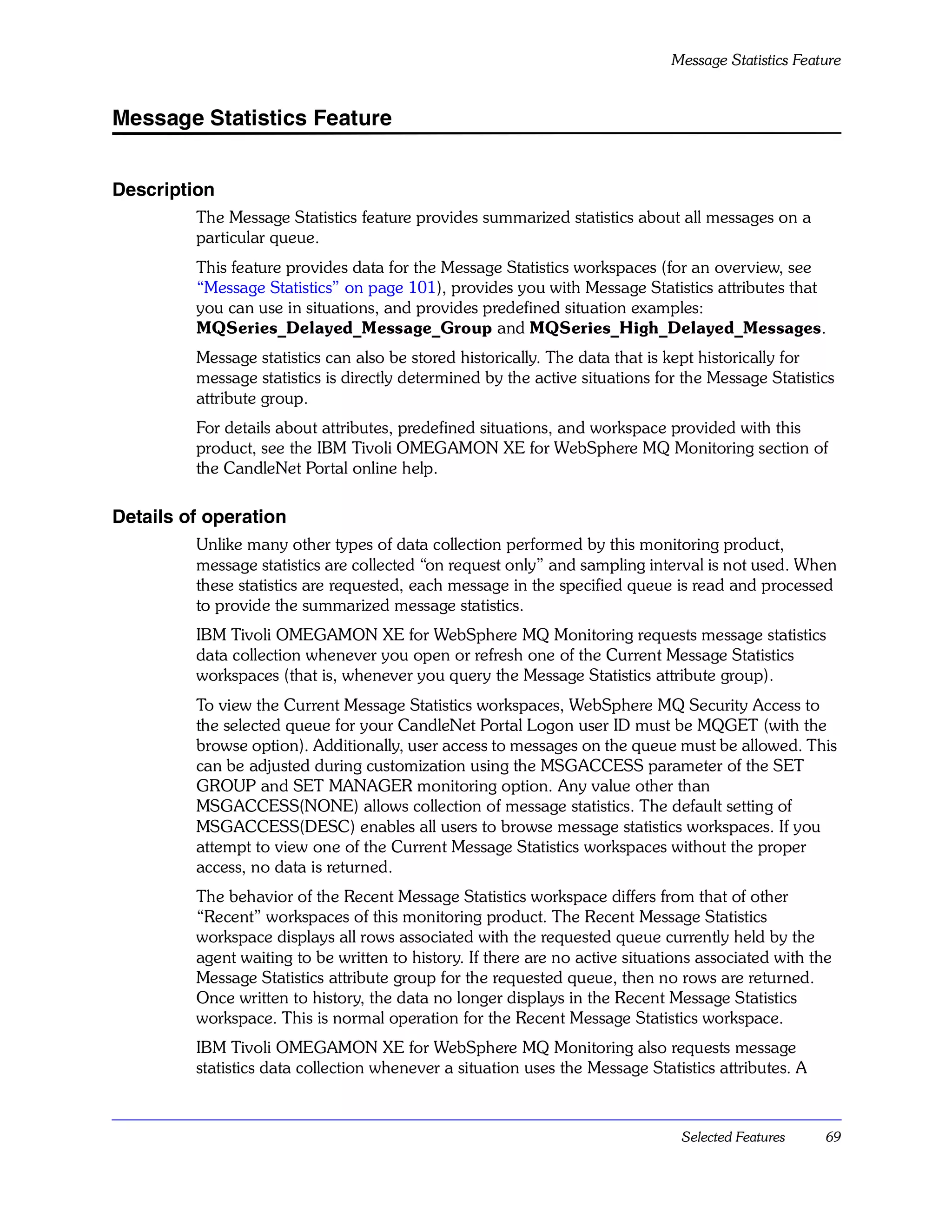 Message Statistics Feature


Message Statistics Feature


Description
         The Message Statistics feature provides summarized statistics about all messages on a
         particular queue.
         This feature provides data for the Message Statistics workspaces (for an overview, see
         “Message Statistics” on page 101), provides you with Message Statistics attributes that
         you can use in situations, and provides predefined situation examples:
         MQSeries_Delayed_Message_Group and MQSeries_High_Delayed_Messages.
         Message statistics can also be stored historically. The data that is kept historically for
         message statistics is directly determined by the active situations for the Message Statistics
         attribute group.
         For details about attributes, predefined situations, and workspace provided with this
         product, see the IBM Tivoli OMEGAMON XE for WebSphere MQ Monitoring section of
         the CandleNet Portal online help.

Details of operation
         Unlike many other types of data collection performed by this monitoring product,
         message statistics are collected “on request only” and sampling interval is not used. When
         these statistics are requested, each message in the specified queue is read and processed
         to provide the summarized message statistics.
         IBM Tivoli OMEGAMON XE for WebSphere MQ Monitoring requests message statistics
         data collection whenever you open or refresh one of the Current Message Statistics
         workspaces (that is, whenever you query the Message Statistics attribute group).
         To view the Current Message Statistics workspaces, WebSphere MQ Security Access to
         the selected queue for your CandleNet Portal Logon user ID must be MQGET (with the
         browse option). Additionally, user access to messages on the queue must be allowed. This
         can be adjusted during customization using the MSGACCESS parameter of the SET
         GROUP and SET MANAGER monitoring option. Any value other than
         MSGACCESS(NONE) allows collection of message statistics. The default setting of
         MSGACCESS(DESC) enables all users to browse message statistics workspaces. If you
         attempt to view one of the Current Message Statistics workspaces without the proper
         access, no data is returned.
         The behavior of the Recent Message Statistics workspace differs from that of other
         “Recent” workspaces of this monitoring product. The Recent Message Statistics
         workspace displays all rows associated with the requested queue currently held by the
         agent waiting to be written to history. If there are no active situations associated with the
         Message Statistics attribute group for the requested queue, then no rows are returned.
         Once written to history, the data no longer displays in the Recent Message Statistics
         workspace. This is normal operation for the Recent Message Statistics workspace.
         IBM Tivoli OMEGAMON XE for WebSphere MQ Monitoring also requests message
         statistics data collection whenever a situation uses the Message Statistics attributes. A



                                                                                Selected Features    69
 