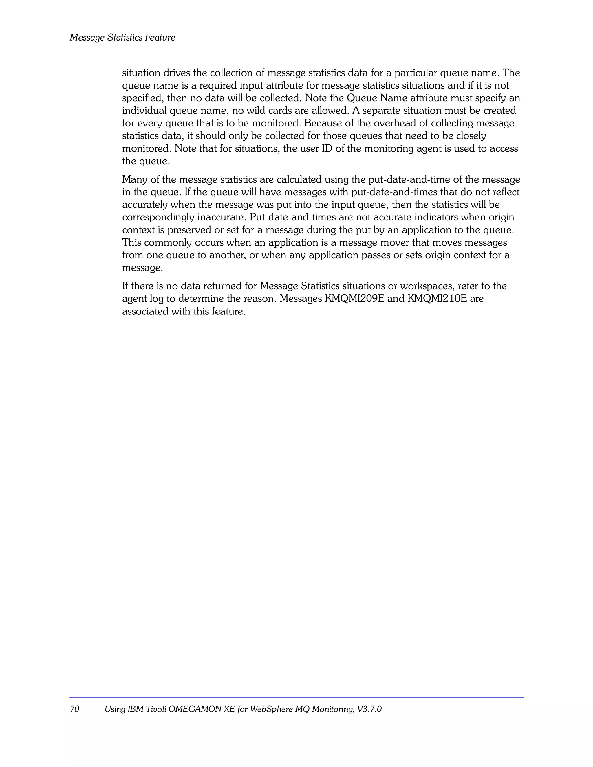 Message Statistics Feature


            situation drives the collection of message statistics data for a particular queue name. The
            queue name is a required input attribute for message statistics situations and if it is not
            specified, then no data will be collected. Note the Queue Name attribute must specify an
            individual queue name, no wild cards are allowed. A separate situation must be created
            for every queue that is to be monitored. Because of the overhead of collecting message
            statistics data, it should only be collected for those queues that need to be closely
            monitored. Note that for situations, the user ID of the monitoring agent is used to access
            the queue.
            Many of the message statistics are calculated using the put-date-and-time of the message
            in the queue. If the queue will have messages with put-date-and-times that do not reflect
            accurately when the message was put into the input queue, then the statistics will be
            correspondingly inaccurate. Put-date-and-times are not accurate indicators when origin
            context is preserved or set for a message during the put by an application to the queue.
            This commonly occurs when an application is a message mover that moves messages
            from one queue to another, or when any application passes or sets origin context for a
            message.
            If there is no data returned for Message Statistics situations or workspaces, refer to the
            agent log to determine the reason. Messages KMQMI209E and KMQMI210E are
            associated with this feature.




70      Using IBM Tivoli OMEGAMON XE for WebSphere MQ Monitoring, V3.7.0
 