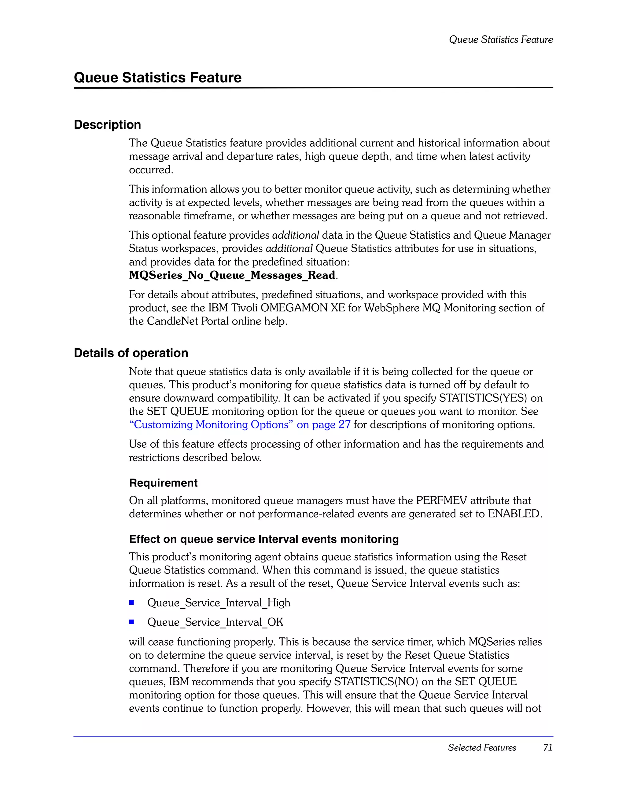 Queue Statistics Feature


Queue Statistics Feature


Description
         The Queue Statistics feature provides additional current and historical information about
         message arrival and departure rates, high queue depth, and time when latest activity
         occurred.
         This information allows you to better monitor queue activity, such as determining whether
         activity is at expected levels, whether messages are being read from the queues within a
         reasonable timeframe, or whether messages are being put on a queue and not retrieved.
         This optional feature provides additional data in the Queue Statistics and Queue Manager
         Status workspaces, provides additional Queue Statistics attributes for use in situations,
         and provides data for the predefined situation:
         MQSeries_No_Queue_Messages_Read.
         For details about attributes, predefined situations, and workspace provided with this
         product, see the IBM Tivoli OMEGAMON XE for WebSphere MQ Monitoring section of
         the CandleNet Portal online help.

Details of operation
         Note that queue statistics data is only available if it is being collected for the queue or
         queues. This product’s monitoring for queue statistics data is turned off by default to
         ensure downward compatibility. It can be activated if you specify STATISTICS(YES) on
         the SET QUEUE monitoring option for the queue or queues you want to monitor. See
         “Customizing Monitoring Options” on page 27 for descriptions of monitoring options.
         Use of this feature effects processing of other information and has the requirements and
         restrictions described below.

         Requirement
         On all platforms, monitored queue managers must have the PERFMEV attribute that
         determines whether or not performance-related events are generated set to ENABLED.

         Effect on queue service Interval events monitoring
         This product’s monitoring agent obtains queue statistics information using the Reset
         Queue Statistics command. When this command is issued, the queue statistics
         information is reset. As a result of the reset, Queue Service Interval events such as:
         s
              Queue_Service_Interval_High
         s    Queue_Service_Interval_OK
         will cease functioning properly. This is because the service timer, which MQSeries relies
         on to determine the queue service interval, is reset by the Reset Queue Statistics
         command. Therefore if you are monitoring Queue Service Interval events for some
         queues, IBM recommends that you specify STATISTICS(NO) on the SET QUEUE
         monitoring option for those queues. This will ensure that the Queue Service Interval
         events continue to function properly. However, this will mean that such queues will not


                                                                               Selected Features       71
 