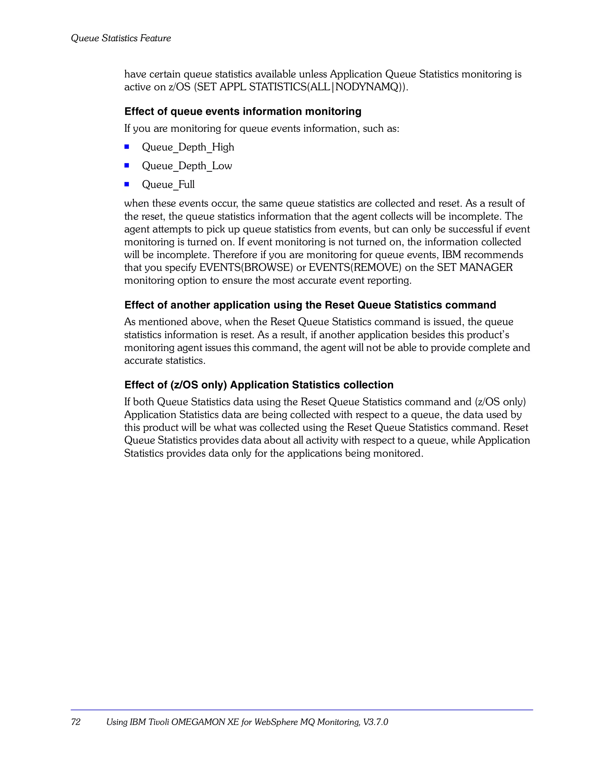 Queue Statistics Feature


            have certain queue statistics available unless Application Queue Statistics monitoring is
            active on z/OS (SET APPL STATISTICS(ALL|NODYNAMQ)).

            Effect of queue events information monitoring
            If you are monitoring for queue events information, such as:
            s    Queue_Depth_High
            s    Queue_Depth_Low
            s    Queue_Full
            when these events occur, the same queue statistics are collected and reset. As a result of
            the reset, the queue statistics information that the agent collects will be incomplete. The
            agent attempts to pick up queue statistics from events, but can only be successful if event
            monitoring is turned on. If event monitoring is not turned on, the information collected
            will be incomplete. Therefore if you are monitoring for queue events, IBM recommends
            that you specify EVENTS(BROWSE) or EVENTS(REMOVE) on the SET MANAGER
            monitoring option to ensure the most accurate event reporting.

            Effect of another application using the Reset Queue Statistics command
            As mentioned above, when the Reset Queue Statistics command is issued, the queue
            statistics information is reset. As a result, if another application besides this product’s
            monitoring agent issues this command, the agent will not be able to provide complete and
            accurate statistics.

            Effect of (z/OS only) Application Statistics collection
            If both Queue Statistics data using the Reset Queue Statistics command and (z/OS only)
            Application Statistics data are being collected with respect to a queue, the data used by
            this product will be what was collected using the Reset Queue Statistics command. Reset
            Queue Statistics provides data about all activity with respect to a queue, while Application
            Statistics provides data only for the applications being monitored.




72      Using IBM Tivoli OMEGAMON XE for WebSphere MQ Monitoring, V3.7.0
 