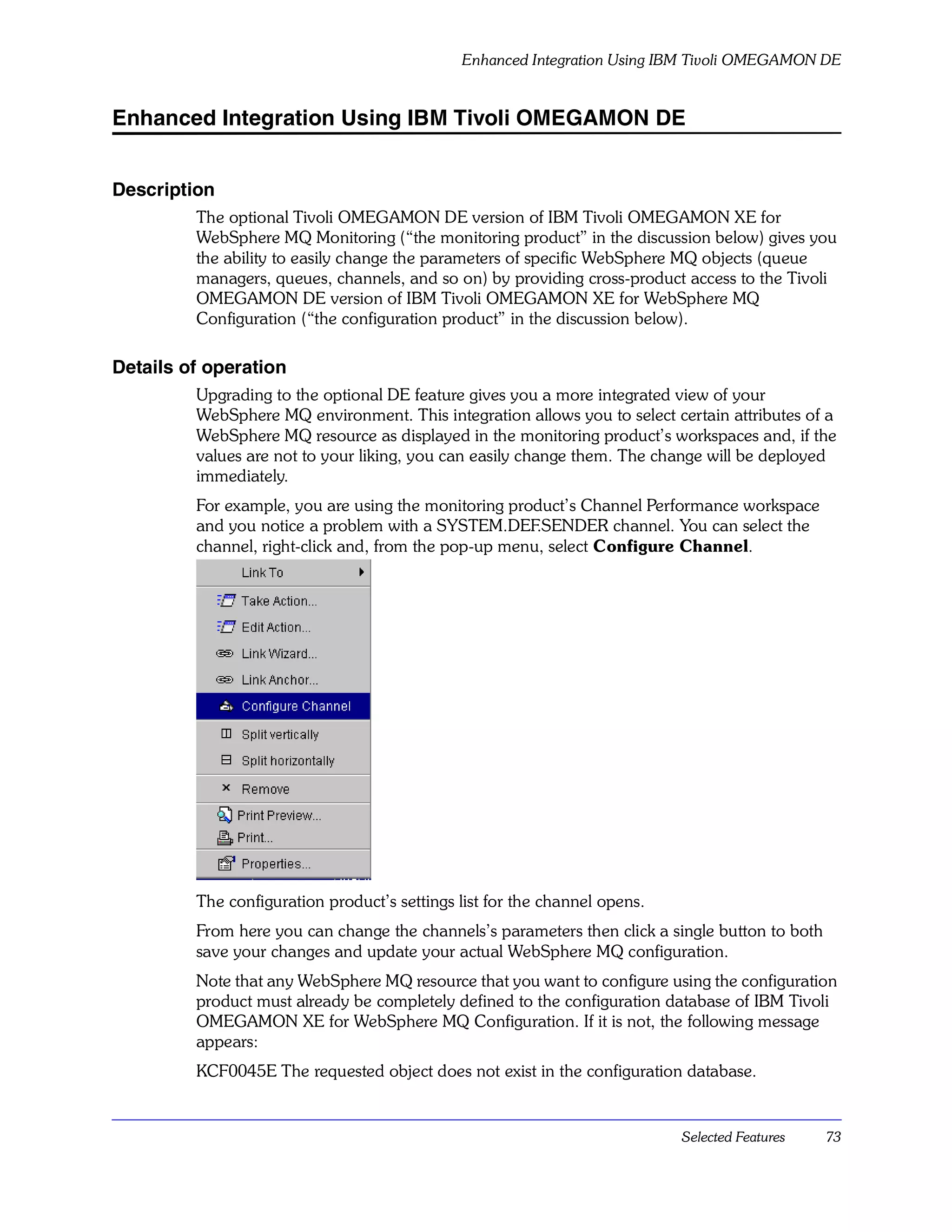 Enhanced Integration Using IBM Tivoli OMEGAMON DE


Enhanced Integration Using IBM Tivoli OMEGAMON DE


Description
         The optional Tivoli OMEGAMON DE version of IBM Tivoli OMEGAMON XE for
         WebSphere MQ Monitoring (“the monitoring product” in the discussion below) gives you
         the ability to easily change the parameters of specific WebSphere MQ objects (queue
         managers, queues, channels, and so on) by providing cross-product access to the Tivoli
         OMEGAMON DE version of IBM Tivoli OMEGAMON XE for WebSphere MQ
         Configuration (“the configuration product” in the discussion below).

Details of operation
         Upgrading to the optional DE feature gives you a more integrated view of your
         WebSphere MQ environment. This integration allows you to select certain attributes of a
         WebSphere MQ resource as displayed in the monitoring product’s workspaces and, if the
         values are not to your liking, you can easily change them. The change will be deployed
         immediately.
         For example, you are using the monitoring product’s Channel Performance workspace
         and you notice a problem with a SYSTEM.DEF.SENDER channel. You can select the
         channel, right-click and, from the pop-up menu, select Configure Channel.




         The configuration product’s settings list for the channel opens.
         From here you can change the channels’s parameters then click a single button to both
         save your changes and update your actual WebSphere MQ configuration.
         Note that any WebSphere MQ resource that you want to configure using the configuration
         product must already be completely defined to the configuration database of IBM Tivoli
         OMEGAMON XE for WebSphere MQ Configuration. If it is not, the following message
         appears:
         KCF0045E The requested object does not exist in the configuration database.


                                                                            Selected Features    73
 