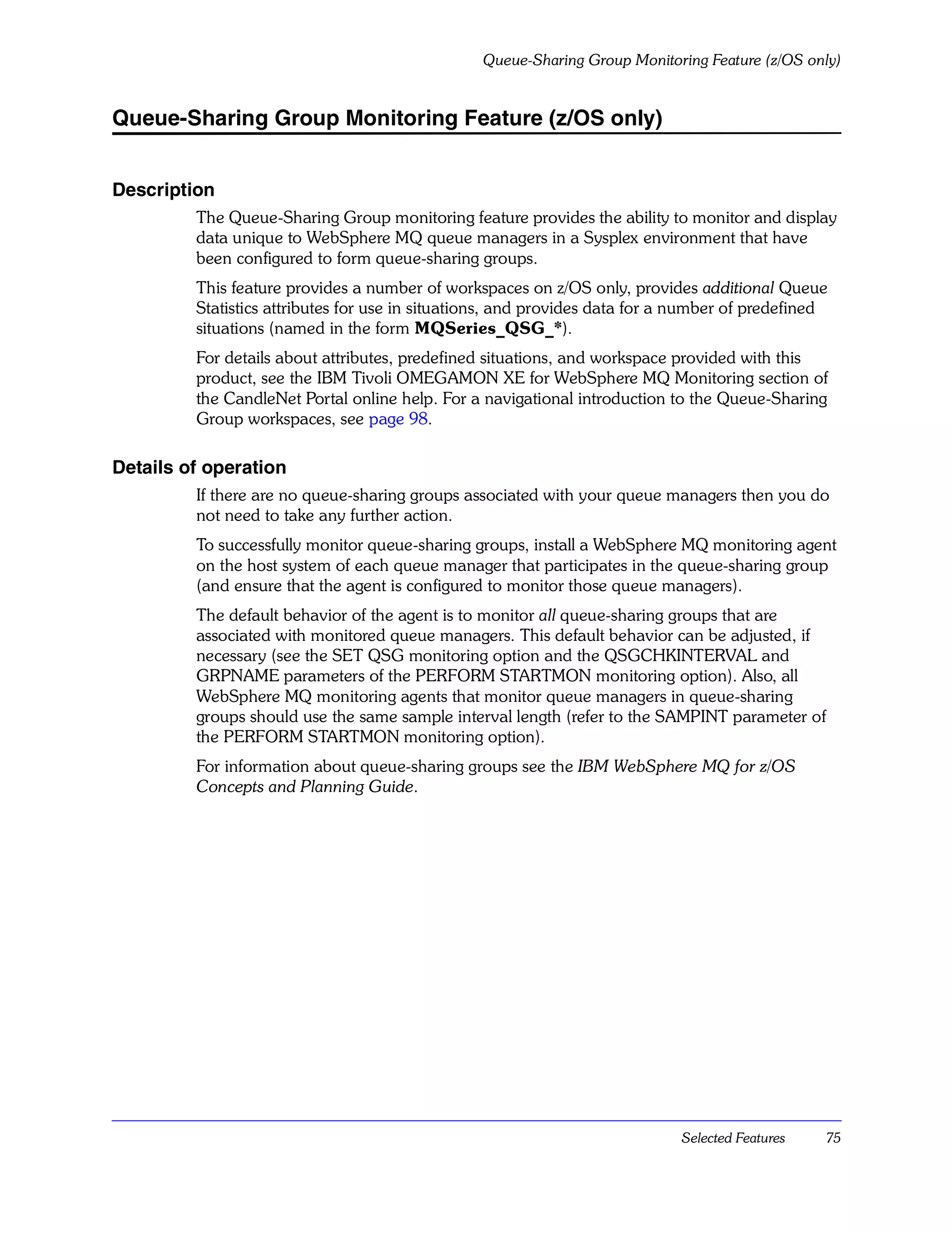 Queue-Sharing Group Monitoring Feature (z/OS only)


Queue-Sharing Group Monitoring Feature (z/OS only)


Description
         The Queue-Sharing Group monitoring feature provides the ability to monitor and display
         data unique to WebSphere MQ queue managers in a Sysplex environment that have
         been configured to form queue-sharing groups.
         This feature provides a number of workspaces on z/OS only, provides additional Queue
         Statistics attributes for use in situations, and provides data for a number of predefined
         situations (named in the form MQSeries_QSG_*).
         For details about attributes, predefined situations, and workspace provided with this
         product, see the IBM Tivoli OMEGAMON XE for WebSphere MQ Monitoring section of
         the CandleNet Portal online help. For a navigational introduction to the Queue-Sharing
         Group workspaces, see page 98.

Details of operation
         If there are no queue-sharing groups associated with your queue managers then you do
         not need to take any further action.
         To successfully monitor queue-sharing groups, install a WebSphere MQ monitoring agent
         on the host system of each queue manager that participates in the queue-sharing group
         (and ensure that the agent is configured to monitor those queue managers).
         The default behavior of the agent is to monitor all queue-sharing groups that are
         associated with monitored queue managers. This default behavior can be adjusted, if
         necessary (see the SET QSG monitoring option and the QSGCHKINTERVAL and
         GRPNAME parameters of the PERFORM STARTMON monitoring option). Also, all
         WebSphere MQ monitoring agents that monitor queue managers in queue-sharing
         groups should use the same sample interval length (refer to the SAMPINT parameter of
         the PERFORM STARTMON monitoring option).
         For information about queue-sharing groups see the IBM WebSphere MQ for z/OS
         Concepts and Planning Guide.




                                                                             Selected Features   75
 
