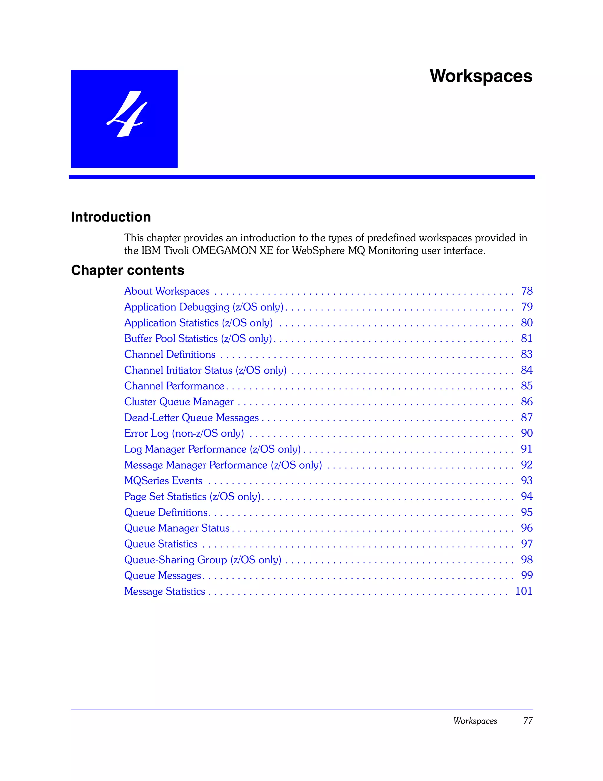 Workspaces

    4
Introduction
       This chapter provides an introduction to the types of predefined workspaces provided in
       the IBM Tivoli OMEGAMON XE for WebSphere MQ Monitoring user interface.
Chapter contents
       About Workspaces . . . . . . . . . . . . . . . . . . . . . . . . . . . . . . . . . . . . . . . . . . . . . . . . . . . 78
       Application Debugging (z/OS only) . . . . . . . . . . . . . . . . . . . . . . . . . . . . . . . . . . . . . . . 79
       Application Statistics (z/OS only) . . . . . . . . . . . . . . . . . . . . . . . . . . . . . . . . . . . . . . . . 80
       Buffer Pool Statistics (z/OS only). . . . . . . . . . . . . . . . . . . . . . . . . . . . . . . . . . . . . . . . . 81
       Channel Definitions . . . . . . . . . . . . . . . . . . . . . . . . . . . . . . . . . . . . . . . . . . . . . . . . . . 83
       Channel Initiator Status (z/OS only) . . . . . . . . . . . . . . . . . . . . . . . . . . . . . . . . . . . . . . 84
       Channel Performance . . . . . . . . . . . . . . . . . . . . . . . . . . . . . . . . . . . . . . . . . . . . . . . . . 85
       Cluster Queue Manager . . . . . . . . . . . . . . . . . . . . . . . . . . . . . . . . . . . . . . . . . . . . . . . 86
       Dead-Letter Queue Messages . . . . . . . . . . . . . . . . . . . . . . . . . . . . . . . . . . . . . . . . . . . 87
       Error Log (non-z/OS only) . . . . . . . . . . . . . . . . . . . . . . . . . . . . . . . . . . . . . . . . . . . . . 90
       Log Manager Performance (z/OS only) . . . . . . . . . . . . . . . . . . . . . . . . . . . . . . . . . . . . 91
       Message Manager Performance (z/OS only) . . . . . . . . . . . . . . . . . . . . . . . . . . . . . . . . 92
       MQSeries Events . . . . . . . . . . . . . . . . . . . . . . . . . . . . . . . . . . . . . . . . . . . . . . . . . . . . 93
       Page Set Statistics (z/OS only). . . . . . . . . . . . . . . . . . . . . . . . . . . . . . . . . . . . . . . . . . . 94
       Queue Definitions. . . . . . . . . . . . . . . . . . . . . . . . . . . . . . . . . . . . . . . . . . . . . . . . . . . . 95
       Queue Manager Status . . . . . . . . . . . . . . . . . . . . . . . . . . . . . . . . . . . . . . . . . . . . . . . . 96
       Queue Statistics . . . . . . . . . . . . . . . . . . . . . . . . . . . . . . . . . . . . . . . . . . . . . . . . . . . . . 97
       Queue-Sharing Group (z/OS only) . . . . . . . . . . . . . . . . . . . . . . . . . . . . . . . . . . . . . . . 98
       Queue Messages. . . . . . . . . . . . . . . . . . . . . . . . . . . . . . . . . . . . . . . . . . . . . . . . . . . . . 99
       Message Statistics . . . . . . . . . . . . . . . . . . . . . . . . . . . . . . . . . . . . . . . . . . . . . . . . . . . 101




                                                                                                           Workspaces            77
 