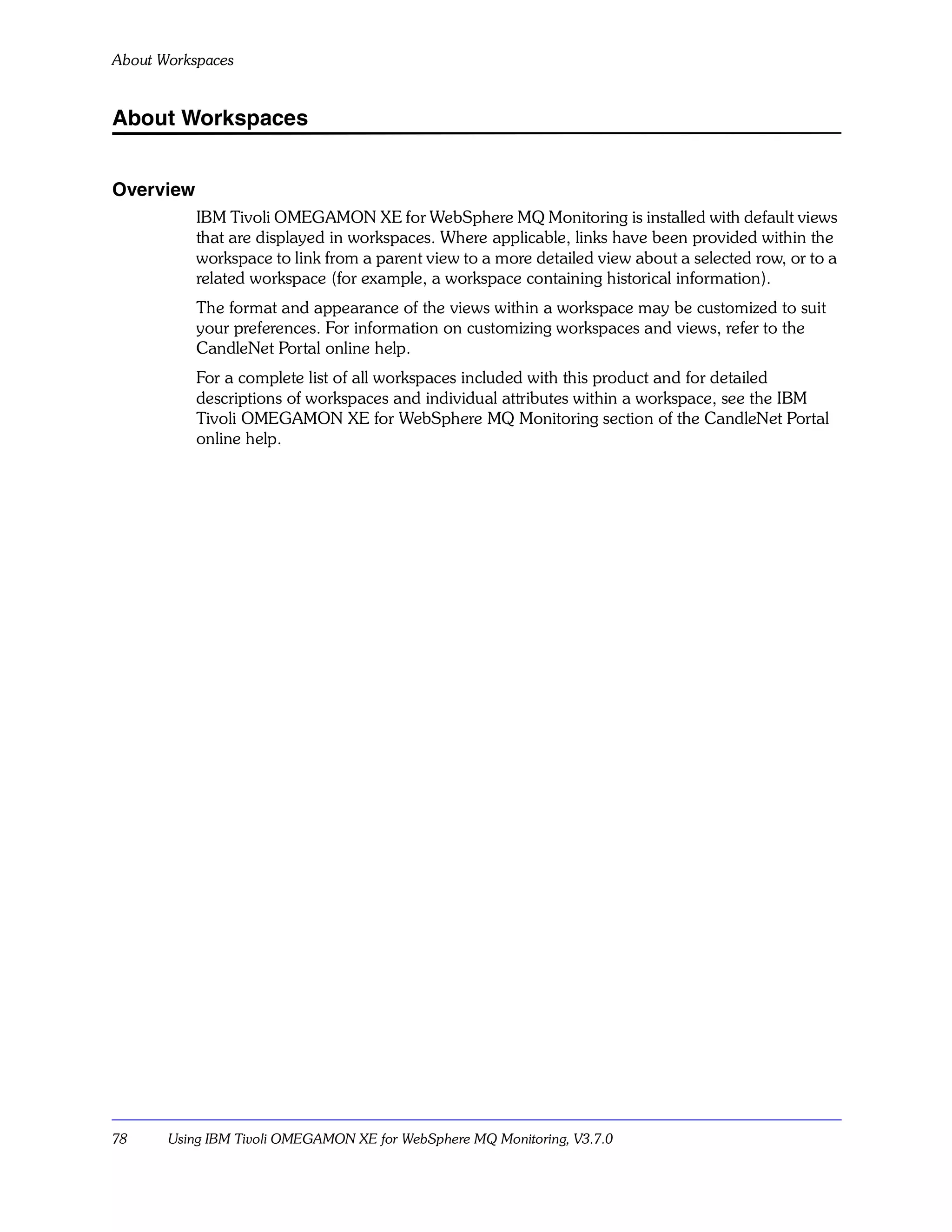 About Workspaces


About Workspaces


Overview
           IBM Tivoli OMEGAMON XE for WebSphere MQ Monitoring is installed with default views
           that are displayed in workspaces. Where applicable, links have been provided within the
           workspace to link from a parent view to a more detailed view about a selected row, or to a
           related workspace (for example, a workspace containing historical information).
           The format and appearance of the views within a workspace may be customized to suit
           your preferences. For information on customizing workspaces and views, refer to the
           CandleNet Portal online help.
           For a complete list of all workspaces included with this product and for detailed
           descriptions of workspaces and individual attributes within a workspace, see the IBM
           Tivoli OMEGAMON XE for WebSphere MQ Monitoring section of the CandleNet Portal
           online help.




78     Using IBM Tivoli OMEGAMON XE for WebSphere MQ Monitoring, V3.7.0
 