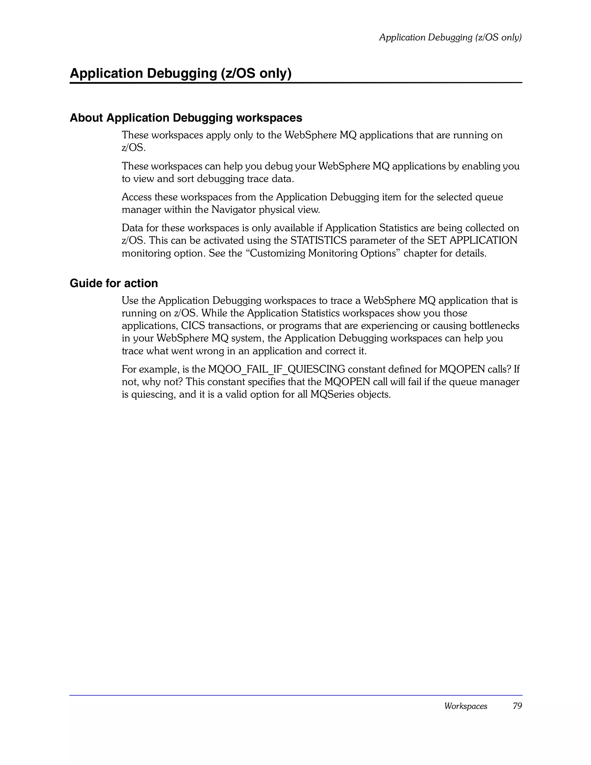Application Debugging (z/OS only)


Application Debugging (z/OS only)


About Application Debugging workspaces
         These workspaces apply only to the WebSphere MQ applications that are running on
         z/OS.
         These workspaces can help you debug your WebSphere MQ applications by enabling you
         to view and sort debugging trace data.
         Access these workspaces from the Application Debugging item for the selected queue
         manager within the Navigator physical view.
         Data for these workspaces is only available if Application Statistics are being collected on
         z/OS. This can be activated using the STATISTICS parameter of the SET APPLICATION
         monitoring option. See the “Customizing Monitoring Options” chapter for details.

Guide for action
         Use the Application Debugging workspaces to trace a WebSphere MQ application that is
         running on z/OS. While the Application Statistics workspaces show you those
         applications, CICS transactions, or programs that are experiencing or causing bottlenecks
         in your WebSphere MQ system, the Application Debugging workspaces can help you
         trace what went wrong in an application and correct it.
         For example, is the MQOO_FAIL_IF_QUIESCING constant defined for MQOPEN calls? If
         not, why not? This constant specifies that the MQOPEN call will fail if the queue manager
         is quiescing, and it is a valid option for all MQSeries objects.




                                                                                   Workspaces      79
 