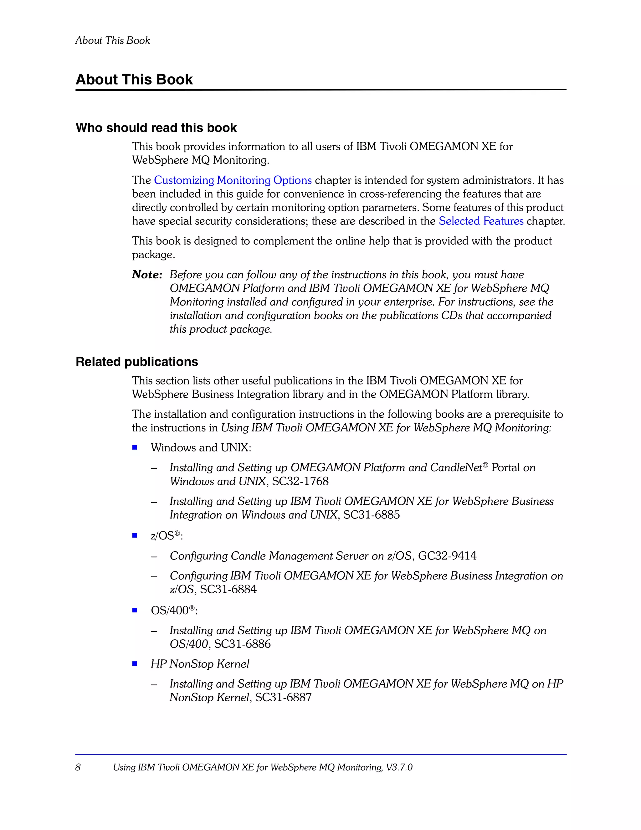 About This Book


About This Book


Who should read this book
           This book provides information to all users of IBM Tivoli OMEGAMON XE for
           WebSphere MQ Monitoring.
           The Customizing Monitoring Options chapter is intended for system administrators. It has
           been included in this guide for convenience in cross-referencing the features that are
           directly controlled by certain monitoring option parameters. Some features of this product
           have special security considerations; these are described in the Selected Features chapter.
           This book is designed to complement the online help that is provided with the product
           package.
           Note: Before you can follow any of the instructions in this book, you must have
                 OMEGAMON Platform and IBM Tivoli OMEGAMON XE for WebSphere MQ
                 Monitoring installed and configured in your enterprise. For instructions, see the
                 installation and configuration books on the publications CDs that accompanied
                 this product package.

Related publications
           This section lists other useful publications in the IBM Tivoli OMEGAMON XE for
           WebSphere Business Integration library and in the OMEGAMON Platform library.
           The installation and configuration instructions in the following books are a prerequisite to
           the instructions in Using IBM Tivoli OMEGAMON XE for WebSphere MQ Monitoring:
           s
                  Windows and UNIX:
                  –   Installing and Setting up OMEGAMON Platform and CandleNet® Portal on
                      Windows and UNIX, SC32-1768
                  –   Installing and Setting up IBM Tivoli OMEGAMON XE for WebSphere Business
                      Integration on Windows and UNIX, SC31-6885
           s
                  z/OS®:
                  –   Configuring Candle Management Server on z/OS, GC32-9414
                  –   Configuring IBM Tivoli OMEGAMON XE for WebSphere Business Integration on
                      z/OS, SC31-6884
           s      OS/400®:
                  –   Installing and Setting up IBM Tivoli OMEGAMON XE for WebSphere MQ on
                      OS/400, SC31-6886
           s
                  HP NonStop Kernel
                  –   Installing and Setting up IBM Tivoli OMEGAMON XE for WebSphere MQ on HP
                      NonStop Kernel, SC31-6887




8      Using IBM Tivoli OMEGAMON XE for WebSphere MQ Monitoring, V3.7.0
 