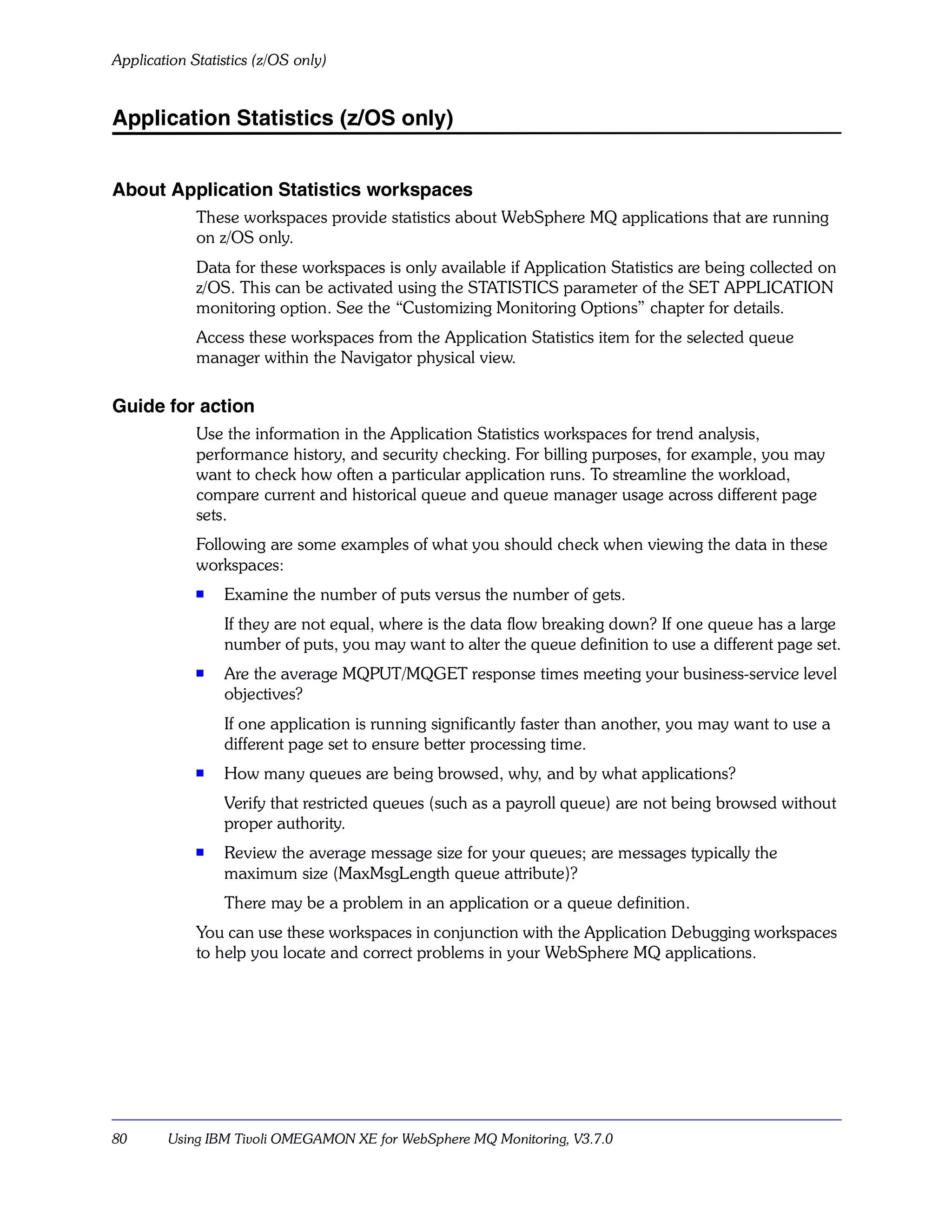 Application Statistics (z/OS only)


Application Statistics (z/OS only)


About Application Statistics workspaces
             These workspaces provide statistics about WebSphere MQ applications that are running
             on z/OS only.
             Data for these workspaces is only available if Application Statistics are being collected on
             z/OS. This can be activated using the STATISTICS parameter of the SET APPLICATION
             monitoring option. See the “Customizing Monitoring Options” chapter for details.
             Access these workspaces from the Application Statistics item for the selected queue
             manager within the Navigator physical view.

Guide for action
             Use the information in the Application Statistics workspaces for trend analysis,
             performance history, and security checking. For billing purposes, for example, you may
             want to check how often a particular application runs. To streamline the workload,
             compare current and historical queue and queue manager usage across different page
             sets.
             Following are some examples of what you should check when viewing the data in these
             workspaces:
             s   Examine the number of puts versus the number of gets.
                 If they are not equal, where is the data flow breaking down? If one queue has a large
                 number of puts, you may want to alter the queue definition to use a different page set.
             s
                 Are the average MQPUT/MQGET response times meeting your business-service level
                 objectives?
                 If one application is running significantly faster than another, you may want to use a
                 different page set to ensure better processing time.
             s   How many queues are being browsed, why, and by what applications?
                 Verify that restricted queues (such as a payroll queue) are not being browsed without
                 proper authority.
             s   Review the average message size for your queues; are messages typically the
                 maximum size (MaxMsgLength queue attribute)?
                 There may be a problem in an application or a queue definition.
             You can use these workspaces in conjunction with the Application Debugging workspaces
             to help you locate and correct problems in your WebSphere MQ applications.




80      Using IBM Tivoli OMEGAMON XE for WebSphere MQ Monitoring, V3.7.0
 