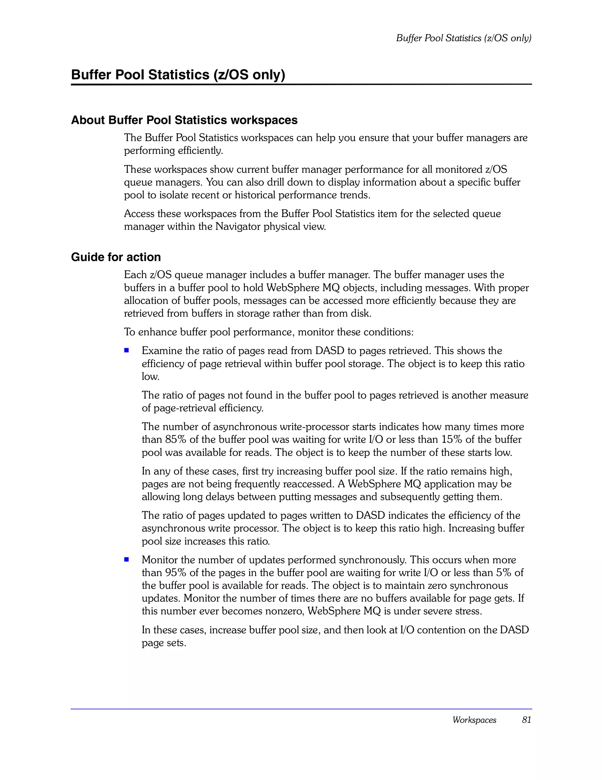 Buffer Pool Statistics (z/OS only)


Buffer Pool Statistics (z/OS only)


About Buffer Pool Statistics workspaces
         The Buffer Pool Statistics workspaces can help you ensure that your buffer managers are
         performing efficiently.
         These workspaces show current buffer manager performance for all monitored z/OS
         queue managers. You can also drill down to display information about a specific buffer
         pool to isolate recent or historical performance trends.
         Access these workspaces from the Buffer Pool Statistics item for the selected queue
         manager within the Navigator physical view.

Guide for action
         Each z/OS queue manager includes a buffer manager. The buffer manager uses the
         buffers in a buffer pool to hold WebSphere MQ objects, including messages. With proper
         allocation of buffer pools, messages can be accessed more efficiently because they are
         retrieved from buffers in storage rather than from disk.
         To enhance buffer pool performance, monitor these conditions:
         s
             Examine the ratio of pages read from DASD to pages retrieved. This shows the
             efficiency of page retrieval within buffer pool storage. The object is to keep this ratio
             low.
             The ratio of pages not found in the buffer pool to pages retrieved is another measure
             of page-retrieval efficiency.
             The number of asynchronous write-processor starts indicates how many times more
             than 85% of the buffer pool was waiting for write I/O or less than 15% of the buffer
             pool was available for reads. The object is to keep the number of these starts low.
             In any of these cases, first try increasing buffer pool size. If the ratio remains high,
             pages are not being frequently reaccessed. A WebSphere MQ application may be
             allowing long delays between putting messages and subsequently getting them.
             The ratio of pages updated to pages written to DASD indicates the efficiency of the
             asynchronous write processor. The object is to keep this ratio high. Increasing buffer
             pool size increases this ratio.
         s   Monitor the number of updates performed synchronously. This occurs when more
             than 95% of the pages in the buffer pool are waiting for write I/O or less than 5% of
             the buffer pool is available for reads. The object is to maintain zero synchronous
             updates. Monitor the number of times there are no buffers available for page gets. If
             this number ever becomes nonzero, WebSphere MQ is under severe stress.
             In these cases, increase buffer pool size, and then look at I/O contention on the DASD
             page sets.




                                                                                       Workspaces       81
 