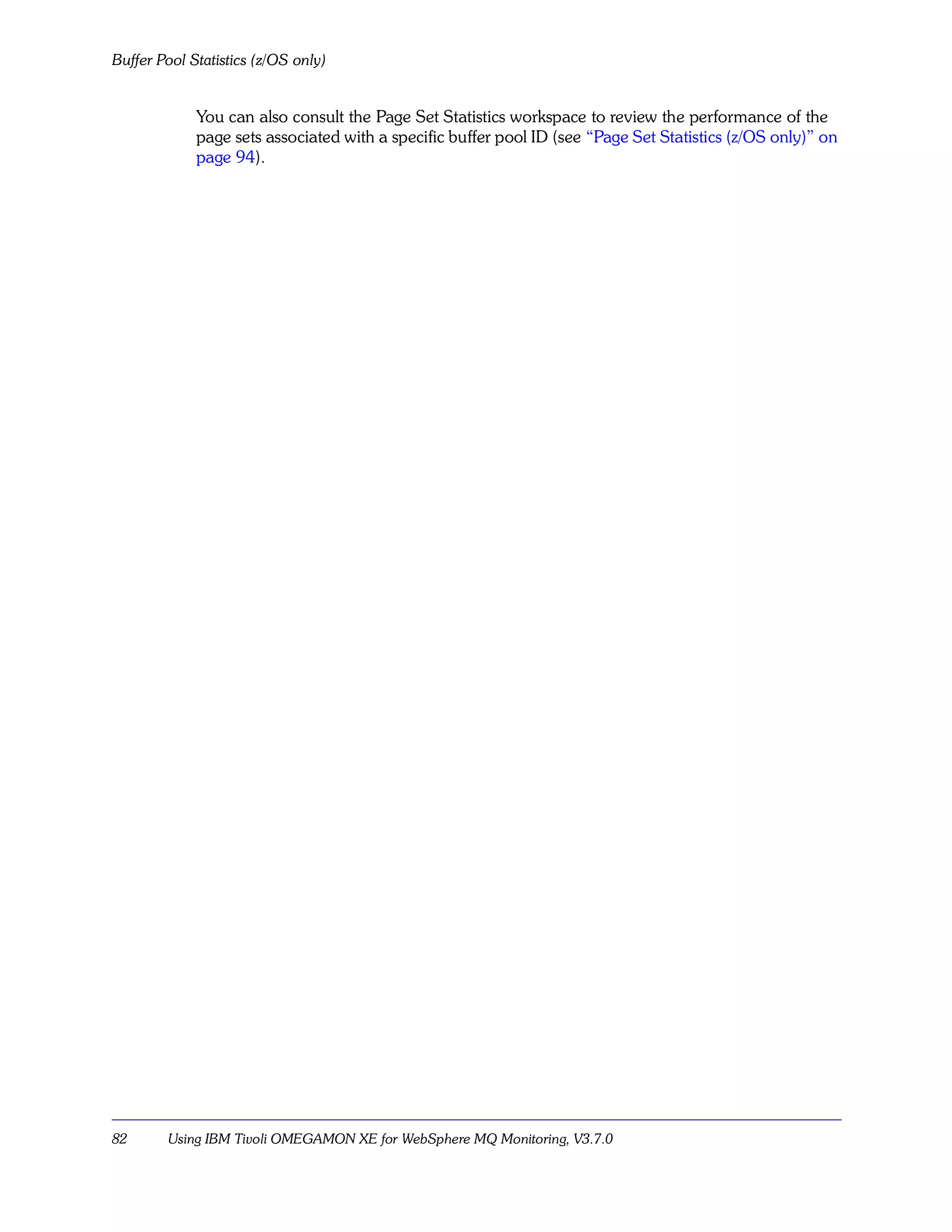 Buffer Pool Statistics (z/OS only)


             You can also consult the Page Set Statistics workspace to review the performance of the
             page sets associated with a specific buffer pool ID (see “Page Set Statistics (z/OS only)” on
             page 94).




82      Using IBM Tivoli OMEGAMON XE for WebSphere MQ Monitoring, V3.7.0
 