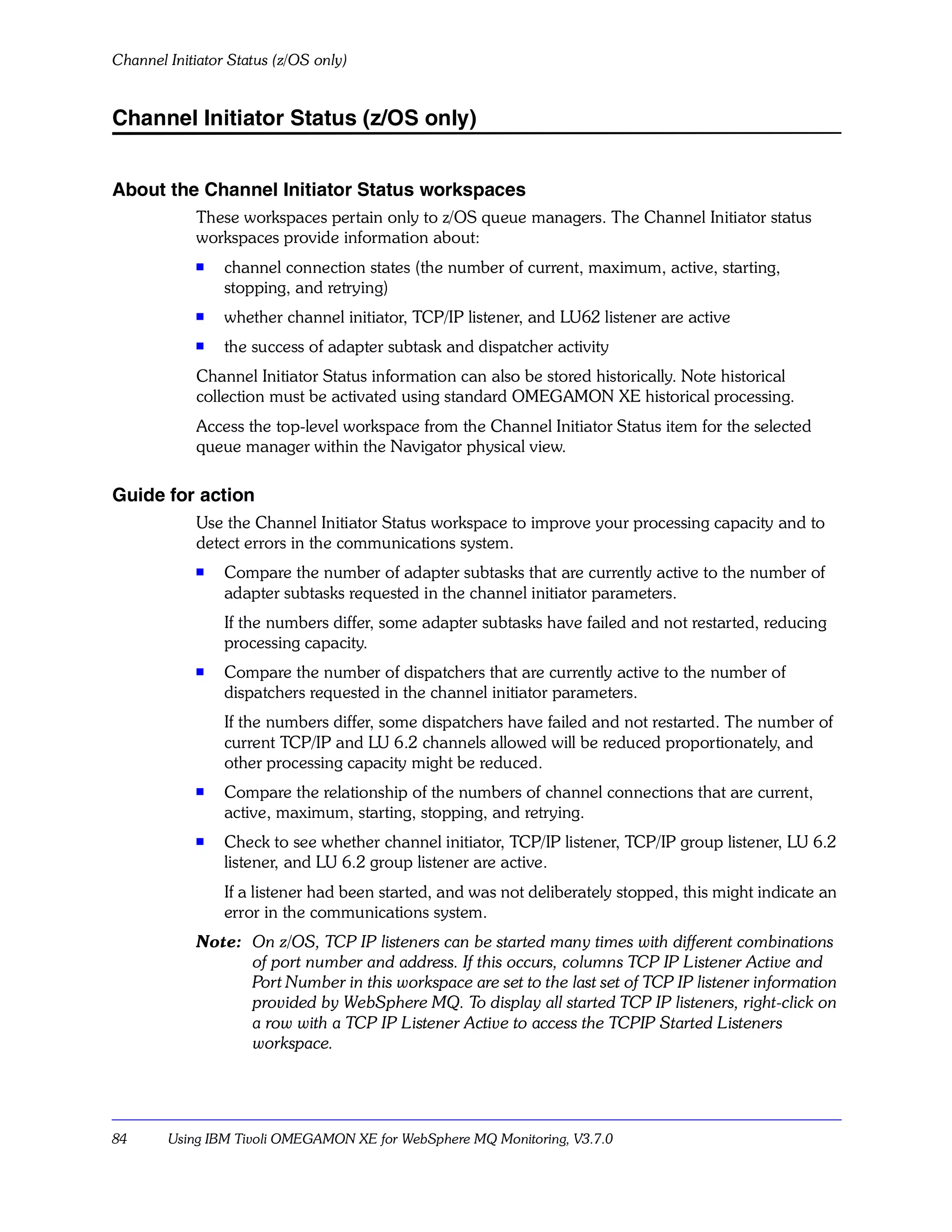 Channel Initiator Status (z/OS only)


Channel Initiator Status (z/OS only)


About the Channel Initiator Status workspaces
            These workspaces pertain only to z/OS queue managers. The Channel Initiator status
            workspaces provide information about:
            s
                 channel connection states (the number of current, maximum, active, starting,
                 stopping, and retrying)
            s
                 whether channel initiator, TCP/IP listener, and LU62 listener are active
            s    the success of adapter subtask and dispatcher activity
            Channel Initiator Status information can also be stored historically. Note historical
            collection must be activated using standard OMEGAMON XE historical processing.
            Access the top-level workspace from the Channel Initiator Status item for the selected
            queue manager within the Navigator physical view.

Guide for action
            Use the Channel Initiator Status workspace to improve your processing capacity and to
            detect errors in the communications system.
            s
                 Compare the number of adapter subtasks that are currently active to the number of
                 adapter subtasks requested in the channel initiator parameters.
                 If the numbers differ, some adapter subtasks have failed and not restarted, reducing
                 processing capacity.
            s    Compare the number of dispatchers that are currently active to the number of
                 dispatchers requested in the channel initiator parameters.
                 If the numbers differ, some dispatchers have failed and not restarted. The number of
                 current TCP/IP and LU 6.2 channels allowed will be reduced proportionately, and
                 other processing capacity might be reduced.
            s    Compare the relationship of the numbers of channel connections that are current,
                 active, maximum, starting, stopping, and retrying.
            s
                 Check to see whether channel initiator, TCP/IP listener, TCP/IP group listener, LU 6.2
                 listener, and LU 6.2 group listener are active.
                 If a listener had been started, and was not deliberately stopped, this might indicate an
                 error in the communications system.
            Note: On z/OS, TCP IP listeners can be started many times with different combinations
                  of port number and address. If this occurs, columns TCP IP Listener Active and
                  Port Number in this workspace are set to the last set of TCP IP listener information
                  provided by WebSphere MQ. To display all started TCP IP listeners, right-click on
                  a row with a TCP IP Listener Active to access the TCPIP Started Listeners
                  workspace.




84      Using IBM Tivoli OMEGAMON XE for WebSphere MQ Monitoring, V3.7.0
 