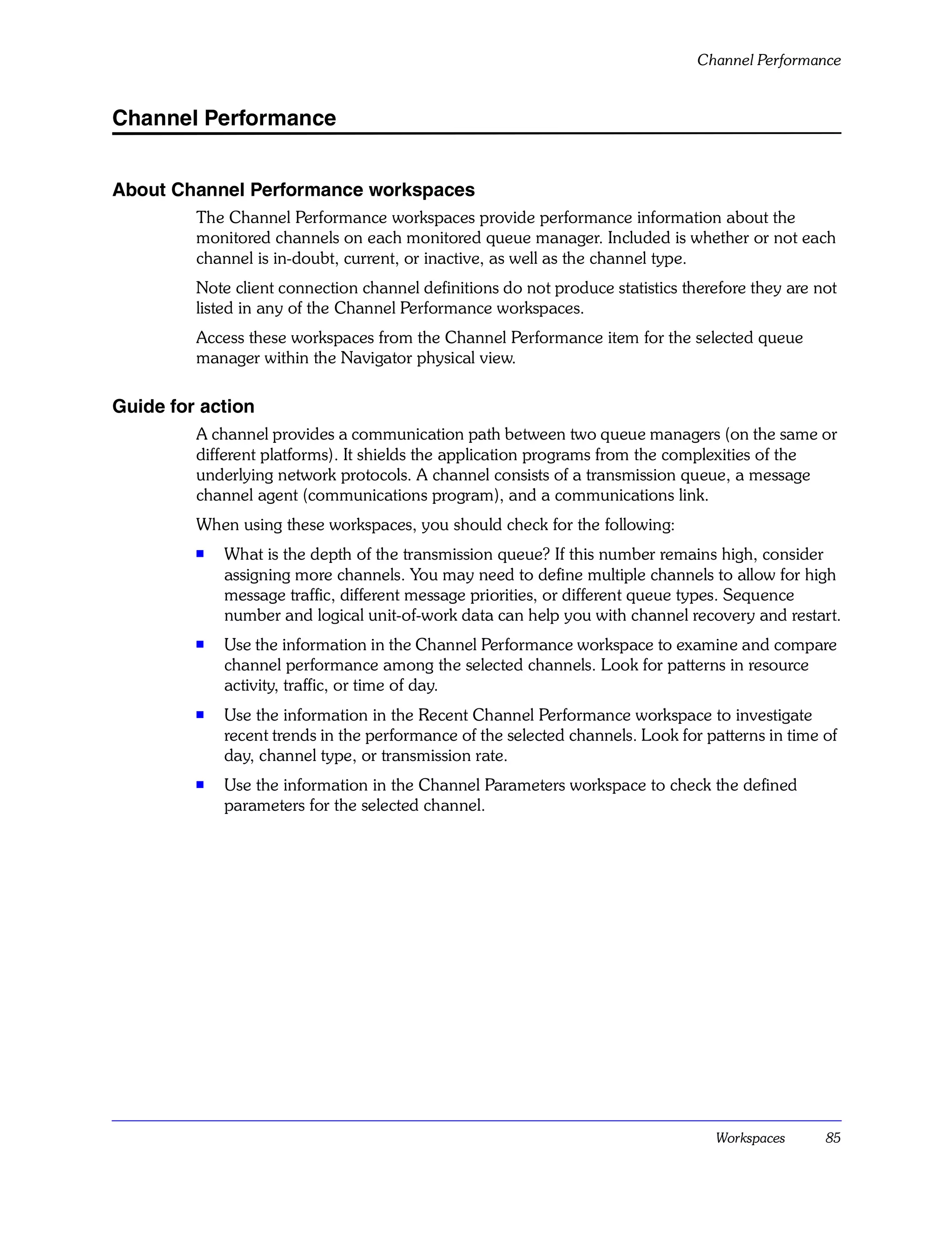 Channel Performance


Channel Performance


About Channel Performance workspaces
         The Channel Performance workspaces provide performance information about the
         monitored channels on each monitored queue manager. Included is whether or not each
         channel is in-doubt, current, or inactive, as well as the channel type.
         Note client connection channel definitions do not produce statistics therefore they are not
         listed in any of the Channel Performance workspaces.
         Access these workspaces from the Channel Performance item for the selected queue
         manager within the Navigator physical view.

Guide for action
         A channel provides a communication path between two queue managers (on the same or
         different platforms). It shields the application programs from the complexities of the
         underlying network protocols. A channel consists of a transmission queue, a message
         channel agent (communications program), and a communications link.
         When using these workspaces, you should check for the following:
         s
             What is the depth of the transmission queue? If this number remains high, consider
             assigning more channels. You may need to define multiple channels to allow for high
             message traffic, different message priorities, or different queue types. Sequence
             number and logical unit-of-work data can help you with channel recovery and restart.
         s   Use the information in the Channel Performance workspace to examine and compare
             channel performance among the selected channels. Look for patterns in resource
             activity, traffic, or time of day.
         s
             Use the information in the Recent Channel Performance workspace to investigate
             recent trends in the performance of the selected channels. Look for patterns in time of
             day, channel type, or transmission rate.
         s   Use the information in the Channel Parameters workspace to check the defined
             parameters for the selected channel.




                                                                                  Workspaces      85
 