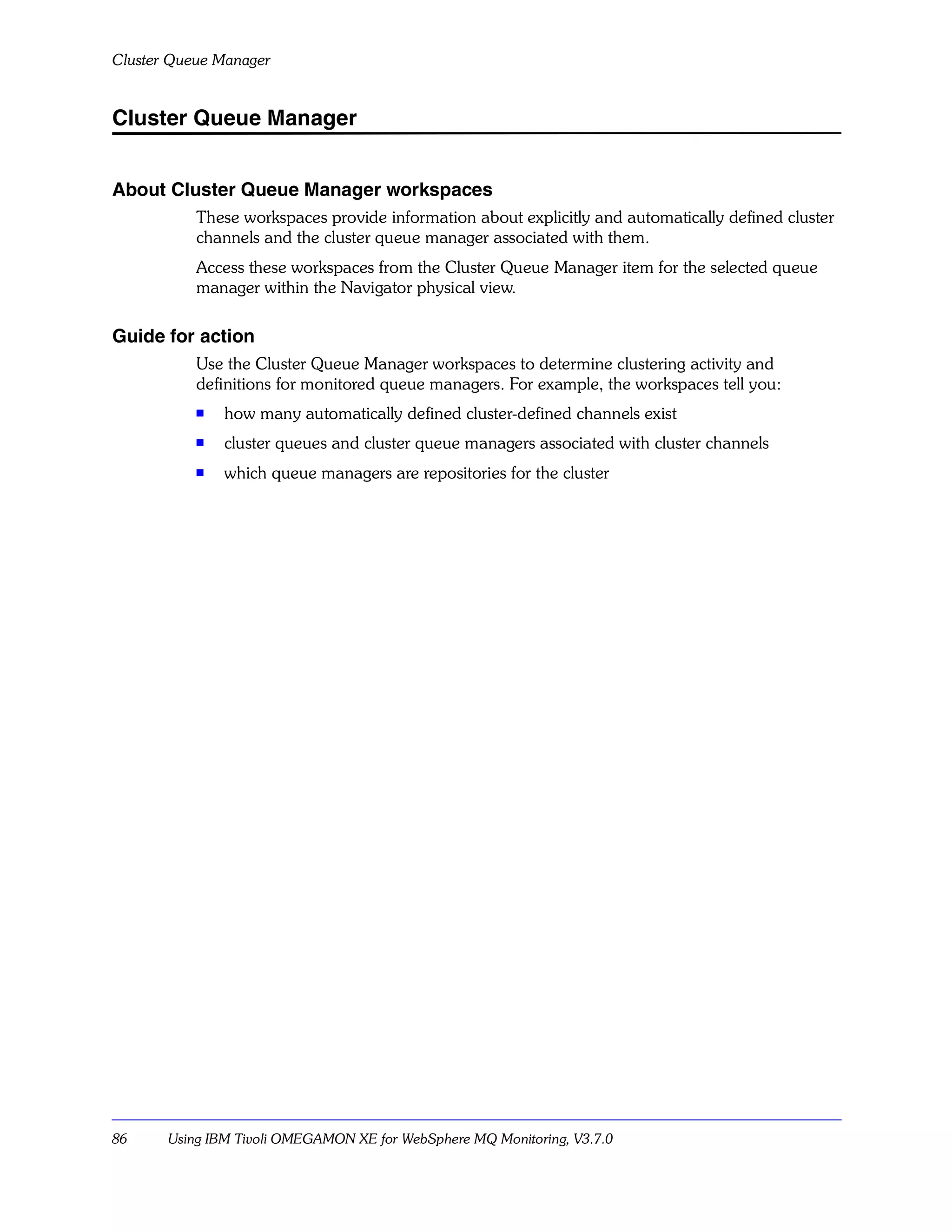 Cluster Queue Manager


Cluster Queue Manager


About Cluster Queue Manager workspaces
           These workspaces provide information about explicitly and automatically defined cluster
           channels and the cluster queue manager associated with them.
           Access these workspaces from the Cluster Queue Manager item for the selected queue
           manager within the Navigator physical view.

Guide for action
           Use the Cluster Queue Manager workspaces to determine clustering activity and
           definitions for monitored queue managers. For example, the workspaces tell you:
           s
               how many automatically defined cluster-defined channels exist
           s   cluster queues and cluster queue managers associated with cluster channels
           s   which queue managers are repositories for the cluster




86     Using IBM Tivoli OMEGAMON XE for WebSphere MQ Monitoring, V3.7.0
 