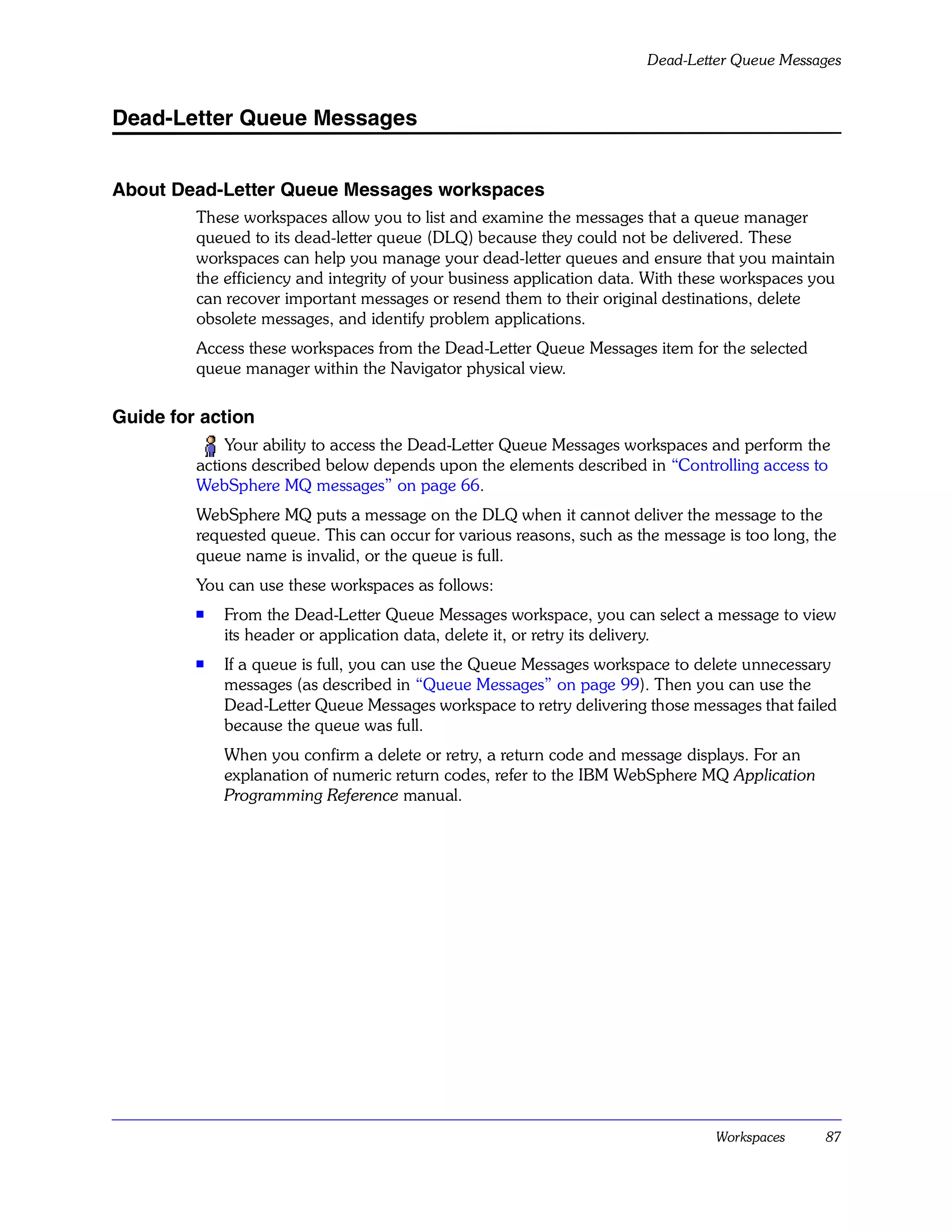 Dead-Letter Queue Messages


Dead-Letter Queue Messages


About Dead-Letter Queue Messages workspaces
         These workspaces allow you to list and examine the messages that a queue manager
         queued to its dead-letter queue (DLQ) because they could not be delivered. These
         workspaces can help you manage your dead-letter queues and ensure that you maintain
         the efficiency and integrity of your business application data. With these workspaces you
         can recover important messages or resend them to their original destinations, delete
         obsolete messages, and identify problem applications.
         Access these workspaces from the Dead-Letter Queue Messages item for the selected
         queue manager within the Navigator physical view.

Guide for action
             Your ability to access the Dead-Letter Queue Messages workspaces and perform the
         actions described below depends upon the elements described in “Controlling access to
         WebSphere MQ messages” on page 66.
         WebSphere MQ puts a message on the DLQ when it cannot deliver the message to the
         requested queue. This can occur for various reasons, such as the message is too long, the
         queue name is invalid, or the queue is full.
         You can use these workspaces as follows:
         s   From the Dead-Letter Queue Messages workspace, you can select a message to view
             its header or application data, delete it, or retry its delivery.
         s
             If a queue is full, you can use the Queue Messages workspace to delete unnecessary
             messages (as described in “Queue Messages” on page 99). Then you can use the
             Dead-Letter Queue Messages workspace to retry delivering those messages that failed
             because the queue was full.
             When you confirm a delete or retry, a return code and message displays. For an
             explanation of numeric return codes, refer to the IBM WebSphere MQ Application
             Programming Reference manual.




                                                                                 Workspaces     87
 