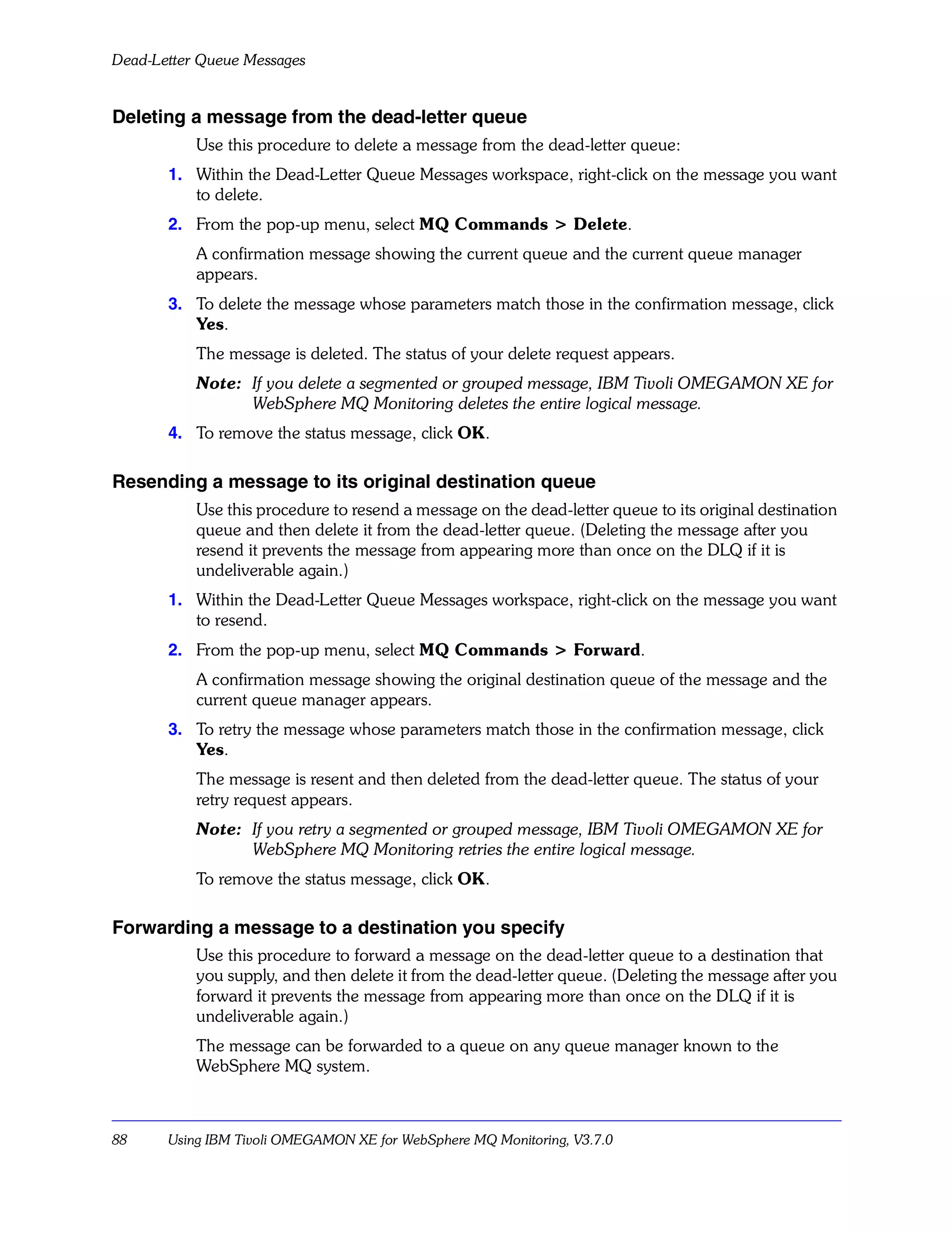 Dead-Letter Queue Messages


Deleting a message from the dead-letter queue
           Use this procedure to delete a message from the dead-letter queue:
       1. Within the Dead-Letter Queue Messages workspace, right-click on the message you want
          to delete.
       2. From the pop-up menu, select MQ Commands > Delete.
           A confirmation message showing the current queue and the current queue manager
           appears.
       3. To delete the message whose parameters match those in the confirmation message, click
          Yes.
           The message is deleted. The status of your delete request appears.
           Note: If you delete a segmented or grouped message, IBM Tivoli OMEGAMON XE for
                 WebSphere MQ Monitoring deletes the entire logical message.
       4. To remove the status message, click OK.

Resending a message to its original destination queue
           Use this procedure to resend a message on the dead-letter queue to its original destination
           queue and then delete it from the dead-letter queue. (Deleting the message after you
           resend it prevents the message from appearing more than once on the DLQ if it is
           undeliverable again.)
       1. Within the Dead-Letter Queue Messages workspace, right-click on the message you want
          to resend.
       2. From the pop-up menu, select MQ Commands > Forward.
           A confirmation message showing the original destination queue of the message and the
           current queue manager appears.
       3. To retry the message whose parameters match those in the confirmation message, click
          Yes.
           The message is resent and then deleted from the dead-letter queue. The status of your
           retry request appears.
           Note: If you retry a segmented or grouped message, IBM Tivoli OMEGAMON XE for
                 WebSphere MQ Monitoring retries the entire logical message.
           To remove the status message, click OK.

Forwarding a message to a destination you specify
           Use this procedure to forward a message on the dead-letter queue to a destination that
           you supply, and then delete it from the dead-letter queue. (Deleting the message after you
           forward it prevents the message from appearing more than once on the DLQ if it is
           undeliverable again.)
           The message can be forwarded to a queue on any queue manager known to the
           WebSphere MQ system.



88     Using IBM Tivoli OMEGAMON XE for WebSphere MQ Monitoring, V3.7.0
 